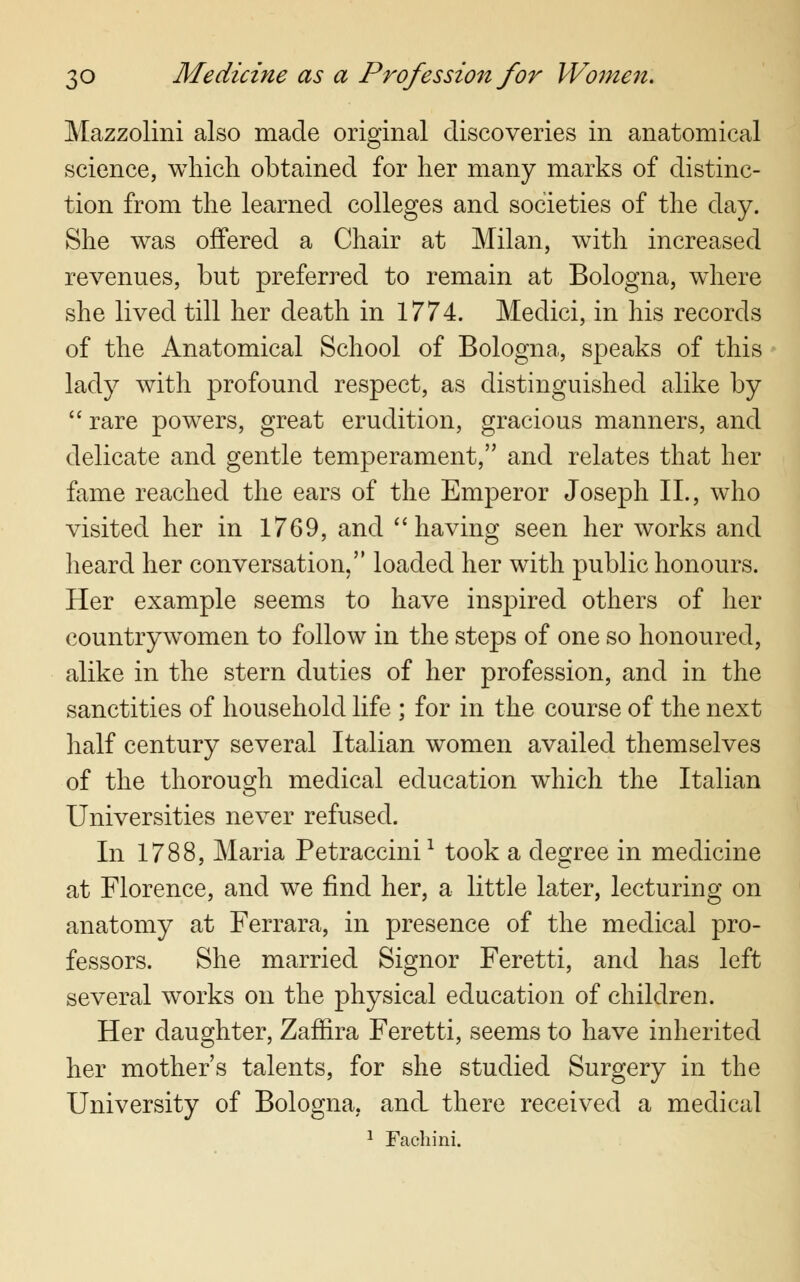 Mazzolini also made original discoveries in anatomical science, which obtained for her many marks of distinc- tion from the learned colleges and societies of the day. She was offered a Chair at Milan, with increased revenues, but preferred to remain at Bologna, where she lived till her death in 1774. Medici, in his records of the Anatomical School of Bologna, speaks of this lady with profound respect, as distinguished alike by  rare powers, great erudition, gracious manners, and delicate and gentle temperament, and relates that her fame reached the ears of the Emperor Joseph II., who visited her in 1769, and having seen her works and heard her conversation, loaded her with public honours. Her example seems to have inspired others of her countrywomen to follow in the steps of one so honoured, alike in the stern duties of her profession, and in the sanctities of household life ; for in the course of the next half century several Italian women availed themselves of the thorough medical education which the Italian Universities never refused. In 1788, Maria Petraccinil took a degree in medicine at Florence, and we find her, a little later, lecturing on anatomy at Ferrara, in presence of the medical pro- fessors. She married Signor Feretti, and has left several works on the physical education of children. Her daughter, Zafhra Feretti, seems to have inherited her mother's talents, for she studied Surgery in the University of Bologna, and there received a medical 1 Fachini.