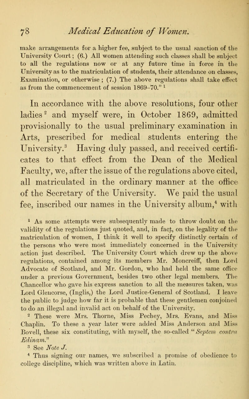 make arrangements for a higher fee, subject to the usual sanction of the University Court; (6.) All women attending such classes shall be subject to all the regulations now or at any future time in force in the University as to the matriculation of students, their attendance on classes, Examination, or otherwise ; (7.) The above regulations shall take effect as from the commencement of session 1869-70. l In accordance with the above resolutions, four other ladies2 and myself were, in October 1869, admitted provisionally to the usual preliminary examination in Arts, prescribed for medical students entering the University.3 Having duly passed, and received certifi- cates to that effect from the Dean of the Medical Faculty, we, after the issue of the regulations above cited, all matriculated in the ordinary manner at the office of the Secretary of the University. We paid the usual fee, inscribed our names in the University album,4 with 1 As some attempts were subsequently made to throw doubt on the validity of the regulations just quoted, and, in fact, on the legality of the matriculation of women, I think it well to specify distinctly certain of the persons who were most immediately concerned in the University action just described. The University Court which drew up the above regulations, contained among its members Mr. Moncreiff, then Lord Advocate of Scotland, and Mr. Gordon, who had held the same office under a previous Government, besides two other legal members. The Chancellor who gave his express sanction to all the measures taken, was Lord Glencorse, (Inglis,) the Lord Justice-General of Scotland. I leave the public to judge how far it is probable that these gentlemen conjoined to do an illegal and invalid act on behalf of the University. 2 These were Mrs. Thome, Miss Pechey, Mrs. Evans, and Miss Chaplin. To these a year later were added Miss Anderson and Miss Bovell, these six constituting, with myself, the so-called  Septan contra EdinamP 3 See Note J. 4 Thus signing our names, we subscribed a promise of obedience to college discipline, which was written above in Latin.