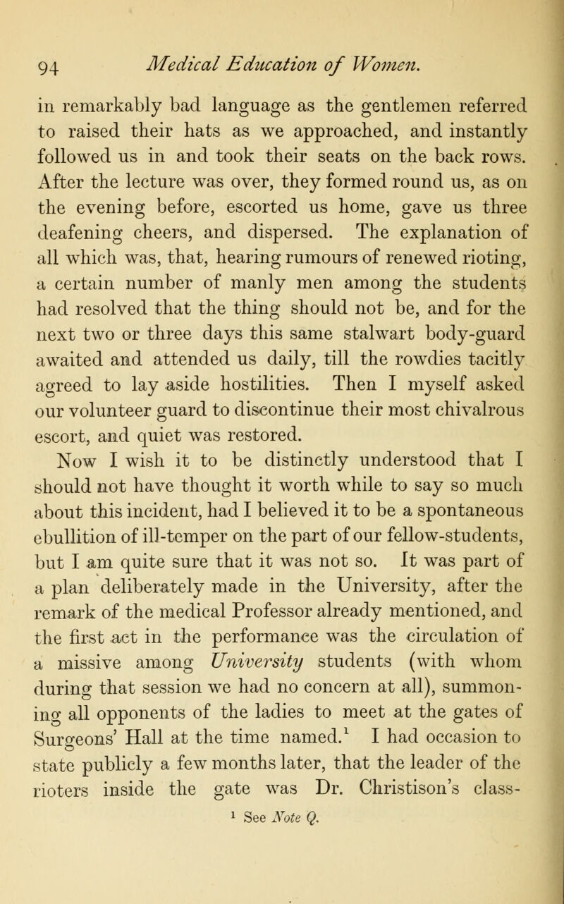 in remarkably bad language as the gentlemen referred to raised their hats as we approached, and instantly followed us in and took their seats on the back rows. After the lecture was over, they formed round us, as on the evening before, escorted us home, gave us three deafening cheers, and dispersed. The explanation of all which was, that, hearing rumours of renewed rioting, a certain number of manly men among the students had resolved that the thing should not be, and for the next two or three days this same stalwart body-guard awaited and attended us daily, till the rowdies tacitly agreed to lay aside hostilities. Then I myself asked our volunteer guard to discontinue their most chivalrous escort, and quiet was restored. Now I wish it to be distinctly understood that I should not have thought it worth while to say so much about this incident, had I believed it to be a spontaneous ebullition of ill-temper on the part of our fellow-students, but I am quite sure that it was not so. It was part of a plan deliberately made in the University, after the remark of the medical Professor already mentioned, and the first act in the performance was the circulation of a missive among University students (with whom during that session we had no concern at all), summon- ino- all opponents of the ladies to meet at the gates of Surgeons' Hall at the time named.1 I had occasion to state publicly a few months later, that the leader of the rioters inside the gate was Dr. Christison's class-