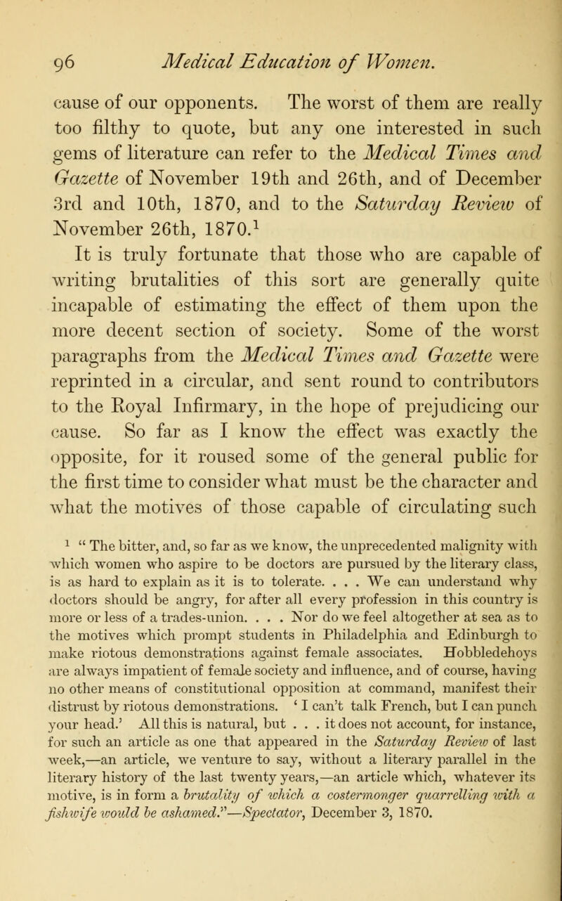 cause of our opponents. The worst of them are really too filthy to quote, but any one interested in such gems of literature can refer to the Medical Times and Gazette of November 19th and 26th, and of December 3rd and 10th, 1870, and to the Saturday Review of November 26th, 1870.1 It is truly fortunate that those who are capable of writing brutalities of this sort are generally quite incapable of estimating the effect of them upon the more decent section of society. Some of the worst paragraphs from the Medical Times and Gazette were reprinted in a circular, and sent round to contributors to the Koyal Infirmary, in the hope of prejudicing our cause. So far as I know^ the effect was exactly the opposite, for it roused some of the general public for the first time to consider what must be the character and what the motives of those capable of circulating such 1  The bitter, and, so far as we know, the unprecedented malignity with which women who aspire to be doctors are pursued by the literary class, is as hard to explain as it is to tolerate. . . . We can understand why doctors should be angry, for after all every profession in this country is more or less of a trades-union. . . . Nor do we feel altogether at sea as to the motives which prompt students in Philadelphia and Edinburgh to make riotous demonstrations against female associates. Hobbledehoys are always impatient of female society and influence, and of course, having no other means of constitutional opposition at command, manifest their distrust by riotous demonstrations. ' I can't talk French, but I can punch your head.' All this is natural, but ... it does not account, for instance, for such an article as one that appeared in the Saturday Revieio of last week,—an article, we venture to say, without a literary parallel in the literary history of the last twenty years,—an article which, whatever its motive, is in form a brutality of tvhich a costermonger quarrelling with a fishwife would be ashamed.—Spectator, December 3, 1870.