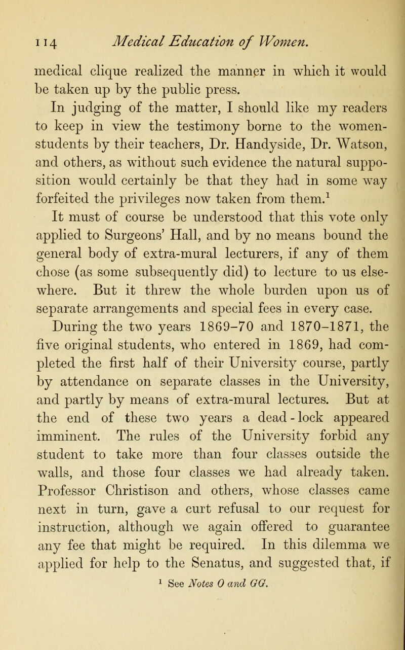 medical clique realized the manner in winch it would be taken up by the public press. In judging of the matter, I should like my readers to keep in view the testimony borne to the women- students by their teachers, Dr. Handyside, Dr. Watson, and others, as without such evidence the natural suppo- sition would certainly be that they had in some way forfeited the privileges now taken from, them.1 It must of course be understood that this vote only applied to Surgeons' Hall, and by no means bound the general body of extra-mural lecturers, if any of them chose (as some subsequently did) to lecture to us else- where. But it threw the whole burden upon us of separate arrangements and special fees in every case. During the two years 1869-70 and 1870-1871, the five original students, who entered in 1869, had com- pleted the first half of their University course, partly by attendance on separate classes in the University, and partly by means of extra-mural lectures. But at the end of these two years a dead - lock appeared imminent. The rules of the University forbid any student to take more than four classes outside the walls, and those four classes we had already taken. Professor Christison and others, whose classes came next in turn, gave a curt refusal to our request for instruction, although we again offered to guarantee any fee that might be required. In this dilemma we applied for help to the Senatus, and suggested that, if 1 See Notes 0 and GG.