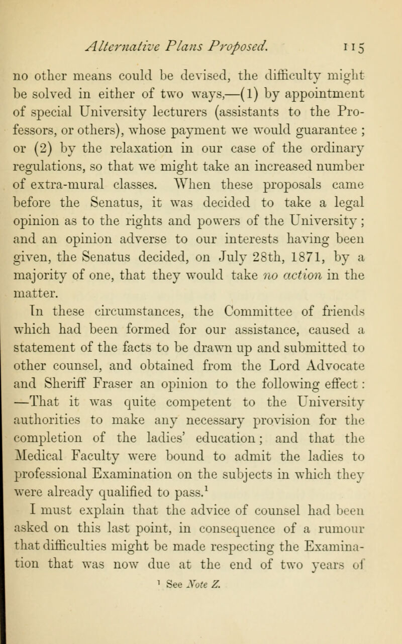 no other means could be devised, the difficulty might be solved in either of two ways,—(l) by appointment of special University lecturers (assistants to the Pro- fessors, or others), whose payment we would guarantee ; or (2) by the relaxation in our case of the ordinary regulations, so that we might take an increased number of extra-mural classes. When these proposals came before the Senatus, it was decided to take a legal opinion as to the rights and powers of the University; and an opinion adverse to our interests having been given, the Senatus decided, on July 28th, 1871, by a majority of one, that they would take no action in the matter. In these circumstances, the Committee of friends which had been formed for our assistance, caused a statement of the facts to be drawn up and submitted to other counsel, and obtained from the Lord Advocate and Sheriff Fraser an opinion to the following effect: —That it was quite competent to the University authorities to make any necessary provision for the completion of the ladies' education; and that the Medical Faculty were bound to admit the ladies to professional Examination on the subjects in which they were already qualified to pass.1 I must explain that the advice of counsel had been asked on this last point, in consequence of a rumour that difficulties might be made respecting the Examina- tion that was now due at the end of two years of 1 See Xote Z.