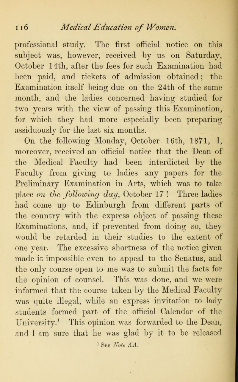 professional study. The first official notice on this subject was, however, received by us on Saturday, October 14th, after the fees for such Examination had been paid, and tickets of admission obtained; the Examination itself being due on the 24th of the same month, and the ladies concerned having studied for two years with the view of passing this Examination, for which they had more especially been preparing assiduously for the last six months. On the following Monday, October 16th, 1871, I, moreover, received an official notice that the Dean of the Medical Faculty had been interdicted by the Faculty from giving to ladies any papers for the Preliminary Examination in Arts, which was to take place on the following day, October 17 ! Three ladies had come up to Edinburgh from different parts of the country with the express object of passing these Examinations, and, if prevented from doing so, they would be retarded in their studies to the extent of one year. The excessive shortness of the notice given made it impossible even to appeal to the Senatus, and the only course open to me was to submit the facts for the opinion of counsel. This was done, and we were informed that the course taken by the Medical Faculty was quite illegal, while an express invitation to lady students formed part of the official Calendar of the University.1 This opinion was forwarded to the Dean, and I am sure that he was glad by it to be released 1 See Note A A,