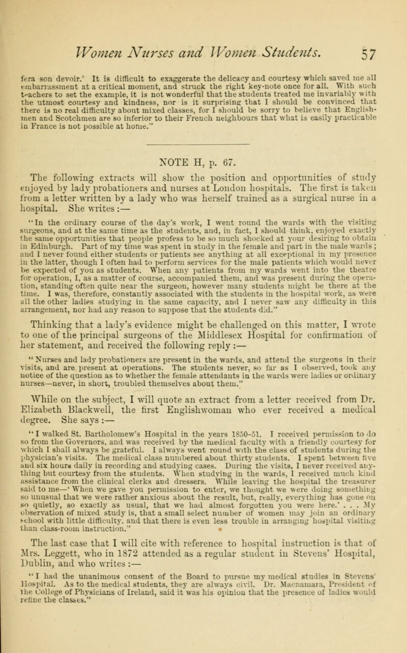 fera son devoir.' It is difficult to exaggerate the delicacy and courtesy which saved me all embarrassment at a critical moment, and struck the right key-note once for all. With Bucta teachers to set the example, it is not wonderful that the students treated me invariably \\ itli the utmost courtesy and kindness, nor is it surprising that I should be convinced that there is no real difficulty about mixed classes, for I should be sorry to believe that English- men and Scotchmen are so inferior to their French neighbours that what is easily practicable in France is not possible at home. NOTE H, p. 67. The following extracts will show the position and opportunities of study enjoyed by lady probationers and nurses at London hospitals. The first is taken from a letter written by a lady who was herself trained as a surgical nurse in a hospital. She writes :— In the ordinary course of the day's work, I went round the wards with the visiting surgeons, and at the same time as the students, and, in fact, I should think, enjoyed exactly the same opportunities that people profess to be so much shocked at your desiring to obtain in Edinburgh. Part of my time was spent in study in the female and part in the male wards ; and I never found either students or patients see anything at all exceptional in my presence in the latter, though I often had to perform services for the male patients which would never be expected of you as students. When any patients from my wards went into the theatre for operation, I, as a matter of course, accompanied them, and was present during the opera- tion, standing often quite near the surgeon, however many students might Vie there at the time. I was, therefore, constantly associated with the students in the hospital work, as were all the other ladies studying in the same capacity, and I never saw any difficulty in this arrangement, nor had any reason to suppose that the students did. Thinking that a lady's evidence might be challenged on this matter, I wrote to one of the principal surgeons of the Middlesex Hospital for confirmation of her statement, and received the following reply :—  Nurses and lady probationers are present in the wards, and attend the surgeons in their visits, and are present at operations. The students never, so far as I observed, took any notice of the question as to whether the female attendants in the wards were ladies or ordinary nurses—never, in short, troubled themselves about them. While on the subject, I will quote an extract from a letter received from Dr. Elizabeth Blackwell, the first Englishwoman who ever received a medical degree. She says :— I walked St. Bartholomew's Hospital in the years 1850-51. I received permission to do so from the Governors, and was received by the medical faculty with a friendly courtesy for which I shall always be grateful. I always* went round with the class of students during the physician's visits. The medical class numbered about thirty students. I spent between five and six hours daily in recording and studying cases. During the visits, I never received any- thing but courtesy from the students. When studying in the wards. I received much kind assistance from the clinical clerks and dressers. While leaving the hospital the treasurer said to me—' When we gave you permission to enter, we thought we were doing something so unusual that we were rather anxious about the result, but, really, everything has gone on so quietly, so exactly as usual, that we had almost forgotten you were here.' . . . My observation of mixed study is, that a small select number of women may join an ordinary school with little difficulty, and that there is even less trouble in arranging hospital visiting than class-room instruction.'' The last case that I will cite with reference to hospital instruction is that of Mis. Leggett, who in 1S72 attended as a regular student in Stevens' Hospital, Dublin, and who writes :— I had the unanimous consent of the Board to pursue my medical studies in 81 Hospital. As to the medical students, they are always civil. Dr. Macnainara, Preaid the College of Physicians of Ireland, said it*was his opinion that the presence of ladies would jerine the classes.