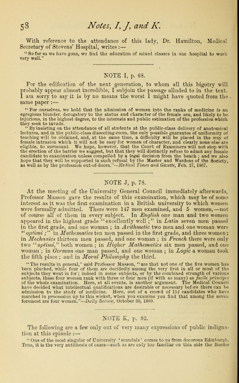 With reference to the attendance of this lady, Dr. Hamilton, Medical Secretary of Stevens' Hospital, writes :— So far as we have gone, we find the education of mixed classes in one hospital to work very well. NOTE I, p. 63. For the edification of the next generation, to whom all this bigotry will probably appear almost incredible, I subjoin the passage alluded to in the text. I am sorry to say it is by no means the worst I might have quoted from the same paper :—  For ourselves, we hold that the admission of women into the ranks of medicine is an egregious blunder, derogatory to the status and character of the female sex, and likely to be injurious, in the highest degree, to the interests and public estimation of the profession which they seek to invade.  Byinsisting on the attendance of all students at the public-class delivery of anatomical lectures, and in the public-class dissecting-room, the only possible guarantee of uniformity of teaching will be obtained, and, at the same time, a difficulty will be placed in the way of female intrusion which it will not be easy for women of character, and clearly none else are eligible, to surmount. We hope, however, that the Court of Examiners will not stop with the erection of the barrier we suggest, but that they will distinctly refuse to admit any female candidate to examination unless compelled by a legal decision from the bench ; and'we also hope that they will be supported in such refusal by the Master and Wardens of the Society, as well as by the profession out-of-doors.—Medical Times and Gazette, Feb. 27, 1867. NOTE J, p. 78. At the meeting of the University General Council immediately afterwards, Professor Masson gave the results of this examination, which may be of some interest as it was the first examination in a British university to which women were formally admitted. There were 147 men examined, and 5 women,—not of course all of them in every subject. In English one man and two women appeared in the highest grade excellently well ; in Latin seven men passed in the first grade, and one woman ; in Arithmetic two men and one woman were  optimi ; in Mathematics ten men passed in the first grade, and three women; in Mechanics thirteen men passed, and one woman ; in French there were only two optimi, both women ; in Higher Mathematics six men passed, and one woman ; in German one man passed, and one woman ; in Logic a woman took the fifth place ; and in Moral Philosophy the third. The results in general, said Professor Masson, are that not one of the five women has been plucked, while four of them are decidedly among the very first in all or most of the subjects they went in for; indeed in some subjects, or by the combined strength of various subjects, these four women rank with three or four men (if with so many) as facile principes of the whole examination. Here, at all events, is another argument. The Medical Council have decided what intellectual qualifications are desirable or necessary before there can be admission to the study of medicine. Here, out of a crowd of 152 candidates who have marched in procession up to this wicket, when you examine you find that among the seven foremost are four women.—Daily Review, October 30, 1869. NOTE K, p. 82. The following are a few only out of very many expressions of public indigna- tion at this episode :—  One of the most singular of University ' scandals ' comes to us from decorous Edinburgh. True, it is the very antithesis of cases—such as are only too familiar on this side the Border