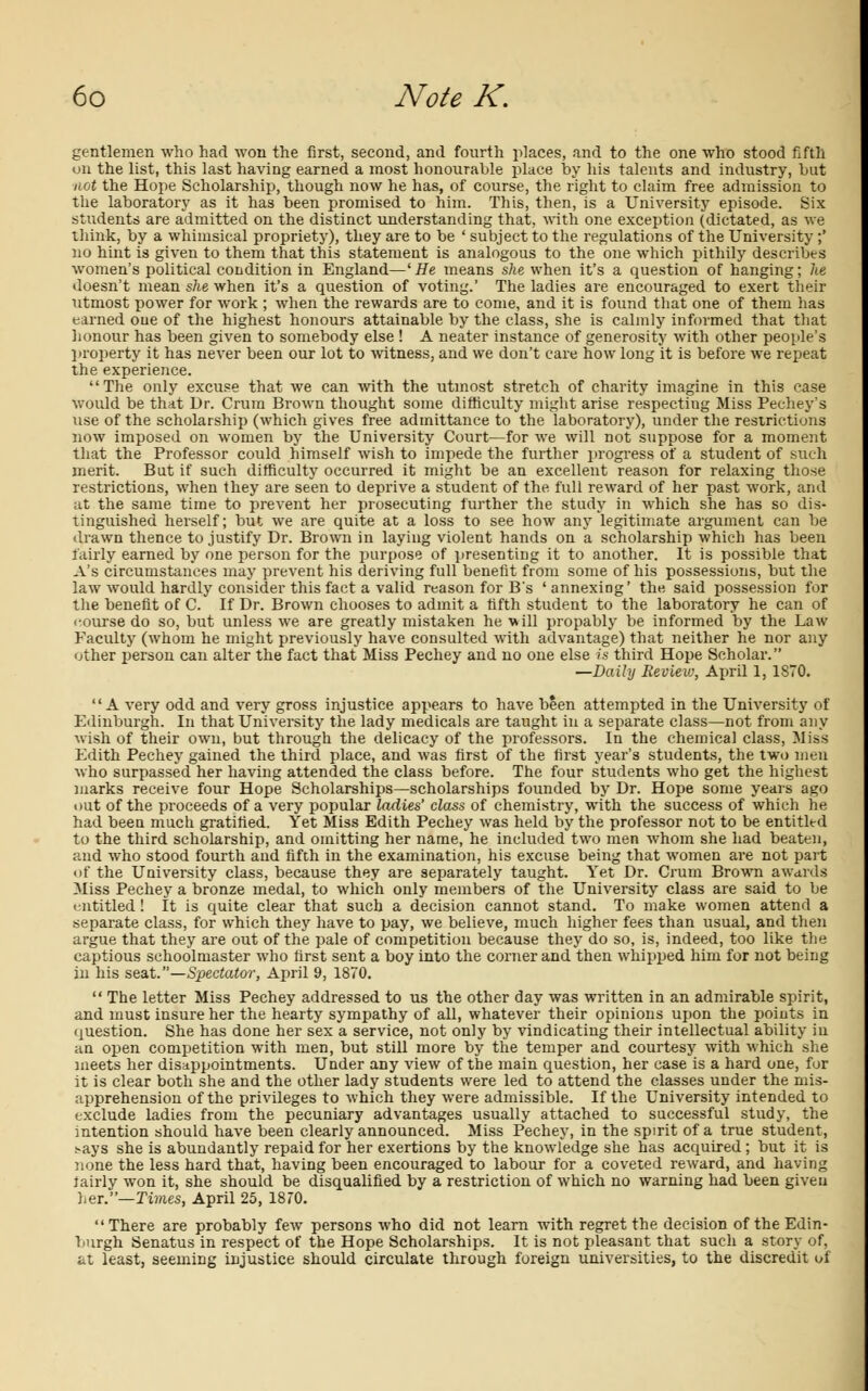 gentlemen who had won the first, second, and fourth places, and to the one who stood fifth on the list, this last having earned a most honourable place by his talents and industry, but not the Hope Scholarship, though now he has, of course, the right to claim free admission to the laboratory as it has been promised to him. This, then, is a University episode. Six students are admitted on the distinct understanding that, with one exception (dictated, as we think, by a whimsical propriety), they are to be ' subject to the regulations of the University;' no hint is given to them that this statement is analogous to the one which pithily describes women's political condition in England—'He means she when it's a question of hanging; he doesn't mean she when it's a question of voting.' The ladies are encouraged to exert their utmost power for work ; when the rewards are to come, and it is found that one of them has earned one of the highest honours attainable by the class, she is calmly informed that that honour has been given to somebody else ! A neater instance of generosity with other people's property it has never been our lot to witness, and we don't care how long it is before we repeat the experience. The only excuse that we can with the utmost stretch of charity imagine in this case would be that Dr. Crum Brown thought some difficulty might arise respecting Miss Pechey's use of the scholarship (which gives free admittance to the laboratory), under the restrictions now imposed on women by the University Court—for we will not suppose for a moment that the Professor could himself wish to impede the further progress of a student of such merit. But if such difficulty occurred it might be an excellent reason for relaxing those restrictions, when they are seen to deprive a student of the full reward of her past work, and at the same time to prevent her prosecuting further the study in which she has so dis- tinguished herself; but we are quite at a loss to see how any legitimate argument can be drawn thence to justify Dr. Brown in laying violent hands on a scholarship which has been fairly earned by one person for the purpose of presenting it to another. It is possible that A's circumstances may prevent his deriving full benefit from some of his possessions, but the law would hardly consider this fact a valid reason for B's 'annexing' the said possession for the benefit of C. If Dr. Brown chooses to admit a fifth student to the laboratory he can of course do so, but unless we are greatly mistaken he will propably be informed by the Law Faculty (whom he might previously have consulted with advantage) that neither he nor any other person can alter the fact that Miss Pechey and no one else is third Hope Scholar. —Daily Review, April 1, 1870. A very odd and very gross injustice appears to have been attempted in the University of Edinburgh. In that University the lady medicals are taught in a separate class—not from any wish of their own, but through the delicacy of the professors. In the chemical class, Miss Edith Pechey gained the third place, and was first of the first year's students, the two men who surpassed her having attended the class before. The four students who get the highest marks receive four Hope Scholarships—scholarships founded by Dr. Hope some years ago out of the proceeds of a very popular ladies' class of chemistry, with the success of which he had been much gratified. Yet Miss Edith Pechey was held by the professor not to be entitled to the third scholarship, and omitting her name, he included two men whom she had beaten, and who stood fourth and fifth in the examination, his excuse being that women are not part of the University class, because they are separately taught. Yet Dr. Crum Brown awards Miss Pechey a bronze medal, to which only members of the University class are said to be entitled! It is quite clear that such a decision cannot stand. To make women attend a separate class, for which they have to pay, we believe, much higher fees than usual, and then argue that they are out of the pale of competition because they do so, is, indeed, too like the captious schoolmaster who first sent a boy into the corner and then whipped him for not being in his seat.—Spectator, April 9, 1870.  The letter Miss Pechey addressed to us the other day was written in an admirable spirit, and must insure her the hearty sympathy of all, whatever their opinions upon the points in question. She has done her sex a service, not only by vindicating their intellectual ability in an open competition with men, but still more by the temper and courtesy with which she meets her disappointments. Under any view of the main question, her case is a hard one, for it is clear both she and the other lady students were led to attend the classes under the mis- apprehension of the privileges to which they were admissible. If the University intended to exclude ladies from the pecuniary advantages usually attached to successful study, the intention should have been clearly announced. Miss Pechey, in the spirit of a true student, s-ays she is abundantly repaid for her exertions by the knowledge she has acquired; but it is none the less hard that, having been encouraged to labour for a coveted reward, and having fairly won it, she should be disqualified by a restriction of which no warning had been given her.—Times, April 25, 1870. There are probably few persons who did not learn with regret the decision of the Edin- burgh Senatus in respect of the Hope Scholarships. It is not pleasant that such a story of, at least, seeming injustice should circulate through foreign universities, to the discredit of