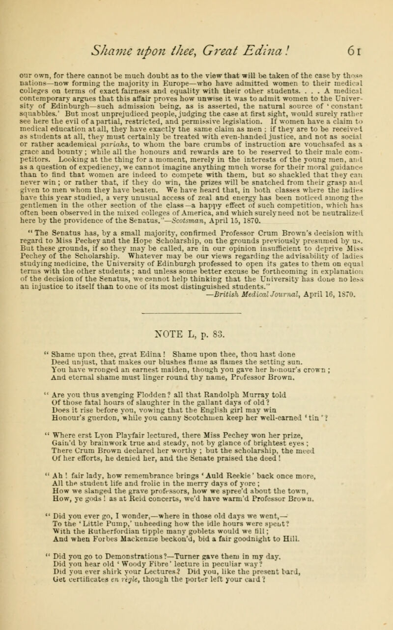 our own, for there cannot be much doubt as to the view that will be taken of the case by those nations—now forming the majority in Europe—who have admitted women to their medical colleges on terms of exact fairness and equality with their other students. ... A medical contemporary argues that this affair proves how unwise it was to admit women to the Univer- sity of Edinburgh—such admission being, as is asserted, the natural source of 'constant squabbles.' But most unprejudiced people, judging the case at first sight, would surely rather see here the evil of a partial, restricted, and permissive legislation. If women have a claim to medical education at all, they have exactly the same claim as men ; if they are to be received as students at all, they must certainly be treated with even-handed justice, and not as social or rather academical 'pariahs, to whom the bare crumbs of instruction are vouchsafed as a grace and bounty; while all the honours and rewards are to be reserved to their male com- petitors. Looking at the thing for a moment, merely in the interests of the young men, and as a question of expediency, we cannot imagine anything much worse for their moral guidance than to find that women are indeed to compete with them, but so shackled that they can never win ; or rather that, if they do win, the prizes will be snatched from their grasp and given to men whom they have beaten. We have heard that, in both classes where the ladies have this year studied, a very unusual access of zeal and energy has been noticed among th* gentlemen in the other section of the class—a happy effect of such competition, which has often been observed in the mixed colleges of America, and which surely need not be neutralized here by the providence of the Senatus.—Scotsman, April 15, 1870.  The Senatus has, by a small majority, confirmed Professor Crum Brown's decision with regard to Miss Pechey and the Hope Scholarship, on the grounds previously presumed by u-. But these grounds, if so they may be called, are in our opinion insufficient to deprive Miss Pechey of the Scholarship. Whatever may be our views regarding the advisability of ladies studying medicine, the University of Edinburgh professed to open its gates to them on equal terms with the other students ; and unless some better excuse be forthcoming in explanation of the decision of the Senatus, we cannot help thinking that the University has done no le?s an injustice to itself than to one of its most distinguished students. —British Medical Journal, April 16, 1S70. NOTE L, p. 83. u Shame upon thee, great Edina ! Shame upon thee, thou hast done Deed unjust, that makes our blushes flmie as flames the setting sun. You have wronged an earnest maiden, though you gave her honour's crown And eternal shame must linger round thy name, Professor Brown.  Are you thus avenging Flodden? all that Randolph Murray told Of those fatal hours of slaughter in the gallant days of old ? Does it rise before you, vowing that the English girl may win Honour's guerdon, while you canny Scotchmen keep her well-earned 'tin ''!  Where erst Lyon Playfair lectured, there Miss Pechey won her prize, Gain'd by brainwoik true and steady, not by glance of brightest eyes ; There Crura Brown declared her worthy ; but the scholarship, the meed Of her efforts, he denied her, and the Senate praised the deed !  Ah ! fair lady, how remembrance brings * Auld Reekie' back once more, All the student life and frolic in the merry days of yore ; How we slanged the grave professors, how we spree'd about the town, How, ye gods ! as at Reid concerts, we'd have warm'd Professor Brown.  Did you ever go, I wonder,—where in those old days we went,— To the 'Little Pump,' unheeding how the idle hours were spent? With the Rutherfordian tipple many goblets would we till; And when Forbes Mackenzie beckon'U, bid a fair goodnight to Hill.  Did you go to Demonstrations?—Turner gave them in ray day. Did you hear old ' Woody Fibre' lecture in peculiar way? Did you ever shirk your Lectures? Did you, like the present bar J, (jet certificates eft regie, though the poiter left your caid ?