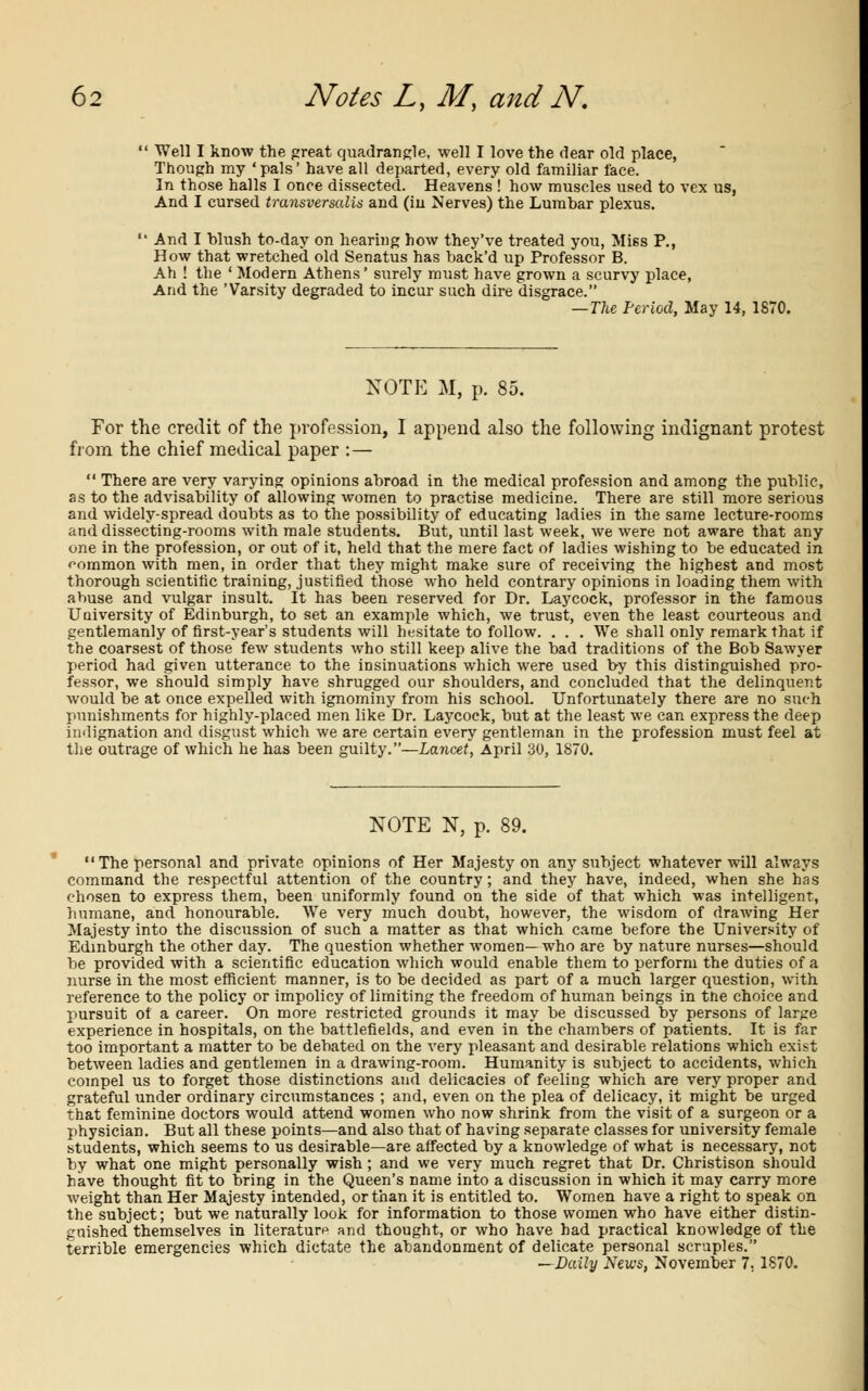 Well I know the great quadrangle, well I love the dear old place, Though my 'pals' have all departed, every old familiar face. In those halls I once dissected. Heavens ! how muscles used to vex us, And I cursed transversalis and (in Nerves) the Lumbar plexus. And I blush to-day on hearing how they've treated you, Miss P., How that wretched old Senatus has back'd up Professor B. Ah ! the ' Modern Athens' surely must have grown a scurvy place, And the 'Varsity degraded to incur such dire disgrace. —The Period, May 14, 1870. NOTE M, p. 85. For the credit of the profession, I append also the following indignant protest from the chief medical paper :—  There are very varying opinions abroad in the medical profession and among the public, as to the advisability of allowing women to practise medicine. There are still more serious and widely-spread doubts as to the possibility of educating ladies in the same lecture-rooms and dissecting-rooms with male students. But, until last week, we were not aware that any one in the profession, or out of it, held that the mere fact of ladies wishing to be educated in common with men, in order that they might make sure of receiving the highest and most thorough scientific training, justified those who held contrary opinions in loading them with abuse and vulgar insult. It has been reserved for Dr. Laycock, professor in the famous University of Edinburgh, to set an example which, we trust, even the least courteous and gentlemanly of first-year's students will hesitate to follow. . . . We shall only remark that if the coarsest of those few students who still keep alive the bad traditions of the Bob Sawyer period had given utterance to the insinuations which were used by this distinguished pro- fessor, we should simply have shrugged our shoulders, and concluded that the delinquent would be at once expelled with ignominy from his school. Unfortunately there are no such punishments for highly-placed men like Dr. Laycock, but at the least we can express the deep indignation and disgust which we are certain every gentleman in the profession must feel at the outrage of which he has been guilty.—Lancet, April 30, 1870. NOTE N, p. 89. The personal and private opinions of Her Majesty on any subject whatever will always command the respectful attention of the country; and they have, indeed, when she has chosen to express them, been uniformly found on the side of that which was intelligent, humane, and honourable. We very much doubt, however, the wisdom of drawing Her Majesty into the discussion of such a matter as that which came before the University of Edinburgh the other day. The question whether women— who are by nature nurses—should be provided with a scientific education which would enable them to perform the duties of a nurse in the most efficient manner, is to be decided as part of a much larger question, with reference to the policy or impolicy of limiting the freedom of human beings in the choice and pursuit of a career. On more restricted grounds it may be discussed by persons of large experience in hospitals, on the battlefields, and even in the chambers of patients. It is far too important a matter to be debated on the very pleasant and desirable relations which exist between ladies and gentlemen in a drawing-room. Humanity is subject to accidents, which compel us to forget those distinctions and delicacies of feeling which are very proper and grateful under ordinary circumstances ; and, even on the plea of delicacy, it might be urged that feminine doctors would attend women who now shrink from the visit of a surgeon or a physician. But all these points—and also that of having separate classes for university female students, which seems to us desirable—are affected by a knowledge of what is necessary, not by what one might personally wish; and we very much regret that Dr. Christison should have thought fit to bring in the Queen's name into a discussion in which it may carry more weight than Her Majesty intended, or than it is entitled to. Women have a right to speak on the subject; but we naturally look for information to those women who have either distin- guished themselves in literature and thought, or who have had practical knowledge of the terrible emergencies which dictate the abandonment of delicate personal scruples. —Daily News, November 7. 1870.