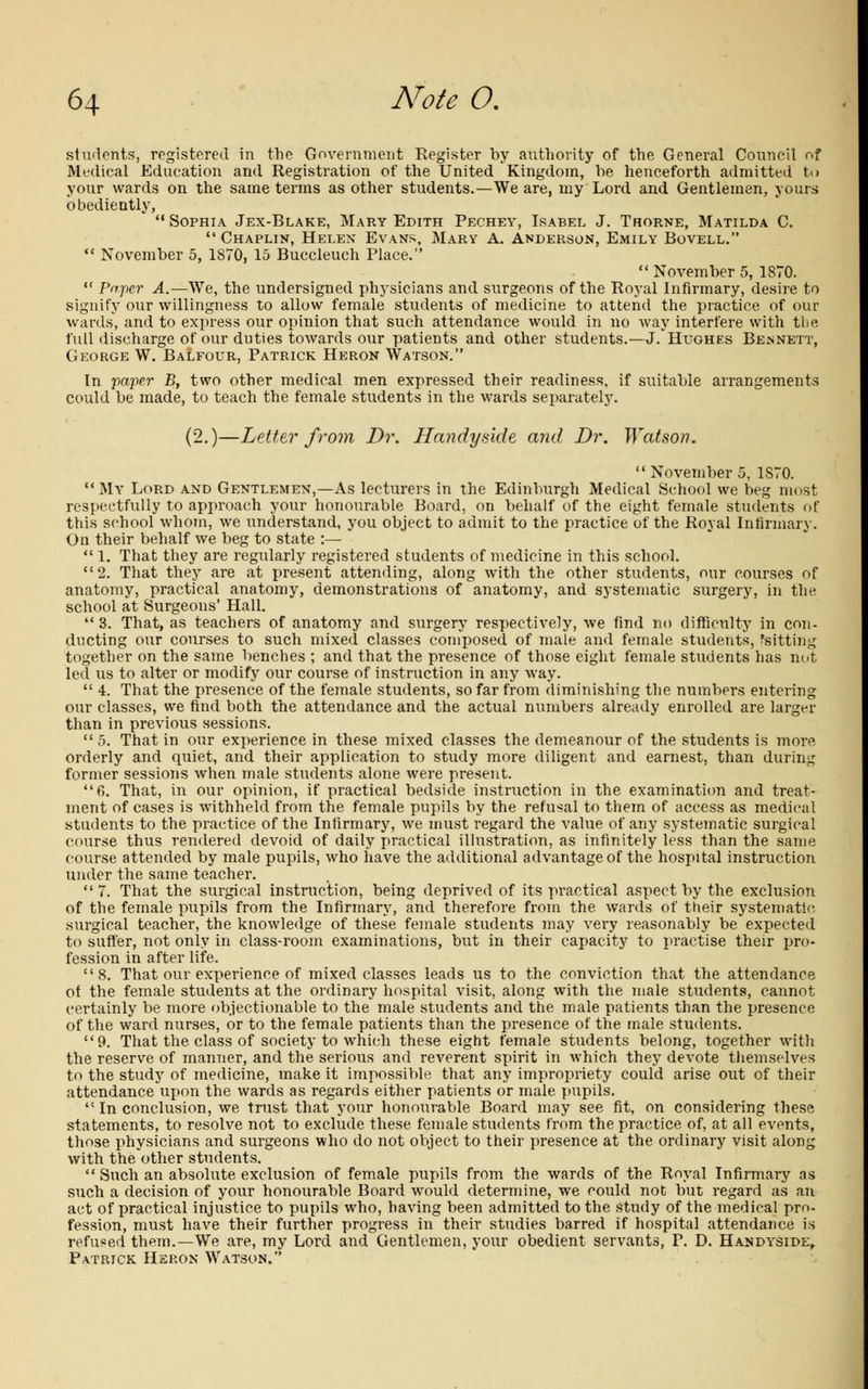 students, registered in the Government Register by authority of the General Council of Medical Education and Registration of the United Kingdom, be henceforth admitted to your wards on the same terms as other students.—We are, my Lord and Gentlemen, yours obediently, Sophia Jex-Blake, Mary Edith Pechey, Isabel J. Trorne, Matilda C. Chaplin, Helen Evans, Mary A. Anderson, Emily Bovell. November 5, 1870, 15 Buccleuch Place. November 5, 1870. '■ Paper A.—We, the undersigned physicians and surgeons of the Royal Infirmary, desire to signify our willingness to allow female students of medicine to attend the practice of our wards, and to express our opinion that such attendance would in no way interfere with the full discharge of our duties towards our patients and other students.— J/Hughes Bennett, George W. Balfour, Patrick Heron Watson. In paper B, two other medical men expressed their readiness, if suitable arrangements could be made, to teach the female students in the wards separately. (2.)—Letter from Dr. Handy side and Dr. Watson. November 5, 1S70. My Lord and Gentlemen,—As lecturers in the Edinburgh Medical School we beg most respectfully to approach your honourable Board, on behalf of the eight female students of this school whom, we understand, you object to admit to the practice of the Royal Infirmary. On their behalf we beg to state :— 1. That they are regularly registered students of medicine in this school. 2. That they are at present attending, along with the other students, our courses of anatomy, practical anatomy, demonstrations of anatomy, and systematic surgery, in the school at Surgeons' Hall. 3. That, as teachers of anatomy and surgery respectively, we find no difficulty in con- ducting our courses to such mixed classes composed of male and female students, fsitting together on the same benches ; and that the presence of those eight female students has nut led us to alter or modify our course of instruction in any way. 4. That the presence of the female students, so far from diminishing the numbers entering our classes, we find both the attendance and the actual numbers already enrolled are larger than in previous sessions. 5. That in our experience in these mixed classes the demeanour of the students is more orderly and quiet, and their application to study more diligent and earnest, than during former sessions when male students alone were present. 6. That, in our opinion, if practical bedside instruction in the examination and treat- ment of cases is withheld from the female pupils by the refusal to them of access as medical students to the practice of the Infirmary, we must regard the value of any systematic surgical course thus rendered devoid of daily practical illustration, as infinitely less than the same course attended by male pupils, who have the additional advantage of the hospital instruction under the same teacher. 7. That the surgical instruction, being deprived of its practical aspect by the exclusion of the female pupils from the Infirmary, and therefore from the wards of their systematic surgical teacher, the knowledge of these female students may very reasonably be expected to suffer, not only in class-room examinations, but in their capacity to practise their pro- fession in after life. 8. That our experience of mixed classes leads us to the conviction that the attendance of the female students at the ordinary hospital visit, along with the male students, cannot certainly be more objectionable to the male students and the male patients than the presence of the ward nurses, or to the female patients than the presence of the male students. 9. That the class of society to which these eight female students belong, together with the reserve of manner, and the serious and reverent spirit in which they devote themselves to the study of medicine, make it impossible that any impropriety could arise out of their attendance upon the wards as regards either patients or male pupils. In conclusion, we trust that your honourable Board may see fit, on considering these statements, to resolve not to exclude these female students from the practice of, at all events, those physicians and surgeons who do not object to their presence at the ordinary visit along with the'other students. Such an absolute exclusion of female pupils from the wards of the Royal Infirmary as such a decision of your honourable Board would determine, we could not but regard as an act of practical injustice to pupils who, having been admitted to the study of the medical pro- fession, must have their further progress in their studies barred if hospital attendance is refused them.—We are, my Lord and Gentlemen, your obedient servants, P. D. Handysidl, Patrick Heron Watson.