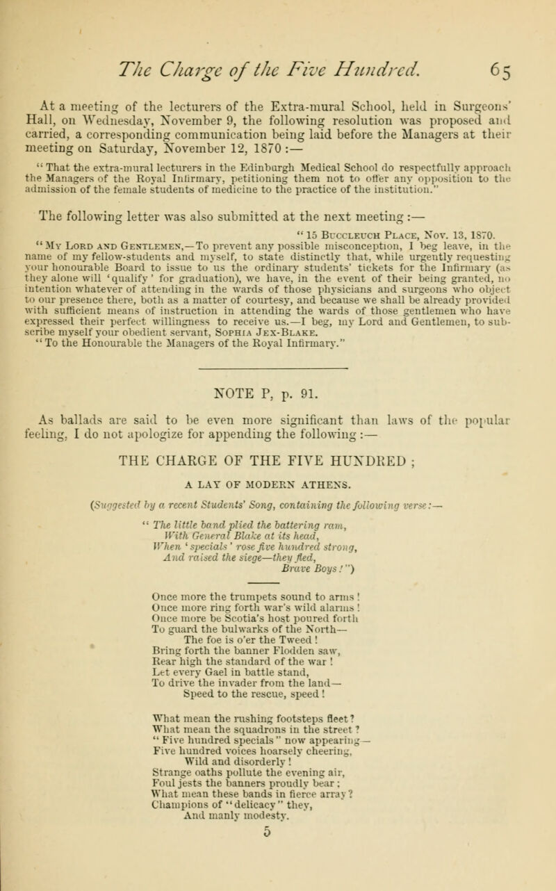 At a meeting of the lecturers of the Extra-mural School, held in Surgeons' Hall, on Wednesday, November 9, the following resolution was proposed and carried, a corresponding communication being laid before the Managers at their meeting on Saturday, November 12, 1870 : — That the extra-mural lecturers in the Edinburgh Medical School do respectfully approach the Managers of the Royal Infirmary, petitioning them not to otter any opposition to the admission of the female students of medicine to the practice of the institution. The following letter was also submitted at the next meeting :— 15 Bucclf.uch Place, Nov. 13, 1S70. My Lord and Gentlemen,—To prevent any possible misconception, I beg leave, in the name of my fellow-students and myself, to state distinctly that, while urgently requesting your honourable Board to issue to us the ordinary students' tickets for the Infirmary (as they alone will 'qualify ' for graduation), we have, in the event of their being granted, no intention whatever of attending in the wards of those physicians and surgeons who object to our presence there, both as a matter of courtesy, and because we shall be already provided with sufficient means of instruction in attending the wards of those gentlemen who have expressed their perfect willingness to receive us.—I beg, my Lord and Gentlemen, to sub- scribe myself your obedient servant, Sophia Jex-Blake. To the Honourable the Managers of the Royal Infirmary. NOTE P, p. 91. As ballads are said to be even more significant than laws of the popular feeling, I do not apologize for appending the following :— THE CHARGE OF THE FIVE HUNDRED ; A LAY OF MODERN ATHENS. (S jested by a recent Students' Song, containing the following ver<c:— The little hand plied the battering ram, With General Blake at its head, When 'specials ' rose Jive hundred strong, And raised the siege—they fled, Brave Boys:) Once more the trumpets sound to arms ! Once more ring forth war's wild alarms ! Once more be Scotia's host poured forth To guard the bulwarks of the North— The foe is o'er the Tweed ! Bring forth the banner Flodden saw, Rear high the standard of the war I Let every Gael in battle stand, To drive the invader from the land- Speed to the rescue, speed ! What mean the rushing footsteps fleet? What mean the squadrons in the street ? Five hundred specials now appearing Five hundred voices hoarsely cheering, Wild and disorderly ! Strange oaths pollute the evening air, Foul jests the banners proudly bear ; What mean these bands in fierce array? Champions of delicacy they, And manly modesty. 5 '