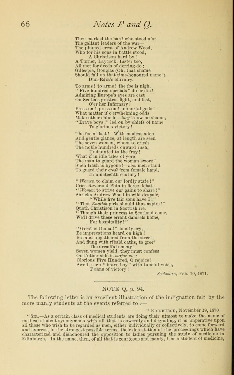 Then marked the bard who stood afar The gallant leaders of the war— The plumed crest of Andrew Wood, Who for his sons in battle stood, A Christison hard by ! A Turner, Laycock. Lister too, All met for deeds of derring-do ; Gillespie, Douglas (Oh, that shame Should fall on that time-honoured name !), Dun-Edin's chivalry. To arms ! to arms ! the foe is nigh, Five hundred specials do or die! Admiring Europe's eyes are cast On Scotia's greatest fight, and last, O'er her Infirmary! Press on ! press on ! immortal gods ! What matter if o'erwhelming odds Make others blush,—they know no shame, Brave boys ! led on by chiefs of name To glorious victory! The foe at last! With modest mien And gentle glance, at length are seen The seven women, whom to crush The noble hundreds onward rush, Undaunted to the fray ! What if in idle tales of yore The man to guard the woman swore ! Such trash is bygone !—now men stand To guard their craft from female hand, In nineteenth century! Women to claim our lordly state ! Cries Reverend Phin in fierce debate. Women to strive our gains to share ! Shrieks Andrew Wood in wild despaii*, While five fair sons have I! That English girls should thus aspire ! Quoth Christison in Scottish ire. Though their princess to Scotland come, We'll drive these errant damsels home, For hospitality! Great is Diana ! loudly cry, Be imprecations heard on high ! Be mud upgathered from the street, And flung with ribald oaths, to gree^ The dreadful enemy! Seven women yield, they must confess On t'other side is major vis; Glorious Five Hundred, O rejoice ! Swell, each brave boy with tuneful voice, P;eans of victory! —Scotsman, Feb. 10, 1871. NOTE Q, p. 94. The following letter is an excellent illustration of the indignation felt by the more manly students at the events referred to :— Edinburgh, November 19, 1870 Sir,—As a certain class of medical students are doing their utmost to make the name of medical student synonymous with all that is cowardly and degrading, it is imperative upon all those who wish to be regarded as men, either individually or collectively, to come forward and express, in the strongest possible terms, their detestation of the proceedings which have -haracterized and dishonoured the opposition to ladies pursuing the study of medicine in Edinburgh. In the name, then, of all that is courteous and manly, I, as a student of medicine,