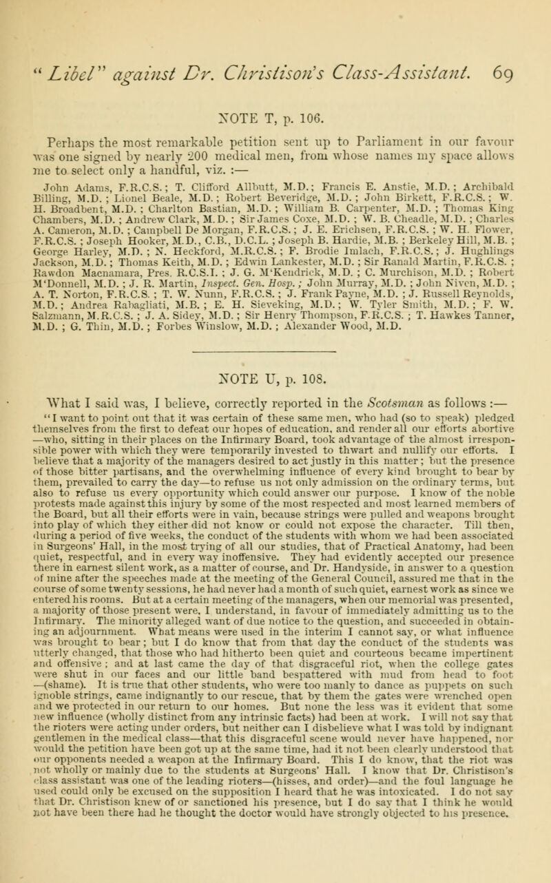 XOTE T, p. 106. Perhaps the most remarkable petition sent up to Parliament in our favour was one signed by nearly 200 medical men, from whose names my space allows me to select only a handful, viz. :— John Adams, F.R.C.S.; T. Clifford Allbutt, M.D.; Francis E. Anstie, M.D. ; Archibald Billing, M.D. ; Lionel Beale, M.D. ; Robert Beveridge, M.D. ; John Birkett, F.R.C.S.; W. H. Broadbent, M.D. : Charlton Bastian, M.D. ; William B. Carpenter, M.D. ; Thomas King Chambers, M.D. ; Andrew Clark, M.D.; Sir James Coxe, M.D. ; W. B. Cheadle, M.D. ; Charles A. Cameron, M.D. ; Campbell De Morgan, F.R.C.S.; J. E. Erichsen, F.R.C.S. ; W. H. Flower, F.R.C.S. ; Joseph Hooker, M.D., C.B., D.C.L. ; Joseph B. Hardie, M.B. ; Berkeley Hill, M.B. ; George Harlev, M.D. ; N. Heckford, M.R.C.S.; F. Brodie Imlach, F.R.C.S.; J. Hughlings Jackson, M.D.; Thomas Keith, M.D. ; Edwin Lankester, M.D. ; Sir Ranald Martin, F.R.C.S. ; Rawdon Macnamara, Pres. R.C.S.I. ; J. G. M'Kendriek, M.D. ; C. Murchison, M.D. ; Robert M'Donnell, M.D. ; J. R. Martin, Inspect. Gen. Hosp.; John Murray, M.D. ; John Nivcn, M.D. ; A. T. Norton, F.R.C.S. ; T. W. Xunn, F.R.C.S. ; J. Frank Payne, M.D. ; J. Russell Reynolds, M.D.; Andrea Rabagliati, M.B. ; E. H. Sieveking, M.D.; W. Tvler Smith, M.D. ; F. W. Salzniann, M.R.C.S. ; J. A. Sidev, M.D.; Sir Henry Thompson, F.R.C.S. ; T. Hawkes Tanner, M.D. ; G. Thin, M.D.; Forbes Winslow, M.D. ; Alexander Wood, M.D. XOTE U, p. 108. What I said was, I believe, correctly reported in the Scotsman as follows :— I want to point out that it was certain of these same men, who had (so to speak) pledged themselves from the first to defeat our hopes of education, and render all our efforts abortive —who, sitting in their places on the Infirmary Board, took advantage of the almost irrespon- sible power with which they were temporarily invested to thwart and nullify our efforts. I believe that a majority of the managers desired to act justly in this matter ; but the presence of those bitter partisans, and the overwhelming influence of every kind brought to bear by them, prevailed to carry the day—to refuse us not only admission on the ordinary terms, but also to refuse us every opportunity which could answer our purpose. I know of the noble protests made against this injury by some of the most respected and most learned members of ihe Board, but all their efforts were in vain, because strings were pulled and weapons brought into play of which they either did not know or could not expose the character. Till then, •luring a period of five weeks, the conduct of the students with whom we had been associated in Surgeons' Hall, in the most trying of all our studies, that of Practical Anatomy, had been quiet, respectful, and in every way inoffensive. They had evidently accepted our presence there in earnest silent work, as* a matter of course, andDr. Handyside, in answer to a question of mine after the speeches made at the meeting of the General Council, assured me that in the course of some twenty sessions, he had never had a month of such quiet, earnest work as since we entered his rooms. But at a certain meeting of the managers, when our memorial was presented, a majority of those present were. I understand, in favour of immediately admitting us to the Infirmary'. The minority alleged want of due notice to the question, and succeeded in obtain- ing an adjournment. What means were used in the interim I cannot say, or what influence was brought to bear; but I do know that from that day the conduct of the students was utterly changed, that those who had hitherto been quiet and courteous became impertinent and offensive ; and at last came the day of that disgraceful riot, when the college gates were shut in our faces and our little band bespattered with mud from head to foot —(shame). It is true that other students, who were too manly to dance as puppets on such ignoble strings, came indignantly to our rescue, that by them the gates were wrenched open and we protected in our return to our homes. But none the less was it evident that some new influence (wholly distinct from any intrinsic facts) had been at work. I will not say that the rioters were acting under orders, but neither can I disbelieve what I was told by indignant gentlemen in the medical class—that this disgraceful scene would never have happened, would the petition have been got up at the same time, had it not been clearly understood that our opponents needed a weapon at the Infirmary Board. This I do know, that the riot was not wholly or mainly due to the students at Surgeons' Hall. I know that Dr. Christisons < lass assistant was one of the leading rioters—(hisses, and order)—and the foul language he used could only be excused on the supposition I heard that he was intoxicated. I do not say that Dr. Christison knew of or sanctioned his presence, but I do say that I think he would not have been there had he thought the doctor would have strongly objected to his presence.