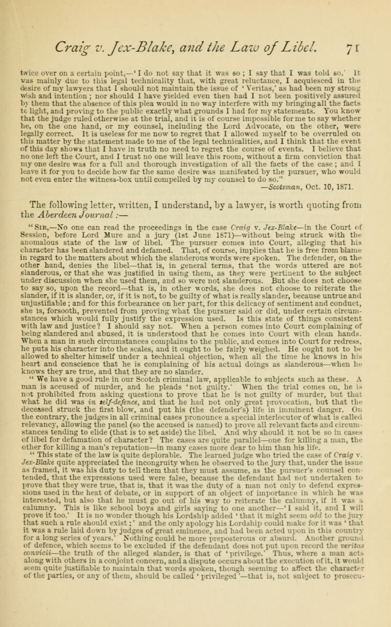 Craig v. J ex-Blake, and the Lazu of Libel. 7 r twice over on a certain point,—'I do not say that it was so ; I say that I was told bo. I' vas mainly due to this legal technicality that, with great reluctance, I acquiesced in the desire of my lawyers that I should not maintain the issue of ' Veritas,' as had been my strong wish and intention ; nor should I have yielded even then had I not been positively assured bj them that the absence of this plea would in no way interfere with my bringing all the facts tc light, and proving to the public exactly what grounds I had for my statements. You know that the judge ruled otherwise at the trial, and it is of course impossible forme to say whether he, on the one hand, or my counsel, including the Lord Advocate, on the other, were legally correct. It is useless for me now to regret that I allowed myself to be overruled on this matter by the statement made to me of the legal technicalities, and I think that the event of this day shows that I have in truth no need to regret the course of events. I believe that no one left the Court, and I trust no one will leave this room, without a firm conviction that my one desire was for a full and thorough investigation of all the facts of the case ; and I leave it for you to decide how far the same desire was manifested by the pursuer, who would not even enter the witness-box until compelled by my counsel to do so. —Scotsman, Oct. 10, 1871. The following letter, written, I understand, by a lawyer, is worth quoting from the Aberdeen Journal:— Sir,—No one can read the proceedings in the case Craig v. Jex-Blake—in the Court of Session, before Lord Mure and a jury (1st June 1871)—without being struck with the anomalous state of the law of libel. The pursuer comes into Court, alleging that his character has been slandered and defamed. That, of course, implies that he is free from blame in regard to the matters about which the slanderous words were spoken. The defender, on the other hand, denies the libel—that is, in general terms, that the words uttered are not slanderous, or that she was justified in using them, as they were pertinent to the subject under discussion when she used them, and so were not slanderous. But she does not choose to say so, upon the record—that is, in other words, she does not choose to reiterate the slander, if it is slander, or, if it is not, to be guilty of what is really slander, because untrue and unjustifiable ; and for this forbearance on her part, for this delicacy of sentiment and conduct, she is, forsooth, prevented from proving what the pursuer said or did, under certain circum- stances which would fully justify the expression used. Is this state of things consistent with law and justice? I should say not. When a person comes into Court complaining of being slandered and abused, it is understood that he comes into Court with clean hands. When a man in such circumstances complains to the public, and comes into Court for redress, he puts his character into the scales, and it ought to be fairly weighed. He ought not to be allowed to shelter himself under a technical objection, when all the time he knows in his heart and conscience that he is complaining of his actual doings as slanderous—when he knows they are true, and that they are no slander. We have a good rule in our Scotch criminal law. applicable to subjects such as these. A man is accused of murder, and he pleads 'not guilty.' When the trial comes on, he is not prohibited from asking questions to prove that he is not guilty of murder, bu* what he did was in telf-de/ence, and that he had not only great provocation, but that the deceased struck the first blow, and put his (the defender's) life in imminent danger. On the contrary, the judges in all criminal cases pronounce a special interlocutor of what is called relevancy, allowing the panel (so the accused is named) to prove all relevant facts and circum- stances tending to elide (that is to set aside) the libel. And why should it not be so in cases of libel for defamation of character? The cases are quite parallel—one for killing a man, tin- other for killing a man's reputation—in many cases more clear to him than his life. This state of the law is quite deplorable. The learned judge who tried the case of Craig v. Jex-Blake quite appreciated the incongruity when he observed to the jury that, under the issue as framed, it was his duty to tell them that they must assume, as the pursuer's counsel con- tended, that the expressions used were false, because the defendant had not undertaken ti> prove that they were true, that is, that it was the duty of a man not only to defend expres- sions used in the heat of debate, or in support of an object of importance in which hi interested, but also that he must go out of his way to reiterate the calumny, if it was a calumny. This is like school boys and girls saying to one another—' I said 'it, and I will prove it too.' It is no wonder though his Lordship added ' that it might seem odd to the jury that such a rule should exist:' and the only apology his Lordship could make for it was ' that it was a rule laid down by judges of great eminence, and had been acted upon in this country for a long series of years.' Nothing could be more preposterous or absurd. Another ._. of defence, which seems to be excluded if the defendant does not put upon record the convicii—the truth of the alleged slander, is that of 'privilege.' Thus, where a man acts along with others in a conjoint concern, and a dispute occurs about the execution of it. it would seem quite justifiable to maintain that words spoken, though seeming to affect the characti r of the parties, or any of them, should be called ' privileged '—that is, not subject to prosecu-