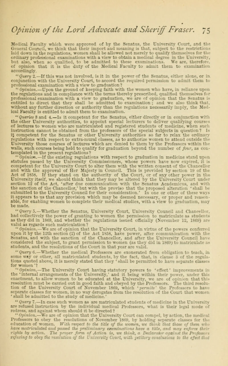 tl Faculty which were approved of by the Senatus, the University Court, ai General Council, we think that their import and meaning is that, subject to the restr I . '.va iu the regidations, women shall be allowed not merely to qualify theiii- oriinary professional examinations with a view to obtain a medical degree in the Univ too, when so qualified, to be admitted to these examinations. We are. the: : of opinion that it is the duty of the Medical Faculty to admit them to examination accordingly. ery 2.—If this was not involved, is it in the power of the Senatus, either alone, or in conjunction with the University Court, to accord the required permission to admit tl. professional examination with a view to graduation ? u Opinion.—Upon the ground of keeping faith with the women who have, in reliance upon the regulations and in compliance with the terms thereby prescribed, qualified thi -:onal examination with a view to graduation, we are of opinion that ti. 3 entitled to direct that they shall be admitted to examination ; and we also think I without any further directum or authority than the regulations nee-.- ical Faculty is entitled to admit them to examination. Queries S and 4.—Is it competent for the Senatus, either directly or in conjunct^: the other University authorities, to appoint special lecturers to deliver qualifying c of lectures to women who are matriculated and reg - students of medicine, when such instruction cannot be obtained from the professors of the special subjects in question 1 1 a it competent for the Senatus or other University authorities so far to relax the ordinary- re julations with respect to extra-mural classes, as to authorize women to ;.-. University those courses of lectures which are denied to them by the Professors within the walls, such courses being held to qualify for graduation beyond the number of four, ae templated in the present regulations ?  Opinion.—If the existing regulations with respect to graduation in medicine stand statutes passed by the University Commissioners, whose powers have now i competent for the University Court to alter them with the written conset: and with the approval of Her Majesty in CounciL This is provided by section li- Act of 1S5S. If they stand on the authority of the Court, or of any other power in the. University itself, we should think that they may be altered by the Univ-.r- rt under section 12 of the Act. 'after due communication with the Senatus Academicus, and with the sanction of the Chancellor,' but with the proviso that the proposed alteration ' shall br submitted to the University Council for their consideration.' In one or other of these way.-. it appears to us that any provision which may be deemed necessary, or proper and : able, for enabling women to complete their medical studies, with a view to graduatic:.. be made.  Query 5.—Whether the Senatus, University Court, University Council and Chancelb-r, had collectively the power of granting to women the permission to matriculat- as they did in 1S69, and whether the regulations issued officially (November 12, 1569) are valid as regards such matriculation ?  Opinion.—We are of opinion that the University Court, in virtue of the powers cc:.- upon it by the 12th section (2) of the Act 1n5S, have power, after comn. .: Senatus, and with the sanction of the Chancellor, and after the University Cuunc:. considered the subject, to grant permission to women (as they did in students, and the resolutions of the Court in that year are valid. Query 6.—Whether the medical Professors are exonerated from obligation to teach, in some way or other, all matriculated students, by the fact, that, in clause 3 of the regula- tions quoted above, it is merely stated that they 'shall be permitted to h^ for women'? Opinion.—The University Court having statutory powers to 'effect' improveim: ' the ' internal arrangements of the University,' and it being within their power, ondei enactment, to allow women to be educated at the University, we are of resolution must be carried out in good faith and obeyed by thi The third resolu- tion of the University Court of November 1869, whi b. hav>- separate classes for women, in no way derogates from the resolution of the Court that « ' shall be admitted to the study of medicine.'  Query 7.—In case such women as are matriculated students of medicine in V. ■ ar^ refused instruction by the individual medical Rrofet le of s, and against whom should it be directed ! Opinion.—We are of opinion that the University Court can com: -he medical Professors to obey the resolutions of November I860, by 1. education of women. With respect to the title of the women, we think that those of the, have matriculated and passed the .- action. The r Action is, ■ .
