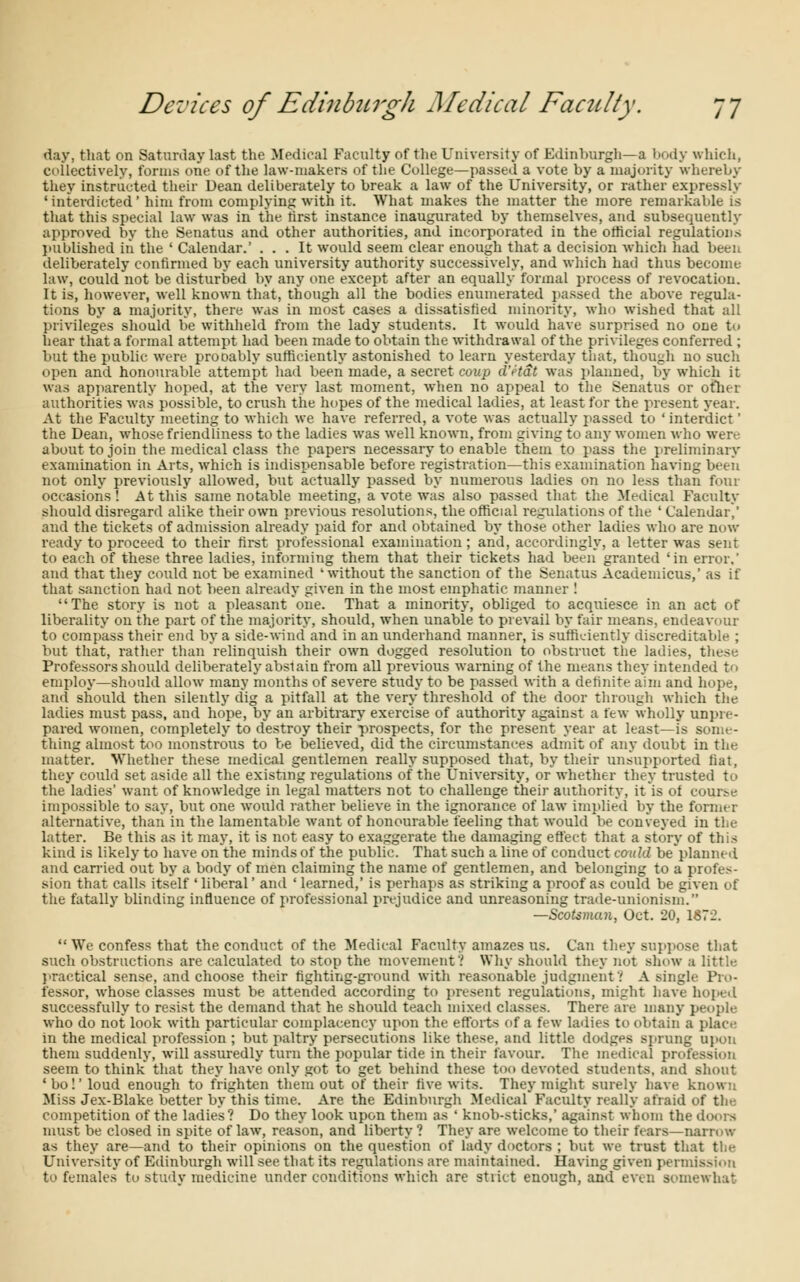 day, that on Saturday last the Medical Faculty of the University of Edinburgh—a body which, collectively, forms one of the law-makers of the College—passed a vote by a majority whereby they instructed their Dean deliberately to break a law of the University, or rather expressly 'interdicted' him from complying with it. What makes the matter the more remarkable is that this special law was in the lirst instance inaugurated by themselves, and subsequeutly approved by the Senatus and other authorities, and incorporated in the official regulations published in the ' Calendar.' ... It would seem clear enough that a decision which had been deliberately confirmed by each university authority successively, and which had thus become law, could not be disturbed by any one except after an equally formal process of revocation. It is, however, well known that, though all the bodies enumerated passed the above regula- tions by a majority, there was in most cases a dissatisfied minority, who wished that all privileges should be withheld from the lady students. It would have surprised no one to hear that a formal attempt had been made to obtain the withdrawal of the privileges conferred ; but the public were probably sufficiently astonished to learn yesterday that, though no such open and honourable attempt had been made, a secret coup d'etat was planned, by which it was apparently hoped, at the very last moment, when no appeal to the Senatus or other authorities was possible, to crush the hopes of the medical ladies, at least for the present year. At the Faculty meeting to which we have referred, a vote was actually passed to 'interdict' the Dean, whose friendliness to the ladies was well known, from giving to any women who were about to join the medical class the papers necessary to enable them to pass the preliminary examination in Arts, which is indispensable before registration—this examination having been not only previously allowed, but actually passed by numerous ladies on no less than four occasions! At this same notable meeting, a vote was also passed that the Medical Faculty should disregard alike their own previous resolutions, the official regulations of the ' Calendar,' and the tickets of admission already paid for and obtained by those other ladies who are now ready to proceed to their first professional examination; and, accordingly, a letter was sent to each of these three ladies, informing them that their tickets had been granted 'in error.' and that they could not be examined 'without the sanction of the Senatus Academicus,' as if that sanction had not been already given in the most emphatic manner ! The story is not a pleasant one. That a minority, obliged to acquiesce in an act of liberality on the part of the majority, should, when unable to prevail by fair means, endeavour to compass their end by a side-wind and in an underhand manner, is sufficiently discreditable ; but that, rather than relinquish their own dogged resolution to obstruct the ladies, these Professors should deliberately abstain from all previous warning of the means they intended to employ—should allow many months of severe study to be passed with a definite aim and hope, and should then silently dig a pitfall at the very threshold of the door through which the ladies must pass, and hope, by an arbitrary exercise of authority against a few wholly unpre- pared women, completely to destroy their prospects, for the present year at least—is some- thing almost too monstrous to be believed, did the circumstances admit of any doubt in the matter. Whether these medical gentlemen really supposed that, by their unsupported fiat, they could set aside all the existing regulations of the University, or whether they trusted to the ladies' want of knowledge in legal matters not to challenge their authority, it is ol course impossible to say, but one would rather believe in the ignorance of law implied by the former alternative, than in the lamentable want of honourable feeling that would be conveyed in the latter. Be this as it may, it is not easy to exaggerate the damaging effect that a story of this kind is likely to have on the minds of the public. That such a line of conduct could beplanncd and carried out by a body of men claiming the name of gentlemen, and belonging to a profes- sion that calls itself ' liberal' and ' learned,' is perhaps as striking a proof as could be given of the fatally blinding influence of professional prejudice and unreasoning trade-unionism. —Scotsman, Oct. 20, 1872.  We confess that the conduct of the Medical Faculty amazes us. Can they suppose that such obstructions are calculated to stop the movement? Why should they not show a little practical sense, and choose their fighting-ground with reasonable judgment'.' A single Pro- fessor, whose classes must be attended according to present regulations, might have hope. I successfully to resist the demand that he should teach mixed classes. There are many people who do not look with particular complacency upon the efforts of a few ladies to obtain a place in the medical profession ; but paltry persecutions like these, and little dodges sprung upon them suddenly, will assuredly turn the popular tide in their favour. The medical profi seem to think that they have only got to get behind these too devoted students, and shout • bo!' loud enough to frighten them out of their five wits. They might surely have known Miss Jex-Blake better by this time. Are the Edinburgh Medical Faculty really afraid of the competition of the ladies? Do they look upon them as ' knob-sticks,' against whom the doors must be closed in spite of law, reason, and liberty ? They are welcome to their fears—narrow as they are—and to their opinions on the question of lady doctors ; but we trust that the University of Edinburgh will see that its regulations are maintained. Having given permission to females to study medicine under conditions which are stiict enough, and even somewhat