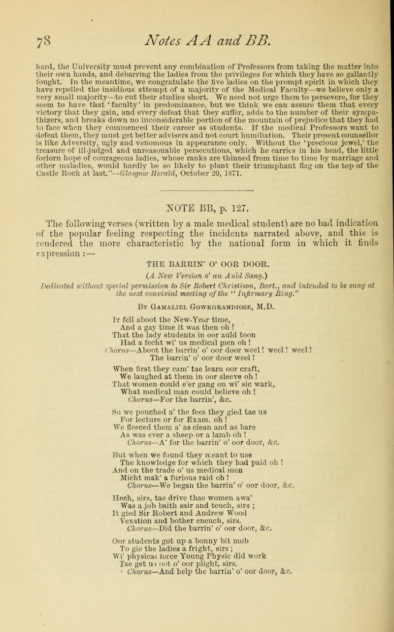 hard, the University must prevent any combination of Professors from taking the matter into their own hands, and debarring the ladies from the privileges for which they have so gallantly fought. In the meantime, we congratulate the five ladies on the prompt spirit in which they have repelled the insidious attempt of a majority of the Medical Faculty—we believe only a very small majority—to cut their studies short. We need not urge them to persevere, for they seem to have that 'faculty' in predominance, but we think we can assure them that every victory that they gain, and every defeat that they suffer, adds to the number of their sympa- thizers, and breaks down no inconsiderable portion of the mountain of prejudice that they had to face when they commenced their career as students. If the medical Professors want to defeat them, they must get better advisers and not court humiliation. Their present counsellor is like Adversity, ugly and venomous in appearance only. Without the 'precious jewel,' the treasure of ill-judged and unreasonable persecutions, which he carries in his head, the little forlorn hope of courageous ladies, whose ranks are thinned from time to time by marriage and other maladies, would hardly be so likely to plant their triumphant flag on the top of the Castle Rock at last.—Glasgow Herald, October 20, 1871. NOTE BB, p. 127. The following verses (written by a male medical student) are no bad indication of the popular feeling respecting the incidents narrated above, and this is rendered the more characteristic by the national form in which it finds expression :— THE BARRIN' O* OOR DOOR. (A New Version o' an Auld Sang.) Dedicated without special permission to Sir Robert Christison, Bart., and intended to be sung at the next convivial meeting of the  Infirmary Ring. By Gamaliel Gowkgrandiose, M.D. It fell aboot the New-Year time, And a gay time it was then oh ! That the lady students in oor auld toon Had a fecht wi' us medical men oh ! < 'horns—Aboot the barrin' o' oor door weel! weel! weel! The barrin' o' oor door weel! When first they cam' tae learn oor craft, We laughed at them in oor sleeve oh ! That women could e'er gang on wi' sic wark, What medical man could believe oh ! Chorus—For the barrin', &c. So we pouched a' the fees they gied tae us For lecture or for Exam, oh ! We fleeced them a' as clean and as bare As was ever a sheep or a lamb oh ! Chorus—A' for the barrin' o' oor door, &c. But when we found they meant to use The knowledge for which they had paid oh ! And on the trade o' us medical men Micht mak' a furious raid oh ! Chorus—We began the barrin' o' oor door, &c. Hech, sirs, tae drive thae women awa' Was a job baith sair and teuch, sirs ; It gied Sir Robert and Andrew Wood Vexation and bother eneuch, sirs. Chorus—Did the barrin' o' oor door, &c. Oor students got up a bonny bit mob To gie the ladies a fright, sirs ; Wi' physical force Young Physic did work Tae get us oot o' oor plight, sirs. • Chorus—And help the barrin' o' oor door, &c.