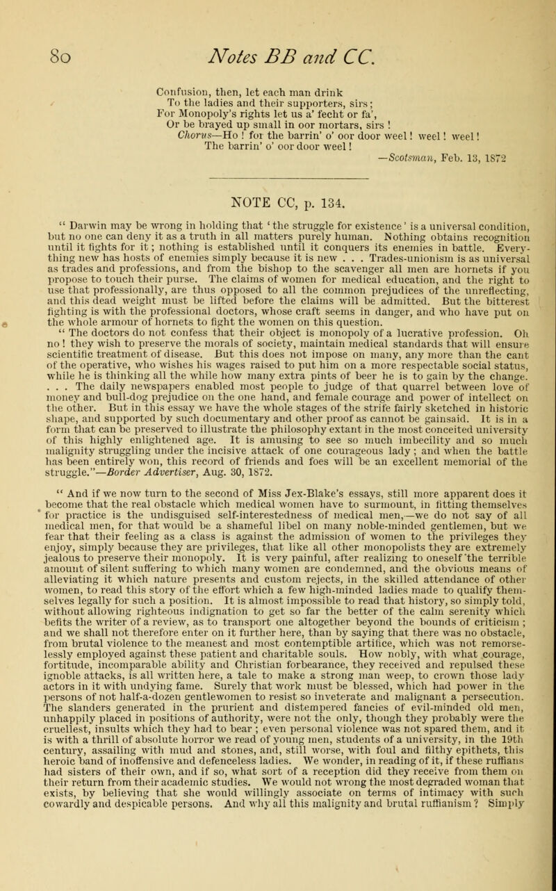 Confusion, then, let each man drink To the ladies and their supporters, sirs; For Monopoly's rights let us a' fecht or fa', Or be brayed up small in oor mortars, sirs ! Chorvs—Ho ! for the barrin' o' oor door weel! weel! weel! The barrin' o' oor door weel! —Scotsynan, Feb. 13, 1S7 NOTE CC, p. 134.  Darwin may be wrong in holding that ' the struggle for existence' is a universal condition, but no one can deny it as a truth in all matters purely human. Nothing obtains recognition until it tights for it; nothing is established until it conquers its enemies in battle. Every- thing new has hosts of enemies simply because it is new . . . Trades-unionism is as universal as trades and professions, and from the bishop to the scavenger all men are hornets if you propose to touch their purse. The claims of women for medical education, and the right to use that professionally, are thus opposed to all the common prejudices of the unreflecting, and this dead weight must be lifted before the claims will be admitted. But the bitterest fighting is with the professional doctors, whose craft seems in danger, and who have put on the whole armour of hornets to fight the women on this question.  The doctors do not confess that their object is monopoly of a lucrative profession. Oh no ! they wish to preserve the morals of society, maintain medical standards that will ensure scientific treatment of disease. But this does not impose on many, any more than the cant of the operative, who wishes his wages raised to put him on a more respectable social status, while he is thinking all the while how many extra pints of beer he is to gain by the change. . . . The daily newspapers enabled most people to judge of that quarrel between love of money and bull-dog prejudice on the one hand, and female courage and power of intellect on the other. But in this essay we have the whole stages of the strife fairly sketched in historic shape, and supported by such documentary and other proof as cannot be gainsaid. It is in a form that can be preserved to illustrate the philosophy extant in the most conceited university of this highly enlightened age. It is amusing to see so much imbecility and so much malignity struggling under the incisive attack of one courageous lady ; and when the battle, has been entirely won, this record of friends and foes will be an excellent memorial of the struggle.—Border Advertiser, Aug. 30, 1872.  And if we now turn to the second of Miss Jex-Blake's essays, still more apparent does it become that the real obstacle which medical women have to surmount, in fitting themselves  for practice is the undisguised self-interestedness of medical men,—we do not say of all medical men, for that would be a shameful libel on many noble-minded gentlemen, but we fear that their feeling as a class is against the admission of women to the privileges they enjoy, simply because they are privileges, that like all other monopolists they are extremely jealous to preserve their monopoly. It is very painful, after realizing to oneself'the terrible amount of silent suffering to which many women are condemned, and the obvious means of alleviating it which nature presents and custom rejects, in the skilled attendance of other women, to read this story of the effort which a few high-minded ladies made to qualify them- selves legally for such a position. It is almost impossible to read that history, so simply told, without allowing righteous indignation to get so far the better of the calm serenity which befits the writer of a review, as to transport one altogether beyond the bounds of criticism ; and we shall not therefore enter on it further here, than by saying that there was no obstacle, from brutal violence to the meanest and most contemptible artifice, which was not remorse- lessly employed against these patient and charitable souls. How nobly, with what courage, fortitude, incomparable ability and Christian forbearance, they received and repulsed these ignoble attacks, is all written here, a tale to make a strong man weep, to crown those lady actors in it with undying fame. Surely that work must be blessed, which had power in the persons of not half-a-dozen gentlewomen to resist so inveterate and malignant a persecution. The slanders generated in the prurient and distempered fancies of evil-minded old men, unhappily placed in positions of authority, were not the only, though they probably were the cruellest, insults which they had to bear ; even personal violence was not spared them, and it is with a thrill of absolute horror we read of young men, students of a university, in the 19th century, assailing with mud and stones, and, still worse, with foul and filthy epithets, this heroic band of inoffensive and defenceless ladies. We wonder, in reading of it, if these ruffians had sisters of their own, and if so, what sort of a reception did they receive from them on their return from their academic studies. We would not wrong the most degraded woman that exists, by believing that she would willingly associate on terms of intimacy with such cowardly and despicable persons. And why all this malignity and brutal ruffianism ? Simply