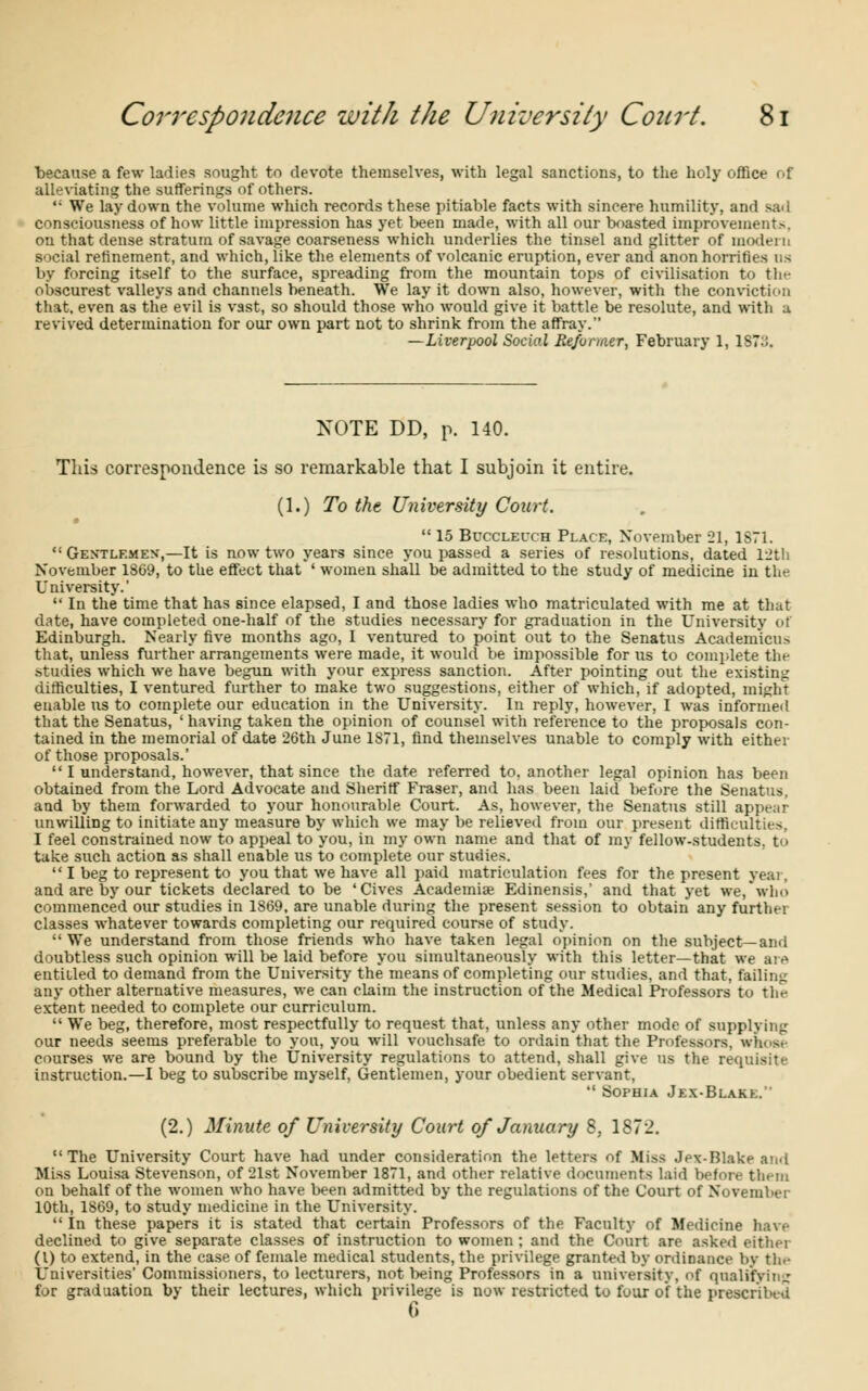 because a few ladies sought to devote themselves, with legal sanctions, to the holy office of alleviating the sufferings of others.  We lay down the volume which records these pitiable facts with sincere humility, and sad consciousness of how little impression has yet been made, with all our boasted improvements, on that dense stratum of savage coarseness which underlies the tinsel and glitter of modern social refinement, and which, like the elements of volcanic eruption, ever and anon horrifies us by forcing itself to the surface, spreading from the mountain tops of civilisation to tin- obscurest valleys and channels beneath. We lay it down also, however, with the conviction that, even as the evil is vast, so should those who would give it battle be resolute, and with u revived determination for our own part not to shrink from the affray. —Liverpool Social Reformer, February 1, 1S7::. NOTE DD, p. 140. This correspondence is so remarkable that I subjoin it entire. (1.) To the University Court.  15 Bucclei-ch Place, November 21, 1S71. <! Gextlemen,—It is now two years since you passed a series of resolutions, dated 12th November 1869, to the effect that ' women shall be admitted to the study of medicine in the University.'  In the time that has since elapsed, I and those ladies who matriculated with me at that date, have completed one-half of the studies necessary for graduation in the University of Edinburgh. Nearly five months ago, I ventured to point out to the Senatus Academicu.-> that, unless further arrangements were made, it would be impossible for us to complete the studies which we have begun with your express sanction. After pointing out the existing difficulties, I ventured further to make two suggestions, either of which, if adopted, might enable us to complete our education in the University. In reply, however, I was informed that the Senatus, 'having taken the opinion of counsel with reference to the proposals con- tained in the memorial of date 26th June 1871, find themselves unable to comply with either of those proposals.'  I understand, however, that since the date referred to. another legal opinion has been obtained from the Lord Advocate and Sheriff Fraser, and has been laid before the Senatus, and by them forwarded to your honourable Court. As, however, the Senatus still appear unwilling to initiate any measure by which we may be relieved from our present difficulties. I feel constrained now to appeal to you, in my own name and that of my fellow-students, to take such action as shall enable us to complete our studies.  I beg to represent to you that we have all paid matriculation fees for the present yeai, and are by our tickets declared to be 'Cives Academise Edinensis,' and that yet we, who commenced our studies in 1869, are unable during the present session to obtain any further classes whatever towards completing our required course of study.  We understand from those friends who have taken legal opinion on the subject—and doubtless such opinion will be laid before you simultaneously with this letter—that we are entitled to demand from the University the means of completing our studies, and that, failing any other alternative measures, we can claim the instruction of the Medical Professors to tin- extent needed to complete our curriculum.  We beg, therefore, most respectfully to request that, unless any other mode of supplying our needs seems preferable to you, you will vouchsafe to ordain that the Professors, whoa courses we are bound by the University regulations to attend, shall give us the re<f - instruction,—I beg to subscribe myself, Gentlemen, your obedient servant,  Sophia Jex-Blakk. (2.) Minute of University Court of January 5, 1872. The University Court have had under consideration the letters of Miss Jex-Blake and Miss Louisa Stevenson, of 21st November 1871, and other relative documents laid before them on behalf of the women who have been admitted by the regulations of the Court of November 10th, 1869, to study medicine in the University.  In these papers it is stated that certain Professors of the Faculty of Medicine have declined to give separate classes of instruction to women ; and the Court are asked either (I) to extend, in the case of female medical students, the privilege granted by ordinance by the Universities' Commissioners, to lecturers, not being Professors in a university, of qualifying for graduation by their lectures, which privilege is now restricted to four of the prescribed 6