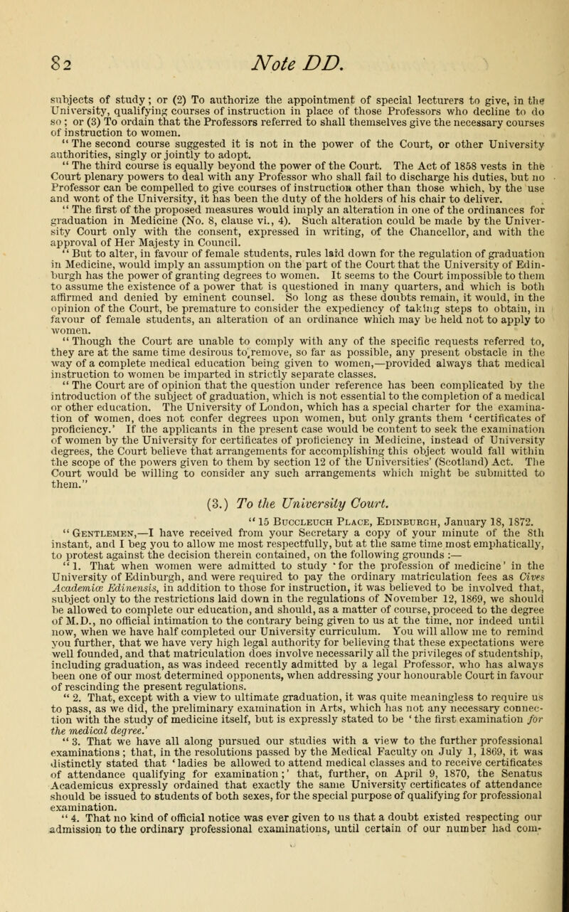 subjects of study; or (2) To authorize the appointment of special lecturers to give, in the University, qualifying courses of instruction in place of those Professors who decline to do so ; or (3) To ordain that the Professors referred to shall themselves give the necessary courses of instruction to women.  The second course suggested it is not in the power of the Court, or other University authorities, singly or jointly to adopt.  The third course is equally beyond the power of the Court. The Act of 1858 vests in the Court plenary powers to deal with any Professor who shall fail to discharge his duties, but no Professor can be compelled to give courses of instruction other than those which, by the use and wont of the University, it has been the duty of the holders of his chair to deliver.  The first of the proposed measures would imply an alteration in one of the ordinances for graduation in Medicine (No. 8, clause vi., 4). Such alteration could be made by the Univer- sity Court only with the consent, expressed in writing, of the Chancellor, and with the approval of Her Majesty in Council.  But to alter, in favour of female students, rules laid down for the regulation of graduation in Medicine, would imply an assumption on the part of the Court that the University of Edin- burgh has the power of granting degrees to women. It seems to the Court impossible to them to assume the existence of a power that is questioned in many quarters, and which is both affirmed and denied by eminent counsel. So long as these doubts remain, it would, in the opinion of the Court, be premature to consider the expediency of taking steps to obtain, in favour of female students, an alteration of an ordinance which may be held not to apply to women. Though the Court are unable to comply with any of the specific requests referred to, they are at the same time desirous to.remove, so far as possible, any present obstacle in the way of a complete medical education being given to women,—provided always that medical instruction to women be imparted in strictly separate classes.  The Court are of opinion that the question under reference has been complicated by the introduction of the subject of graduation, which is not essential to the completion of a medical or other education. The University of London, which has a special charter for the examina- tion of women, does not confer degrees upon women, but only grants them ' certificates of proficiency.' If the applicants in the present case would be content to seek the examination of women by the University for certificates of proficiency in Medicine, instead of University degrees, the Court believe that arrangements for accomplishing this object would fall within the scope of the powers given to them by section 12 of the Universities' (Scotland) Act. The Court would be willing to consider any such arrangements which might be submitted to them. (3.) To the University Court.  15 Buccleuch Place, Edinburgh, January 18, 1872.  Gentlemen,—I have received from your Secretary a copy of your minute of the Sth instant, and I beg you to allow me most respectfully, but at the same time most emphatically, to protest against the decision therein contained, on the following grounds :— 1. That when women were admitted to study 'for the profession of medicine' in the University of Edinburgh, and were required to pay the ordinary matriculation fees as Cives Academice Edinensis, in addition to those for instruction, it was believed to be involved that, subject only to the restrictions laid down in the regulations of November 12, 1869, we should be allowed to complete our education, and should, as a matter of course, proceed to the degree of M.D., no official intimation to the contrary being given to us at the time, nor indeed until now, when we have half completed our University curriculum. You will allow me to remind you further, that we have very high legal authority for believing that these expectations were well founded, and that matriculation does involve necessarily all the privileges of studentship, including graduation, as was indeed recently admitted by a legal Professor, who has always been one of our most determined opponents, when addressing your honourable Court in favour of rescinding the present regulations.  2. That, except with a view to ultimate graduation, it was quite meaningless to require us to pass, as we did, the preliminary examination in Arts, which has not any necessary connec- tion with the study of medicine itself, but is expressly stated to be ' the first examination for the medical degree.'  3. That we have all along pursued our studies with a view to the further professional examinations ; that, in the resolutions passed by the Medical Faculty on July 1, 1869, it was distinctly stated that ' ladies be allowed to attend medical classes and to receive certificates of attendance qualifying for examination;' that, further, on April 9, 1870, the Senatus Academicus expressly ordained that exactly the same University certificates of attendance should be issued to students of both sexes, for the special purpose of qualifying for professional examination.  4. That no kind of official notice was ever given to us that a doubt existed respecting our admission to the ordinary professional examinations, until certain of our number had com-