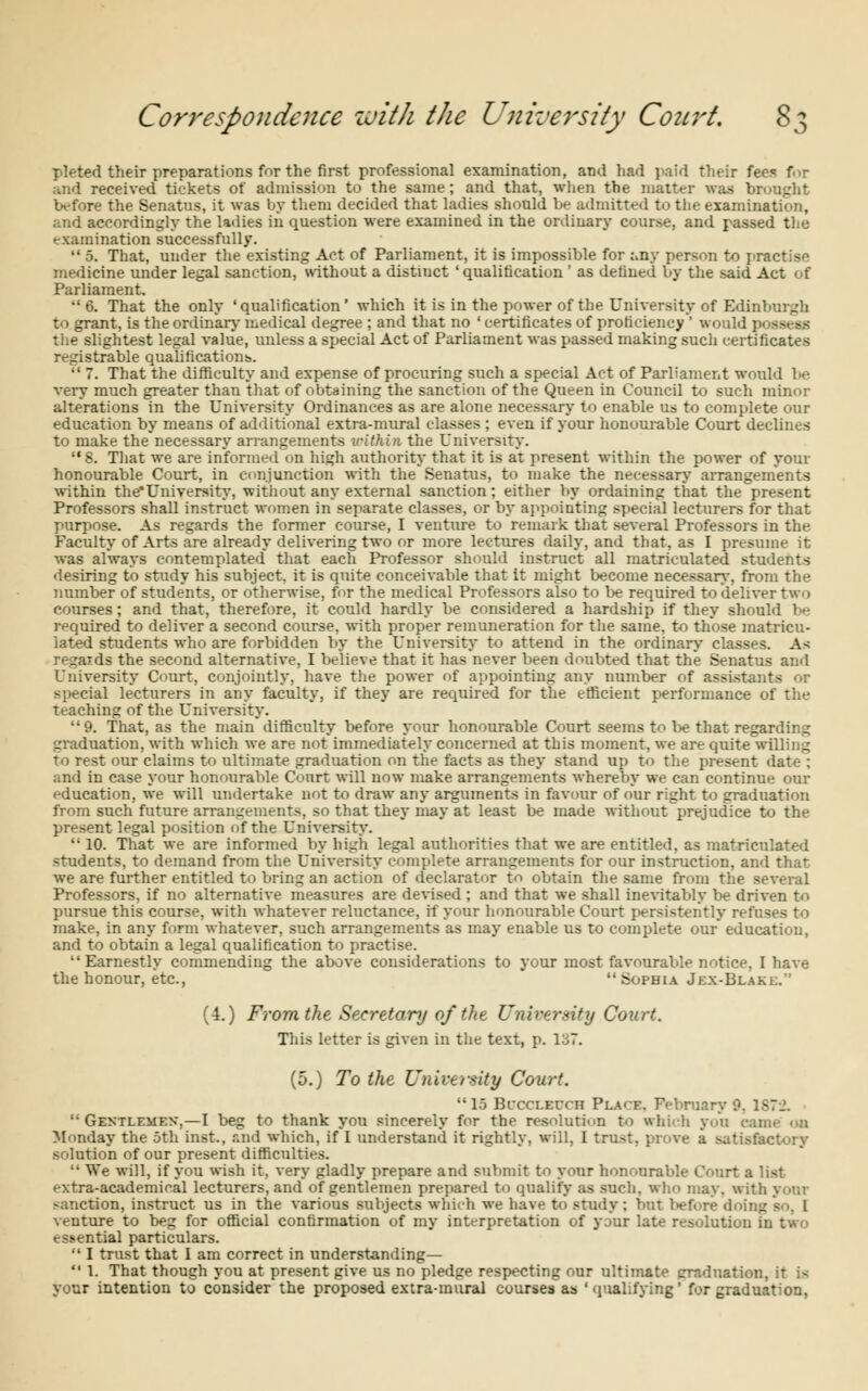 j pleted their preparations for the first professional examination, and had paid their fees for ;uid received tickets of admission to the same; and that, when the matter was brought before the Senatus, it was by them decided that ladies should be admitted to the examination, and accordingly the ladies in question were examined in the ordinary course, and passed the examination successfully.  5. That, under the existing Act of Parliament, it is impossible for :.ny person to practise medicine under legal sanction, without a distiuct ' qualification ' as defined by the said Act of Parliament. 6. That the only 'qualification' which it is in the power of the University of Edinburgh to grant, is the ordinary medical degree ; and that no ' certificates of proficiency ' would | the slightest legal value, unless a special Act of Parliament was passed making sucli certificates registrable qualifications.  7. That the difficulty and expense of procuring such a special Act of Parliament would be very much greater than that of obtaining the sanction of the Queen in Council to such minor alterations in the University Ordinances as are alone necessary to enable us to complete our education by means of additional extra-mural classes ; even if your honourable Court declines to make the necessary arrangements within the University. 8. That we are informed on high authority that it is at present within the power of your honourable Court, in conjunction with the Senatus, to make the necessary arrangements within the'University, without any external sanction; either by ordaining that the present Professors shall instruct women in separate classes, or by appointing special lecturers for that purpose. As regards the former course, I venture to remark that several Professors in the Faculty of Arts are already delivering two or more lectures daily, and that, as I presume it was always contemplated that each Professor should instruct all matriculated students desiring to study his subject, it is quite conceivable that it might become necessary, from the number of students, or otherwise, for the medical Professors also to be required to deliver two courses; and that, therefore, it could hardly be considered a hardship if they should be required to deliver a second course, with proper remuneration for the same, to those matricu- lated students who are forbidden by the University to attend in the ordinary classes. Aft regards the second alternative, I believe that it has never been doubted that the Senatus and University Court, conjointly, have the power of appointing any number of assistants special lecturers in any faculty, if they are required for the efficient performance of the teaching of the University. 9. That, as the main difficulty before your honourable Court seems to l>e that regarding graduation, with which we are not immediately concerned at this moment, we are quite willing to rest our claims to ultimate graduation on the facts as they stand up to the present date : and in case your honourable Court will now make arrangements whereby we can continue our education, we will undertake not to draw any arguments in favour of o'ur right to graduation from such future arrangements, so that they may at least be made without-prejudice to the present legal position of the University.  10. That we are informed by high legal authorities that we are entitled, as matriculated students, to demand from the University complete arrangements for our instruction, and that we are further entitled to bring an action of declarator to obtain the same from the several Professors, if no alternative measures are devised ; and that we shall inevitably be driven to pursue this course, with whatever reluctance, if your honourable Court persistently refuses to make, in any form whatever, such arrangements as may enable us to complete our education, and to obtain a legal qualification to practise. Earnestly commending the above considerations to your most favourable notice, I have the honour, etc., Sophia Jex-Blaki;. (4.) From the Secretary of the University Court. This letter is given in the text, p. 137. (5.) To the University Court. 15 Bi-ccleuch Pla'E. February 9. 1S7J.  Gentlemen,—I beg to thank you sincerely for the resolution to which you eai Monday the 5th inst., and which, if I understand it rightly, will, I trust, prove a sati.-! solution of our present difficulties. ■• We will, if you wish it, very gladly prepare and submit to your honourable Court a list extra-academical lecturers, and of gentlemen prepared to qualify as such, who may. with sanction, instruct us in the various subjects which we have to study. Inn Wfore doing venture to beg for official confirmation of my interpretation of your late resolution b essential particulars.  I trust that I am correct in understanding—  1. That though you at present give us no pledge respecting our ultimate graduation, it is your intention to consider the proposed extra-mural courses as ' qualifying for graduation,