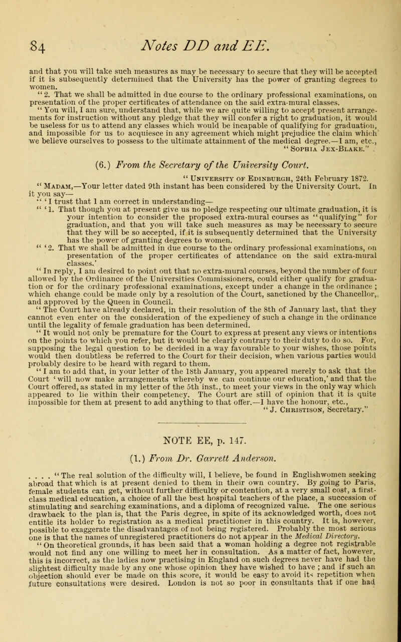 and that you will take such measures as may be necessary to secure that they will be accepted if it is subsequently determined that the University has the power of granting degrees to women.  2. That we shall be admitted in due course to the ordinary professional examinations, on presentation of the proper certificates of attendance on the said extra-mural classes.  You will, I am sure, understand that, while we are quite willing to accept present arrange- ments for instruction without any pledge that they will confer a right to graduation, it would be useless for us to attend any classes which would be incapable of qualifying for graduation, and impossible for us to acquiesce in any agreement which might prejudice the claim which Ave believe ourselves to possess to the ultimate attainment of the medical degree.—I am, etc.,  Sophia Jex-Blake. . (6.) From the Secretary of the University Court.  University of Edinburgh, 24th February 1872.  Madam,—Your letter dated 9th instant has been considered by the University Court. In it you say—  ' I trust that 1 am correct in understanding—  ' 1. That though you at present give us no pledge respecting our ultimate graduation, it is your intention to consider the proposed extra-mural courses as qualifying for graduation, and that you will take such measures as may be necessary to secure that they will be so accepted, if it is subsequently determined that the University has the power of granting degrees to women.  ' 2. That we shall be admitted in due course to the ordinary professional examinations, on presentation of the proper certificates of attendance on the said extra-mural classes.'  In reply, I am desired to point out that no extra-mural courses, beyond the number of four allowed by the Ordinance of the Universities Commissioners, could either qualify for gradua- tion or for the ordinary professional examinations, except under a change in the ordinance ; which change could be made only by a resolution of the Court, sanctioned by the Chancellor, and approved by the Queen in Council.  The Court have already declared, in their resolution of the 8th of January last, that they cannot even enter on the consideration of the expediency of such a change in the ordinance until the legality of female graduation has been determined.  It would not only be premature for the Court to express at present any views or intentions on the points to which you refer, but it would be clearly contrary to their duty to do so. For, supposing the legal question to be decided in a way favourable to your wishes, those points would then doubtless be referred to the Court for their decision, when various parties would probably desire to be heard with regard to them.  I am to add that, in your letter of the 18th January, you appeared merely to ask that the Court ' will now make arrangements whereby we can continue our education,' and that the Court offered, as stated in my letter of the 5th inst., to meet your views in the only way which appeared to lie within their competency. The Court are still of opinion that it is quite impossible for them at present to add anything to that offer.—I have the honour, etc., J. Christison, Secretary. NOTE EE, p. 147. (1.) From Dr. Garrett Anderson. .... The real solution of the difficulty will, I believe, be found in Englishwomen seeking abroad that which is at present denied to them in their own country. By going to Paris, female students can get, without further difficulty or contention, at a very small cost, a first- class medical education, a choice of all the best hospital teachers of the place, a succession of stimulating and searching examinations, and a diploma of recognized value. The one serious drawback to the plan is, that the Paris degree, in spite of its acknowledged worth, does not entitle its holder to registration as a medical practitioner in this country. It is, however, possible to exaggerate the disadvantages of not being registered. Probably the most serious one is that the names of unregistered practitioners do not appear in the Medical Directory.  On theoretical grounds, it has been said that a woman holding a degree not registrable would not find any one willing to meet her in consultation. As a matter of fact, however, this is incorrect, as the ladies now practising in England on such degrees never have had the slightest difficulty made by any one whose opinion they have wished to have ; and if such an objection should ever be made on this score, it would be easy to avoid its repetition when future consultations were desired. London is not so poor in consultants that if one had