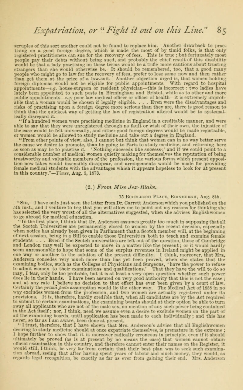 scruples of this sort another could not be found to replace him. Another drawback to prac- tising on a good foreign degree, which is made the most of by timid folks, is that only registered practitioners can sue for the recovery of fees. This is true ; but fortunately most people pay their debts without being sued, and probably the chief result of this disability would be that a lady practising on these terms would be a'trirle more cautious about trusting strangers than she would otherwise be. It should be remembered, too, that a good many people who might go to law for the recovery of fees, prefer to lose some now and then rather than get them at the price of a law-suit. Another objection urged is, that women holding foreign diplomas would not be eligible for public appointments. With regard to hospital appointments—e.g. house-surgeon or resident physician—this is incorrect : two ladies have lately been appointed to such posts in Birmingham and Bristol, while as to other and more public appointments—e.g. poor-law medical officer or officer of health—it is extremely improb- able that a woman would be chosen if legally eligible. . . . Even were the disadvantages and risks of practising upon a foreign degree more serious than they are, there is good reason to think that the quickest way of getting the law of registration altered would be to systemat- ically disregard it.  If a hundred women were practising medicine in England in a creditable manner, and were able to say that they were unregistered chrough no fault or wish of their own, the injustice of the case would be felt universally, and either good foreign degrees would be made registrable, or women would be allowed to study medicine ami take out a degree in England.  From other points of view, also,*I cannot but think that women can in no way better serve the cause we desire to promote, than by going to Paris to study medicine, and returning here as soon as may be to practise it. ' Nothing succeeds like success ;' and if we could point to a considerable number of medical women quietly making for themselves the reputation of being trustworthy and valuable members of the profession, the various forms which present opposi- tion now takes would insensibly disappear, and arrangements would be made for providing female medical students with the advantages which it appears hopeless to look for at present in this country—Times, Aug. 5, 1S73. (2.) From Miss Jex-Blake. 15 Bvcclettch Place, Edinburgh, Aug. Sth.  Sir,—I have only just seen the letter from Dr. Garrett Anderson which you published on the 5th Lost., and I venture to beg that you will allow me to point out my reasons for thinking she has selected the very worst of all the alternatives suggested, when she advises Englishwomen to go abroad for medical education. In the first place. I think that Dr. Anderson assumes greatly too much in supposing that all the Scotch Universities are permanently closed to women by the recent decision, especially when notice has already been given in Parliament that a Scotch member will, at the beginning of next session, bring in a Bill to enable those Universities both to teach and examine female students . . . Even if the Scotch universities are left out of the question, those of Cambridge and London may well be expected to move in a matter like the present; or it would hardly seem unreasonable to hope that some of the surplus revenues in Ireland might be applied in one way or another to the solution of the present difficulty. I think, moreover, that Mrs, Anderson concedes very much more than has yet been proved, when she states that the examining bodies, such as the Colleges of Physicians and Surgeons, ' have the power to refuse to admit women to their examinations and qualifications.' That they have the will to do so may, I fear, only be too probable, but it is at least a very open question whether such power does lie in their hands. I have been assured on very good authority that this is not the case ; and at any rate I^believe no decision to that effect has ever been given by a court of law. Certainly the prima facie assumption would lie the other way. The Medical Act of 1S5S in no way excludes women from the profession, and two women are actually registered under its provisions. It is, therefore, hardly credible that, when all candidates are by the Act required to submit to certain examinations, the examining boards should at their option lie able to turn away all applicants who are not of the male sex, no mention of any such power being contained in the Act itself; nor, I think, need we assume even a desire to exclude women on the part of all the examining boards, until application has been made to each individually ; and this has never, so far as I am aware, been done at present. '■ I trust, therefore, that I have shown that Mrs. Anderson's advice that all Englishwomen desiring to study medicine should at once expatriate themselves, is premature in the extreme ; 1 hope further to show that it is moreover radically erroneous in principle, even if it should ultimately be proved (as is at present by no means the case) that women cannot obtain official examination in this country, and therefore cannot enter their names on the Register, it would still, I think, be very far from certain that their best plan was to seek such examina- tion abroad, seeing that after having spent years of labour and much money, they would, as regards legal recognition, be exactly as far as ever from gaining their end. Mrs. Anderson