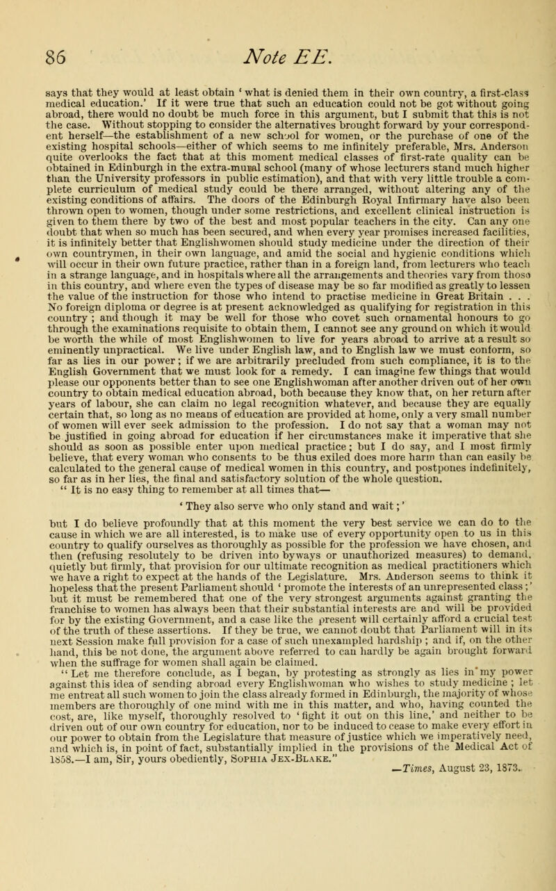 says that they would at least obtain ' what is denied them in their own country, a first-class medical education.' If it were true that such an education could not be got without going abroad, there would no doubt be much force in this argument, but I submit that this is not the case. Without stopping to consider the alternatives brought forward by your correspond- ent herself—the establishment of a new school for women, or the purchase of one of the existing hospital schools—either of which seems to me infinitely preferable, Mrs. Anderson quite overlooks the fact that at this moment medical classes of first-rate quality can be obtained in Edinburgh in the extra-mural school (many of whose lecturers stand much higher than the University professors in public estimation), and that with very little trouble a com- plete curriculum of medical study could be there arranged, without altering any of the existing conditions of affairs. The doors of the Edinburgh Royal Infirmary have also been thrown open to women, though under some restrictions, and excellent clinical instruction is given to them there by two of the best and most popular teachers in the city. Can any one doubt that when so much has been secured, and when every year promises increased facilities, it is infinitely better that Englishwomen should study medicine under the direction of their own countrymen, in their own language, and amid the social and hygienic conditions which will occur in their own future practice, rather than in a foreign land, from lecturers who teach in a strange language, and in hospitals where all the arrangements and theories vary from those in this country, and where even the types of disease may be so far modified as greatly to lessen the value of the instruction for those who intend to practise medicine in Great Britain . . . No foreign diploma or degree is at present acknowledged as qualifying for registration in this country ; and though it may be well for those who covet such ornamental honours to go through the examinations requisite to obtain them, I cannot see any ground on which it would be worth the while of most Englishwomen to live for years abroad to arrive at a result so eminently unpractical. We live under English law, and to English law we must conform, so far as lies in our power; if we are arbitrarily precluded from such compliance, it is to the English Government that we must look for a remedy. I can imagine few things that would please our opponents better than to see one Englishwoman after another driven out of her own country to obtain medical education abroad, both because they know that, on her return after years of labour, she can claim no legal recognition whatever, and because they are equally certain that, so long as no means of education are provided at home, only a very small number of women will ever seek admission to the profession. I do not say that a woman may not be justified in going abroad lor education if her circumstances make it imperative that she should as soon as possible enter upon medical practice; but I do say, and I most firmly believe, that every woman who consents to be thus exiled does more harm than can easily be calculated to the general cause of medical women in this country, and postpones indefinitely, so far as in her lies, the final and satisfactory solution of the whole question.  It is no easy thing to remember at all times that— ' They also serve who only stand and wait;' but I do believe profoundly that at this moment the very best service we can do to the cause in which we are all interested, is to make use of every opportunity open to us in this country to qualify ourselves as thoroughly as possible for the profession we have chosen, and then (refusing resolutely to be driven into byways or unauthorized measures) to demand, quietly but firmly, that provision for our ultimate recognition as medical practitioners which we have a right to expect at the hands of the Legislature. Mrs. Anderson seems to think it hopeless that the present Parliament should ' promote the interests of an unrepresented class;' but it must be remembered that one of the very strongest arguments against granting the franchise to women has always been that their substantial interests are and will be provided for by the existing Government, and a case like the present will certainly afford a crucial test of the truth of these assertions. If they be true, we cannot doubt that Parliament will in its next Session make full provision for a case of such unexampled hardship ; and if, on the other hand, this be not done, the argument above referred to can hardly be again brought forward when the suffrage for women shall again be claimed. Let me therefore conclude, as I began, by protesting as strongly as lies in'my power against this idea of sending abroad every Englishwoman who wishes to study medicine ; let me entreat all such women to join the class already formed in Edinburgh, the majority of whose members are thoroughly of one mind with me in this matter, and who, having counted the cost, are, like myself, thoroughly resolved to 'fight it out on this line,' and neither to be driven out of our own country for education, nor to be induced to cease to make every effort in our power to obtain from the Legislature that measure of justice which we imperatively need, and which is, in point of fact, substantially implied in the provisions of the Medical Act of 1S58.—I am, Sir, yours obediently, Sophia Jex-Blake. —Times, August 23, 1873.