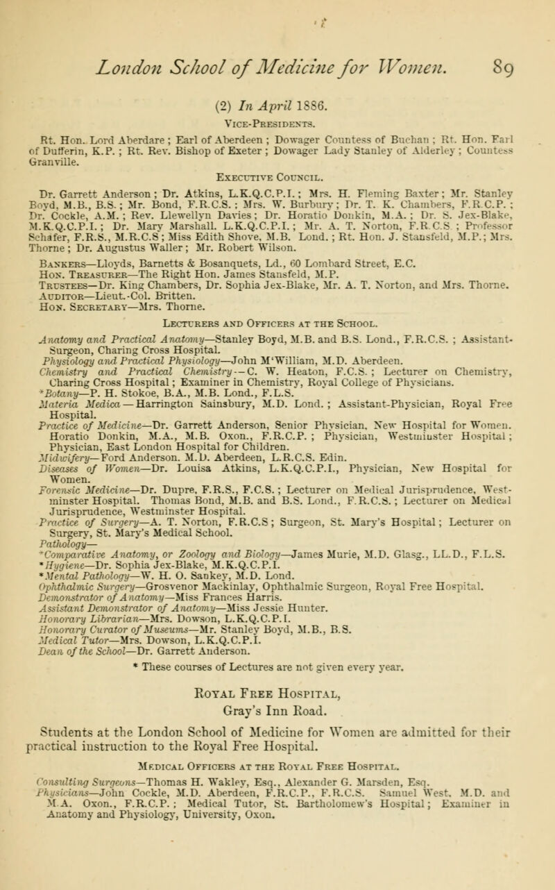 (2) In April 1886. Vice-Presidents. Rt. Hon. Lord Aherdare ; Earl of Aberdeen ; Dowager Countess of Buehan ; Rt. Hon. Fail of DurTerin, K.P. ; Rt. Rev. Bishop of Exeter ; Dowager Lady Stanley of Alderley ; Countess Granville. Executive Council. Dr. Garrett Anderson; Dr. Atkins, L.K.Q.C.P.I.; Mrs. H. Fleming Baxter; Mr. Stanlev Bovd. M.B., B.S. ; Mr. Bond, F.R.C.S. : Mrs. W. Burburv; Dr. T. K. Chambers, F.R.C.P. ; Dr. Cockle, A.M.; Rev. Llewellvn Davies ; Dr. Horatio' Donkin, MA. ; Dr. B. Jex-Blak.'. M.K.Q.C.P.I. ; Dr. Mary Marshall. L.K.Q.C.P.I.; Mr. A. T. Norton, F.R.C.S ; Pr Sehafer, F.R.S., M.R.C.S ; Miss Edith Shove, M.B. Loud. ; Rt. Hon. J. Stansfeld, M.P.; Mrs. Thome ; Dr. Augustus Waller; Mr. Robert Wilson. Bankers—Lloyds, Barnetts & Bosanquets, Ld., 60 Lombard Street, E.C. Hex. Treasurer—The Right Hon. James Stansfeld, M.P. Trustees—Dr. King Chambers, Dr. Sophia Jex-Blake, Mr. A. T. Norton, and Mrs. Thorne. Auditor—Lieut. -Col. Britten. Ho>T. Secretary—Mrs. Thorne. Lecturers and Officers at the School. Anatomy and Practical Anatomy—Stanley Boyd, M.B. and B.S. Lond., F.R.C.S. ; Assistant- Surgeon, Charing Cross Hospital. Physiology and Practical Physiology—John M'William, M.D. Aberdeen. Chemistry and Practical Chemistry--C. W. Heaton, F.C.S. ; Lecturer on Chemistry, Charing Cross Hospital; Examiner in Chemistrv, Roval College of Phvsicians. 'Botany—P. H. Stokoe, B.A., M.B. Lond., F.L.S. Materia Medica — Harrington Sainsbury, M.D. Lond.; Assistant-Physician, Royal Fr>e Hospital. Practice of Medicine—Dr. Garrett Anderson, Senior Phvsician. New Hospital for Women. Horatio Donkin, M.A., M.B. Oxon., F.R.C.P.; Physician, Westminster Hospital; Physician, East London Hospital for Children. Midwifery— Ford Anderson. M.D. Aberdeen, L.R.C.S. Edin. Diseases of Women—Dr. Louisa Atkins, L.K.Q.C.P.I., Physician, New Hospital for Women. Forensic Medicine—Dr. Dupre. F.R.S., F.C.S.; Lecturer on Medical Jurisprudence. West- minster Hospital Thomas Bond, M.B. and B.S. Lond., F.R.C.S. ; Lecturer on Medical Jurisprudence, Westminster Hospital. Practice of Surgery—A. T. Norton, F.R.C.S; Surgeon, St. Mary's Hospital; Lecturer on Surgery, St. Mary's Medical School. Pathology— 'Comparative Anatomy, or Zoology and Bioloay—James Murie, M.D. Glas^.. LL.D.. F.L.S. 'Hygiene—Dr. Sophia Jex-Blake, M.K.Q.C.P.I. 'Mental Pathology—W. H. O. Sankey, M.D. Lond. Ophthalmic Surgery—Grosvenor Mackinlay, Ophthalmic Surgeon, Royal Free Hospital. Demonstrator of Anatomy—Miss Frances Harris. Assistant Demonstrator of Anatomy—Miss Jessie Hunter. Honorary Librarian—Mrs. Dowson, L.K.Q.C.P.I. Honorary Curator of Museums—-Mr. Stanlev Bovd, M.B., B.S. Medical Tutor—Mrs. Dowson, L.K.Q.C.P.I. Dean of the School—Dr. Garrett Anderson. * These courses of Lectures are not given every year. Royal Free Hospital, Gray's Inn Road. Students at the London School of Medicine for Women are admitted for their practical instruction to the Royal Free Hospital. Mf.dical Officers at the Royal Free Hospital. Consulting Surgeons—Thomas H. Wakley, Esq., Alexander G. Marsden, Esq. —John Cockle, M.D. Aberdeen, F.R.C.P., F.R.C.S. Samuel West. M.D. and MA. Oxon., F.R.C.P.; Medical Tutor, St. Bartholomew's Hospital; Examiner in Anatomy and Physiology, University, Oxon.