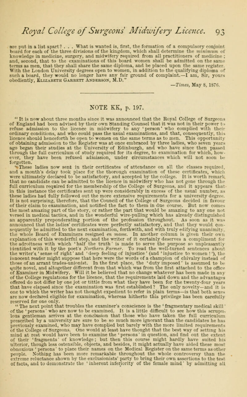 an put in a list apart? . . . What is wanted is, first, the formation of a compulsory conjoint board for each of the three divisions of the kingdom, which shall determine the minimum of knowledge in medicine, surgery, and midwifery required from all practitioners of medicine ; and, second, that to the examinations of this board women shall be admitted on the sain-- terms as men, that they shall share the same diploma, and be placed upon the same register. With the London University degrees open to women, in addition to the qualifying diploma • r such a board, they would no longer have any fair ground of complaint.—I am, Sir, yours obediently, Elizabeth Garrett Andersox, M.D. —Tivies, May S, 1876. NOTE KK, p. 197. It is now about three months since it was announced that the Royal College of Surgeons of England had been advised by their own Standing Counsel that it was not in their power t i refuse admission to the licence in midwifery to any 'person' who complied with their ordinary conditions, and who could pass the usual examinations, and that, consequently, this licence should henceforth be open to women on the same terms as to men. This opportunity of obtaining admission to the Register was at once embraced by three ladies, who seven years ago began their studies at the University of Edinburgh, and who have since then passed through the full curriculum of study required for its degree, to examination for which, how- ever, they have been refused admission, under circumstances which will not soon be forgotten. '•These ladies now sent in their certificates of attendance on all the classes required, and a month's delay took place for the thorough examination of these certificates, which were ultimately declared to be satisfactory, and accepted by the college. It is worth remark that no candidate cau be admitted to the licence in midwifery who has not gone through the full curriculum required for the membership of the College of Surgeons, and it appears that in this instance the certificates sent up were considerably in excess of the usual number, as these ladies had fully followed out the more extensive requirements for a university degree. It is not surprising, therefore, that the Council of the College of Surgeons decided in favour of their claim to examination, and notified the fact to them in due course. But now comes the most amazing part of the story, or rather the part that would be amazing to any one nor versed in medical tactics, and in the wonderful wire-pulling which has already distinguished an apparently preponderating portion of the profession throughout. As soon as'it was announced that the ladies' certificates were perfectly satisfactory, and that they would con- sequently be admitted to the next examination, forthwith, and with truly edifying unanimity, the whole Board of Examiners resigned en masse. In another column is given their own explanation of this wonderful step, and the writer of it certainly deserves a compliment foi the adroitness with which 'half the truth' is made to serve the purpose so unpleasantly identified with it by the poet's Norther* Farmer. To read the well-turned sentences about the writer's 'sense of right' and deep feeling of injustice ' (and 'injustice to women !'), the innocent reader might suppose that here were the words of a champion of chivalry instead of those of an arrant trades-unionist. In the first place, the ' duty imposed' is assumed to be quite novel, and altogether different from that which was from the first attached to the office of Examiner in Midwifery. Will it be believed that no change whatever has been made in any of the College regulations for the licence, that the requirements laid down and the advantages offered do not differ by one jot or tittle from what they have been for the twenty-four years that have elapsed since the examination was first established ? The only novelty—and* it is one to which the writer has not thought expedient to refer in plain terms—is that both are now declared eligible for examination, whereas hitherto this privilege has been carefully reserved for one only. The next point that troubles the examiner's conscience is the ' fragmentary medical skill' of the 'persons' who are now to be examined. It is a little difficult to see how this scrupu- lous gentleman arrives at the conclusion that those who have taken the full curriculum prescribed by a university are sure to be so much more ignorant than the candidates he has previously examined, who may have comphed but barely with the more limited requirements of the College of Surgeons. One would at least have thought that the best way of setting hi> mind at rest would have been to examine the 'persons' in question, and find'out the extent of their 'fragments' of knowledge; but then this course might hardly have suited his ulterior, though less ostensible, objects, and besides, it might actually have aided these moat obnoxious ' persons' to place their names on the Medical Register on the same terms as other people. Nothing has been more remarkable throughout the whole controversy than th^ extreme reluctance shown by the exclusionists' party to bring their own assertions to the test Of facts, and to demonstrate the ' inherent inferiority of the female mind' by admitting all
