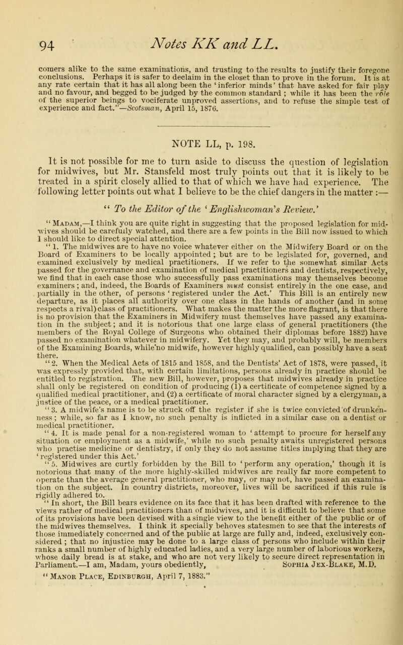 comers alike to the same examinations, and trusting to the results to justify their foregone conclusions. Perhaps it is safer to declaim in the closet than to prove in the forum. It is at any rate certain that it has all along been the ' inferior minds' that have asked for fair play and no favour, and begged to be judged by the common standard ; while it has been the role of the superior beings to vociferate unproved assertions, and to refuse the simple test of experience and fact.—Scotsman, April 15, 1876. NOTE LL, p. 198. It is not possible for me to turn aside to discuss the question of legislation for midwives, but Mr. Stansfeld most truly points out that it is likely to be treated in a spirit closely allied to that of which we have had experience. The following letter points out what I believe to be the chief dangers in the matter :— '' To the Editor of the ' Englishwoman's Review.'  Madam,—I think you are quite right in suggesting that the proposed legislation for mid- wives should be carefully watched, and there are a few points in the Bill now issued to which 1 should like to direct special attention.  1. The midwives are to have no voice whatever either on the Midwifery Board or on the Board of Examiners to be locally appointed ; but are to be legislated for, governed, and examined exclusively by medical practitioners. If we refer to the somewhat similar Acts passed for the governance and examination of medical practitioners and dentists, respectively, Ave find that in each case those who successfully pass examinations may themselves become examiners ; and, indeed, the Boards of Examiners mvst consist entirely in the one case, and partially in the other, of persons ' registered under the Act.' This Bill is an entirely new departure, as it places all authority over one class in the hands of another (and in some respects a rival) class of practitioners. What makes the matter the more flagrant, is that there is no provision that the Examiners in Midwifery must themselves have passed any examina- tion in the subject; and it is notorious that one large class of general practitioners (the members of the Royal College of Surgeons who obtained their diplomas before 1882) have passed no examination whatever in midwifery. Yet they may, and probably will, be members of the Examining Boards, while'no midwife, however highly qualified, can possibly have a seat there. 2. When the Medical Acts of 1815 and 1858, and the Dentists' Act of 1878, were passed, it was expressly provided that, with certain limitations, persons already in practice should be entitled to registration. The new Bill, however, proposes that midwives already in practice shall only be registered on condition of producing (1) a certificate of competence signed by a qualified medical practitioner, and (2) a certificate of moral character signed by a clergyman, a justice of the peace, or a medical practitioner.  3. A midwife's name is to be struck off the register if she is twice convicted of drunken- ness ; while, so far as I know, no such penalty is indicted in a similar case on a dentist or medical practitioner. 4. It is made penal for a non-registered woman to 'attempt to procure for herself any situation or employment as a midwife,'while no such penalty awaits unregistered persons who practise medicine or dentistry, if only they do not assume titles implying that they are ' registered under this Act.' 5. Midwives are curtly forbidden by the Bill to 'perform any operation,' though it is notorious that many of the more highly-skilled midwives are really far more competent to operate than the average general practitioner, who may, or may not, have passed an examina- tion on the subject. In country districts, moreover, lives will be sacrificed if this rule is rigidly adhered to.  In short, the Bill bears evidence on its face that it has been drafted with reference to the views rather of medical practitioners than of midwives, and it is difficult to believe that some of its provisions have been devised with a single view to the benefit either of the public or of the midwives themselves. I think it specially behoves statesmen to see that the interests of those immediately concerned and of the public at large are fully and, indeed, exclusively con- sidered ; that no injustice may be done to a large class of persons who include within their ranks a small number of highly educated ladies, and a very large number of laborious workers, whose daily bread is at stake, and who are not very likely to secure direct representation in Parliament.—I am, Madam, yours obediently, Sophia J ex-Blake, M.D. Manor Place, Edinburgh, April 7, 1883.