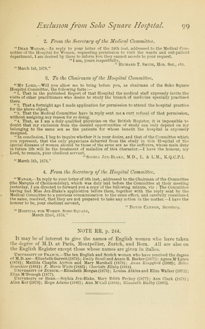 2. From the Secretary of the Medical Committee. Dear Madam,—In reply to your letter of the 24th inst. addressed to the Medical Com- mittee of the Hospital for Women, requesting permission to visit the wards and out-patient department, I am desired by them to inform yon they cannot accede to your request. I am, yours respectfully, '• Richard T. Smith, Hon. Sec, etc. March 1st, 1S7S. 3. To the Chairman of the Hospital Committee. My Lord,—Will you allow me to bring before you, as chairman of the Soho Square Hospital Committee, the following facts :—  1. That in the published Report of that Hospital the medical staff expressly invite the visits of other practitioners who desire to study the branch of medicine, specially practised there.  2. That a fortnight ago I made application for permission to attend the hospital practice for the above object. 3. That the Medical Committee have in reply sent me a curt refusal of that permission, without assigning any reason for so doing. •'4. That, as I am a duly qualified physician on the British Register, it is impossible to doubt that my exclusion from the desired opportunities of study can only depend on my belonging to the same sex as the patients for whose benefit the hospital is expressly designed.  In conclusion, I beg to inquire whether it is your desire, and that of the Committee which you represent, that the only physicians debarred from the study in this Hospital of the special diseases of women should be those of the same sex as the sufferers, whose main duty in future life will be the treatment of maladies of this character.—I have the honour, my Lord, to remain, your obedient servant, Sophia Jex-Blake, M.D., L. & L.M., K.Q.C.P.I. March 5th, 1S7S. 4. From the Secretary of the Hospital Committee.  Madam,—In reply to your letter of 5th inst., addressed to the Chairman of the Committee (the Marquis of Cholmondeley), which was duly laid before the Committee at their meeting yesterday, I am directed to forward you a copy of the following minute, viz : The Committee having had Miss Jex-Blake's application before them, together with the reply sent by the Medical Committee to a previous communication to the same effect, and carefully considered the same, resolved, that they are not prepared to take any action in the matter.—I have the honour to be, your obedient servant,  Hospital for Women*. Soho Square, March 22nd, lSTs.  David Cannon, Secretary. XOTE RR, p. 244. It may be of interest to give the names of English women who have taken the degree of M.D. at Paris, Montpellier, Zurich, ami Bern. All are also on the English Register except those whose names are given in italics. University of France.—The ten English and Scotch women who have received the degree of M.D. are—Elizabeth Garrett (1S70); Emily Bo veil and Annie R. Barker (1>77): Agnes M'Laren (IS7S); Matilda Chaplin Ayrton and Marv Marshall (1S79); Anna Kui-jsford (1SS0); lh'- Bourchier (1SS1): F. Marie Wuite (1SS3) ; Charlotte Ellaby (1SS4). University of Zurich.—Elizabeth Morgan (1S70); Louisa Atkins and Eliza Walker (1S72); Eliza M'Donogh(lS77). University of Bern.—Sophia Jex-Blake. Marv Edith Pechey (1877): Ann Clark ( Alice Ker (1S79); Hope Adams (ISSO); Ann M'Call (ls-4); Elizabeth Bielby avv0-
