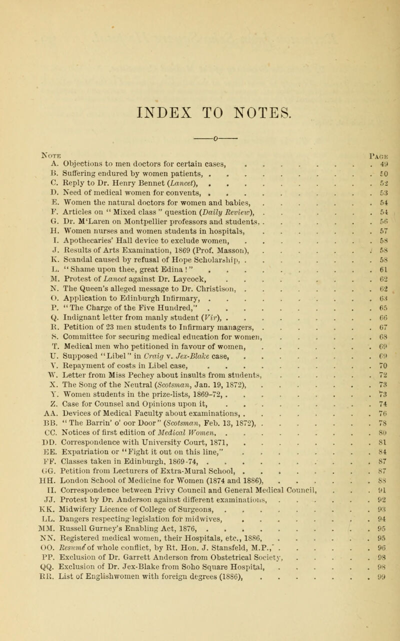 INDEX TO NOTES. Note Page A. Objections to men doctors for certain cases, 49 B. Suffering endured by women patients, £0 C. Reply to Dr. Henry Bennet (Lancet), 52 D. Need of medical women for convents, 53 E. Women the natural doctors for women and babies 54 F. Articles on  Mixed class  question (Daily Review), 54 G. Dr. M'Laren on Montpellier professors and students 56 H. Women nurses and women students in hospitals, 57 I. Apothecaries' Hall device to exclude women, 58 J. Results of Arts Examination, 1869 (Prof. Masson), '58 K. Scandal caused by refusal of Hope Scholarship, 58 L.  Shame upon thee, great Edina !  61 M. Protest of Lancet against Dr. Laycock, 62 N. The Queen's alleged message to Dr. Christison, 62 O. Application to Edinburgh Infirmary, 63 P.  The Charge of the Five Hundred, 65 Q. Indignant letter from manly student (Vir), 66 R. Petition of 23 men students to Infirmary managers, 67 S. Committee for securing medical education for women, 68 T. Medical men who petitioned in favour of women, 69 U. Supposed  Libel in Craig v. Jex-Blake case, 69 Y. Repayment of costs in Libel case, 70 W. Letter from Miss Pechey about insults from students, 72 X. The Song of the Neutral (Scotsman, Jan. 19, 1872), 73 Y. Women students in the prize-lists, 1869-72, 73 Z. Case for Counsel and Opinions upon it, 74 AA. Devices of Medical Faculty about examinations 76 BB. The Barrin' o' oor Door (Scotsman, Feb. 13, 1S72), 78 CO Notices of first edition of Medical Women 80 DD. Correspondence with University Court, 1871, 81 EE. Expatriation or Fight it out on this line, 84 FF. Classes taken in Edinburgh, 1869-74, 87 GG. Petition from Lecturers of Extra-Mural School, ^7 HH. London School of Medicine for Women (1874 and 1886), 88 II. Correspondence between Privy Council and General Medical Council, . . .91 JJ. Protest by Dr. Anderson against different examinations, 92 KK. Midwifery Licence of College of Surgeons, 93 LL. Dangers respecting legislation for midwives, 94 MM. Russell Gurney's Enabling Act, 1876, 95 NN. Registered medical women, their Hospitals, etc., 1886, 95 00. Resume'of whole conflict, by Rt. Hon. J. Stansfeld, M.P., 96 PP. Exclusion of Dr. Garrett Anderson from Obstetrical Society, 9S QQ. Exclusion of Dr. Jex-Blake from Soho Square Hospital, 9s RR. List of Englishwomen with foreign degrees (1886), 99