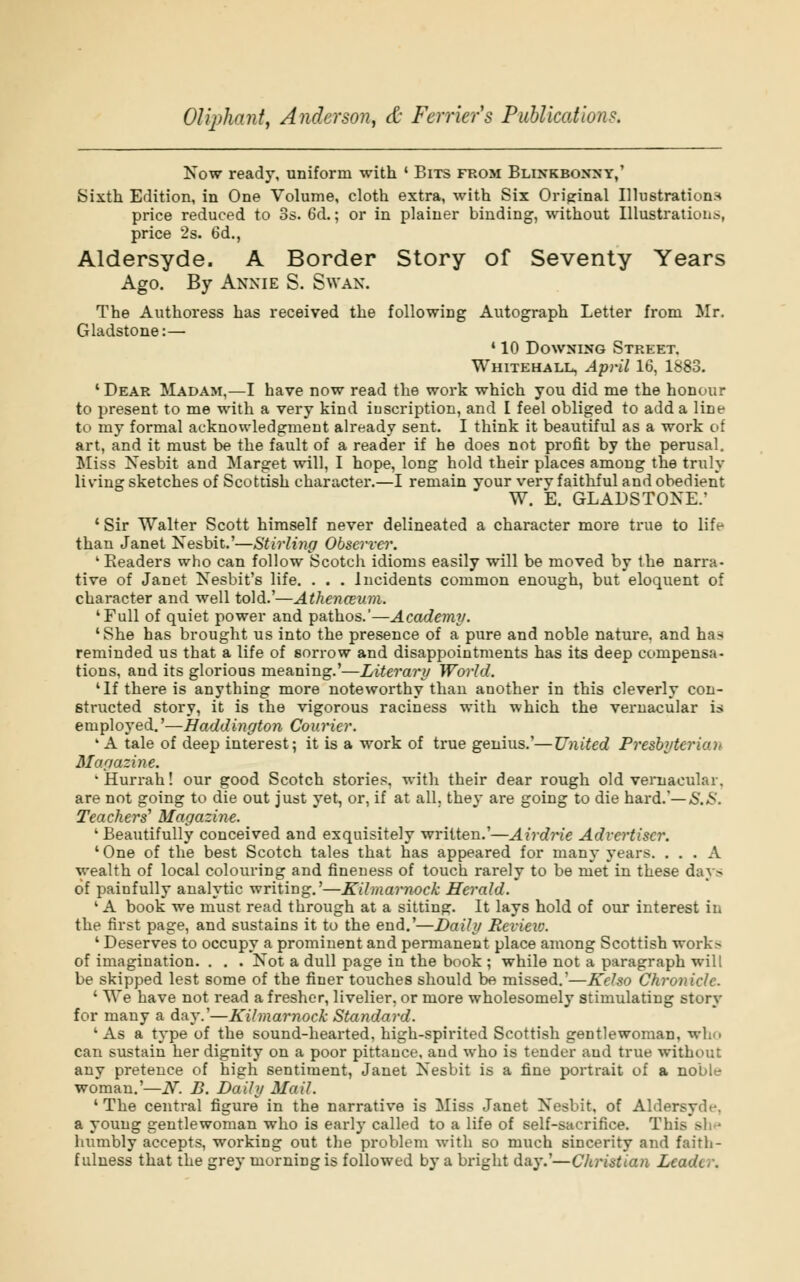 Now ready, uniform with ' Bits from Blinkboxxy,' Sixth Edition, in One Volume, cloth extra, with Six Original Illustrations price reduced to 3s. 6d.; or in plainer binding, without Illustration^, price 2s. 6d., Aldersyde. A Border Story of Seventy Years Ago. By Annie S. Swan. The Authoress has received the following Autograph Letter from Mr. Gladstone:— ' 10 Downing Street, Whitehall, April 16, 1883. ' Dear Madam,—I have now read the work which you did me the honour to present to me with a very kind inscription, and I feel obliged to add a line to my formal acknowledgment already sent. I think it beautiful as a work of art, and it must be the fault of a reader if he does not profit by the perusal. Miss Nesbit and Marget will, I hope, long hold their places among the truly living sketches of Scottish character.—I remain your very faithful and obedient W. E. GLADSTONE.' ' Sir Walter Scott himself never delineated a character more true to life than Janet Nesbit.'—Stirliiig Observer. 1 Eeaders who can follow Scotch idioms easily will be moved by the narra- tive of Janet Nesbit's life. . . . Incidents common enough, but eloquent of character and well told.'—Athenceum. 'Full of quiet power and pathos.'—Academy. 'She has brought us into the presence of a pure and noble nature, and has reminded us that a life of sorrow and disappointments has its deep compensa- tions, and its glorious meaning.'—Literary World. 'If there is anything more noteworthy than another in this cleverly con- structed story, it is the vigorous raciness with which the vernacular us employed.'—Haddington Courier. 1A tale of deep interest; it is a work of true genius.'—United Presbytcricai Magazine. •Hurrah! our good Scotch stories, with their dear rough old vernacular, are not going to die out just yet, or, if at all. they are going to die hard.'— S.S. Teachers'1 Magazine. 'Beautifully conceived and exquisitely written.'—Airdrie Advertiser. ' One of the best Scotch tales that has appeared for many years. ... A wealth of local colouring and fineness of touch rarely to be met in these day> of painfully analytic writing.'—Kilmarnock Herald. 'A book we must read through at a sitting. It lays hold of our interest in the first page, and sustains it to the end.'—Daily Review. ' Deserves to occupy a prominent and permanent place among Scottish work.- of imagination. . . . Not a dull page in the book ; while not a paragraph will be skipped lest some of the finer touches should be missed.'—Kelso Chronicle. ' We have not read a fresher, livelier, or more wholesomely stimulating story for many a fay.'—Kilmarnock Standard. 'As a type of the sound-hearted, high-spirited Scottish gentlewoman, who can sustain her dignity on a poor pittance, and who is tender aud true without any pretence of high sentiment, Janet Nesbit is a fine portrait of a noble woman.'—N. B. Daily Moil. 'The central figure in the narrative is Miss Janet Nesbit, of Aldersyd.-. a young gentlewoman who is early called to a life of self-sacrifice. This - humbly accepts, working out the problem with so much sincerity and faith- fulness that the grey morning is followed by a bright day.'—Christian Leader.