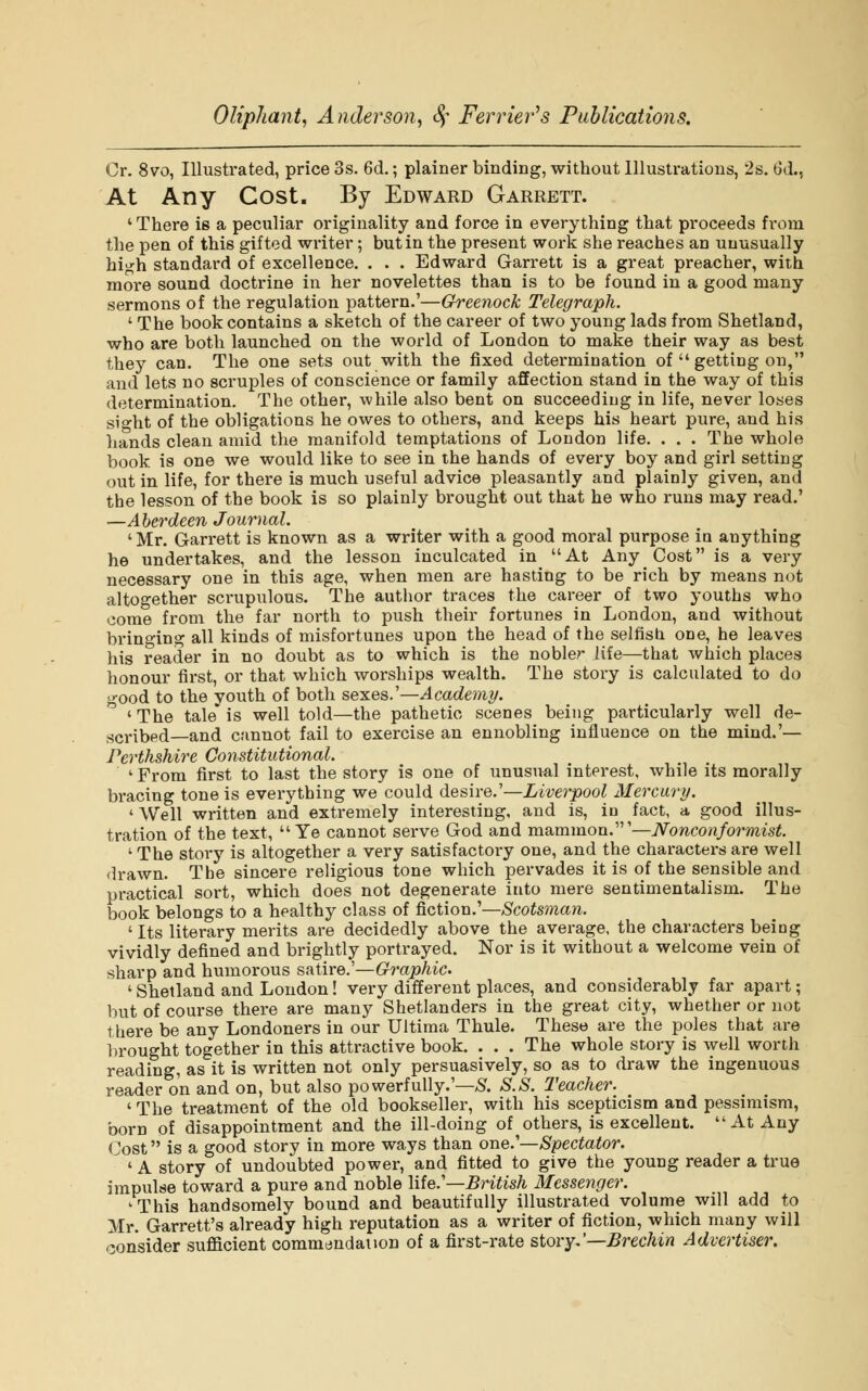 Cr. 8vo, Illustrated, price 3s. 6d.; plainer binding, without Illustrations, 2s. 6d., At Any Cost. By Edward Garrett. ' There is a peculiar originality and force in everything that proceeds from the pen of this gifted writer; but in the present work she reaches an unusually high standard of excellence. . . . Edward Garrett is a great preacher, with more sound doctrine in her novelettes than is to be found in a good many sermons of the regulation pattern.'—Greenock Telegraph. ' The book contains a sketch of the career of two young lads from Shetland, who are both launched on the world of London to make their way as best they can. The one sets out with the fixed determination of  getting on, and lets no scruples of conscience or family affection stand in the way of this determination. The other, while also bent on succeeding in life, never loses sight of the obligations he owes to others, and keeps his heart pure, and his hands clean amid the manifold temptations of London life. . . . The whole book is one we would like to see in the hands of every boy and girl setting out in life, for there is much useful advice pleasantly and plainly given, and the lesson of the book is so plainly brought out that he who runs may read.' —Aberdeen Journal. 'Mr. Garrett is known as a writer with a good moral purpose in anything he undertakes, and the lesson inculcated in At Any Cost is a very necessary one in this age, when men are hasting to be rich by means not altogether scrupulous. The author traces the career of two youths who come from the far north to push their fortunes in London, and without bringing all kinds of misfortunes upon the head of the selfish one, he leaves his reader in no doubt as to which is the nobler life—that which places honour first, or that which worships wealth. The story is calculated to do •ood to the youth of both sexes.'—Academy. ' The tale is well told—the pathetic scenes being particularly well de- scribed—and cannot fail to exercise an ennobling influence on the mind.'— Perthshire Constitutional. ' From first to last the story is one of unusual interest, while its morally bracing tone is everything we could desire.'—Liverpool Mercury. ' Well written and extremely interesting, and is, in fact, a good illus- tration of the text,  Ye cannot serve God and mammon.'—Nonconformist. 1 The story is altogether a very satisfactory one, and the characters are well drawn. The sincere religious tone which pervades it is of the sensible and practical sort, which does not degenerate into mere sentimentalism. The book belongs to a healthy class of fiction.'—Scotsman. ' Its literary merits are decidedly above the average, the characters beiog vividly defined and brightly portrayed. Nor is it without a welcome vein of sharp and humorous satire.'—Graphic. 1 Shetland and London! very different places, and considerably far apart; but of course there are many Shetlanders in the great city, whether or not t here be any Londoners in our Ultima Thule. These are the poles that are brought together in this attractive book. . . . The whole story is well worth reading, as it is written not only persuasively, so as to draw the ingenuous reader on and on, but also powerfully.'—S. S.S. Teacher. ' The treatment of the old bookseller, with his scepticism and pessimism, born of disappointment and the ill-doing of others, is excellent. At Any Cost is a good story in more ways than one.'—Spectator. ' A story of undoubted power, and fitted to give the young reader a true impulse toward a pure and noble life.'—British Messenger. 'This handsomely bound and beautifully illustrated volume will add to Mr. Garrett's already high reputation as a writer of fiction, which many will consider sufficient commendation of a first-rate story.'—Brechin Advertiser.