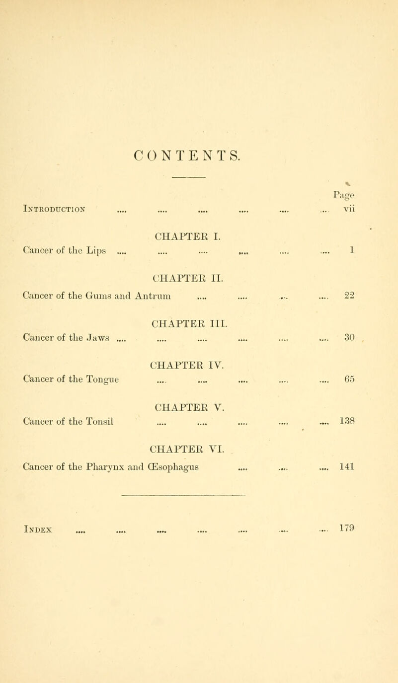 CONTENTS. Page Introduction .... .... .... .... .... .... vii CHAPTER I. Cancer of the Lips .... .... .... .... .... .... 1 CHAPTER II. Cancer of the Gums and Antrum .... .... ..... .... 22 CHAPTER III. Cancer of the Jaws .... .... .... .... .... .... 30 CHAPTER IV. Cancer of the Tongue .... .... .... .... .... 65 CHAPTER V. Cancer of the Tonsil .... .... .... 138 CHAPTER VI. Cancer of the Pharynx and (Esophagus .... .... .... 141 Index .... .... .... .... .... ... .... 179