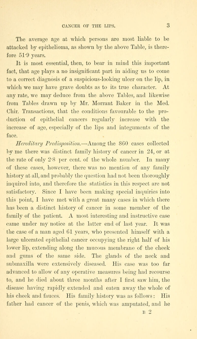 The average age at which persons are most liable to be attacked by epithelioma, as shown by the above Table, is there- fore 51'9 years. It is most essential, then, to bear in mind this important fact, that age plays a no insignificant part in aiding us to come to a correct diagnosis of a suspicious-looking ulcer on the lip, in which we may have grave doubts as to its true character. At any rate, we may deduce from the above Tables, and likewise from Tables drawn up by Mr. Morrant Baker in the Med. Chir. Transactions, that the conditions favourable to the pro- duction of epithelial cancers regularly increase with the increase of age, especially of the lips and integuments of the face. Hereditary Predisposition.—Among the 860 cases collected by me there was distinct family history of cancer in 24, or at the rate of only 2\S per cent, of the whole number. In many of these cases, however, there was no mention of any family history at all, and probably the question had not been thoroughly inquired into, and therefore the statistics in this respect are not satisfactory. Since I have been making special inquiries into this point, I have met with a great many cases in which there has been a distinct history of cancer in some member of the family of the patient. A most interesting and instructive case came under my notice at the latter end of last year. It was the case of a man aged 61 years, who presented himself with a large ulcerated epithelial cancer occupying the right half of his lower lip, extending along the mucous membrane of the cheek and gums of the same side. The glands of the neck and submaxilla were extensively diseased. His case was too far advanced to allow of any operative measures being had recourse to, and he died about three months after I first saw him, the disease having rapidly extended and eaten away the whole of his cheek and fauces. His family history was as follows: His father had cancer of the penis, which was amputated, and he B 2