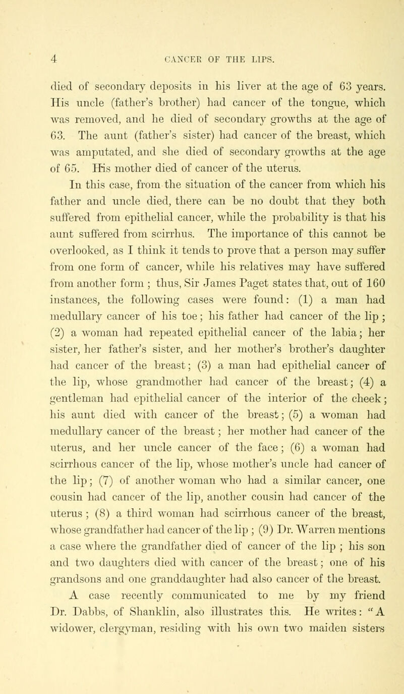 died of secondary deposits in his liver at the age of 63 years. His imcle (father's brother) had cancer of the tongue, which was removed, and he died of secondary growths at the age of 63. The aunt (father's sister) had cancer of the breast, which was amputated, and she died of secondary growths at the age of 65. His mother died of cancer of the uterus. In this case, from the situation of the cancer from which his father and uncle died, there can be no doubt that they both suffered from epithelial cancer, while the probability is that his aunt suffered from scirrhus. The importance of this cannot be overlooked, as I think it tends to prove that a person may suffer from one form of cancer, while his relatives may have suffered from another form ; thus, Sir James Paget states that, out of 160 instances, the following cases were found: (1) a man had medullary cancer of his toe; his father had cancer of the lip ; (2) a woman had repeated epithelial cancer of the labia; her sister, her father's sister, and her mother's brother's daughter had cancer of the breast; (3) a man had epithelial cancer of the lip, whose grandmother had cancer of the breast; (4) a gentleman had epithelial cancer of the interior of the cheek; his aunt died with cancer of the breast; (5) a woman had medullary cancer of the breast; her mother had cancer of the uterus, and her uncle cancer of the face; (6) a woman had scirrhous cancer of the lip, whose mother's uncle had cancer of the lip; (7) of another woman who had a similar cancer, one cousin had cancer of the lip, another cousin had cancer of the uterus ; (8) a third woman had scirrhous cancer of the breast, whose grandfather had cancer of the lip ; (9) Dr. Warren mentions a case where the grandfather died of cancer of the lip ; his son and two daughters died with cancer of the breast; one of his grandsons and one granddaughter had also cancer of the breast. A case recently communicated to me by my friend Dr. Dabbs, of Shanklin, also illustrates this. He writes: A widower, clergyman, residing with his own two maiden sisters