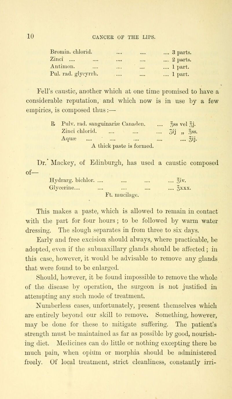 Broniin. chlorid. .... .... .... 3 parts. Zinci .... .... .... .... .... 2 parts. Antimon. .... .... .... .... 1 part. Pul. rad. glycyrrh. .... .... .... l part. Fell's caustic, another which at one time promised to have a considerable reputation, and which now is in use by a few empirics, is composed thus:— R Pulv. rad. sanguinarise Canaden ^ss vel §j. Zinci chlorid .... .... 5ij „ ^ss. Mu8e 5ij- A thick paste is formed. Dr.* Mackey, of Edinburgh, has used a caustic composed of— Hydrarg. bichlor .... .... .... giv. Glycerine.... .... .... .... .... gxxx. Ft. mucilage. This makes a paste, which is allowed to remain in contact with the part for four hours; to be followed by warm water dressing. The slough separates in from three to six clays. Early and free excision should always, where practicable, be adopted, even if the submaxillary glands should be affected ; in this case, however, it would be advisable to remove any glands that were found to be enlarged. Should, however, it be found impossible to remove the whole of the disease by operation, the surgeon is not justified in attempting any such mode of treatment. Numberless cases, unfortunately, present themselves which are entirely beyond our skill to remove. Something, however, may be done for these to mitigate suffering. The patient's strength must be maintained as far as possible by good, nourish- ing diet. Medicines can do little or nothing excepting there be much pain, when opiitm or morphia should be administered freely. Of local treatment, strict cleanliness, constantly irri-