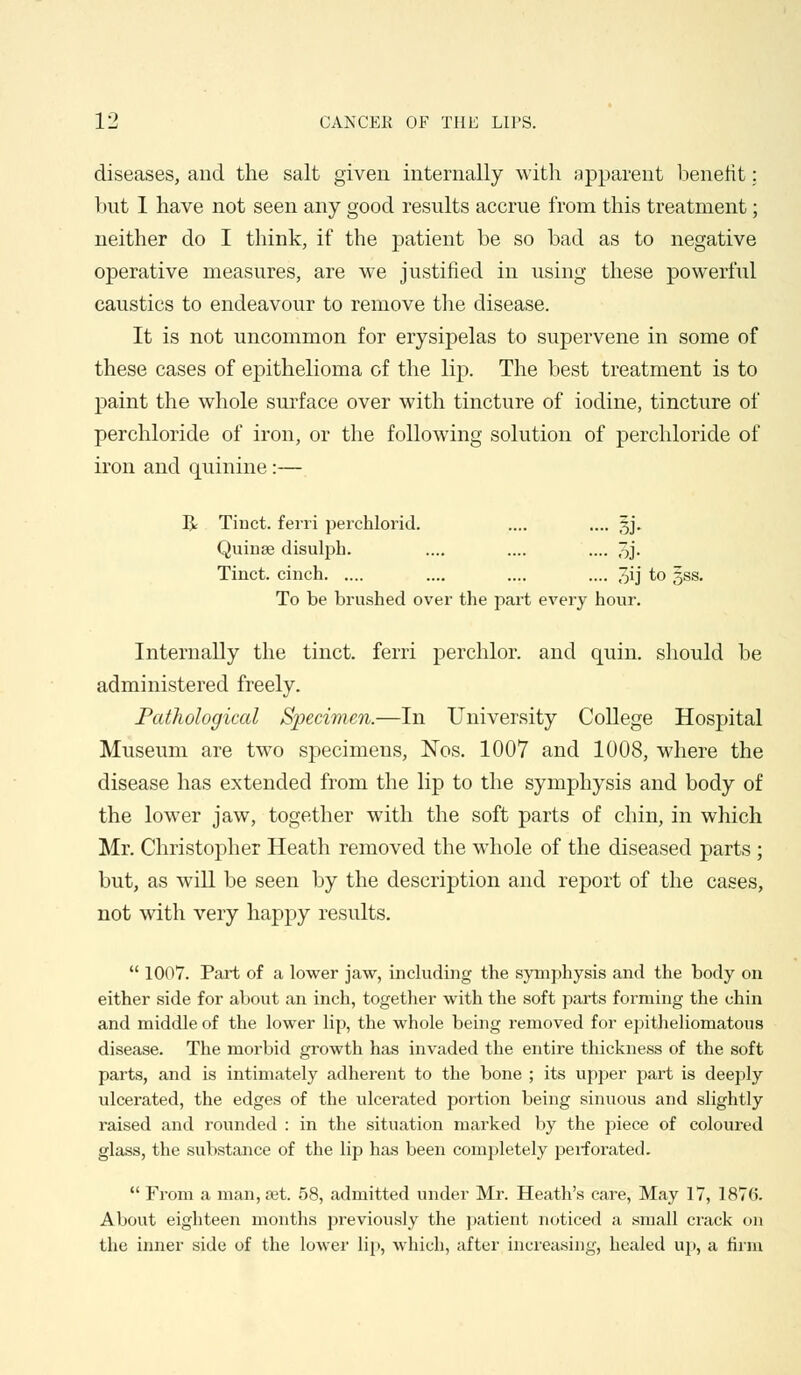 diseases, and the salt given internally with apparent benefit: but I have not seen any good results accrue from this treatment; neither do I think, if the patient be so bad as to negative operative measures, are we justified in using these powerful caustics to endeavour to remove the disease. It is not uncommon for erysipelas to supervene in some of these cases of epithelioma of the lip. The best treatment is to paint the whole surface over with tincture of iodine, tincture of perchloride of iron, or the following solution of perchloride of iron and quinine:— R Tinct. ferri perchlorid. .... .... 3J. Quinse disulpb. .... .... .... 7>j- Tinct. cinch .... .... .... 3ij to gss. To be brushed over the part every hour. Internally the tinct. ferri perchlor. and quin. should be administered freely. Pathological Specimen.—In University College Hospital Museum are two specimens, Nos. 1007 and 1008, where the disease has extended from the lip to the symphysis and body of the lower jaw, together with the soft parts of chin, in which Mr. Christopher Heath removed the whole of the diseased parts ; but, as will be seen by the description and report of the cases, not with very happy results.  1007. Part of a lower jaw, including the symphysis and the body on either side for about an inch, together with the soft parts forming the chin and middle of the lower lip, the whole being removed for epitheliomatous disease. The morbid growth has invaded the entire thickness of the soft parts, and is intimately adherent to the bone ; its upper part is deeply ulcerated, the edges of the ulcerated portion being sinuous and slightly raised and rounded : in the situation marked by the piece of coloured glass, the substance of the lip has been completely perforated.  From a man, set. 58, admitted under Mr. Heath's care, May 17, 1876. About eighteen months previously the patient noticed a small crack on the inner side of the lower lip, which, after increasing, healed up, a firm