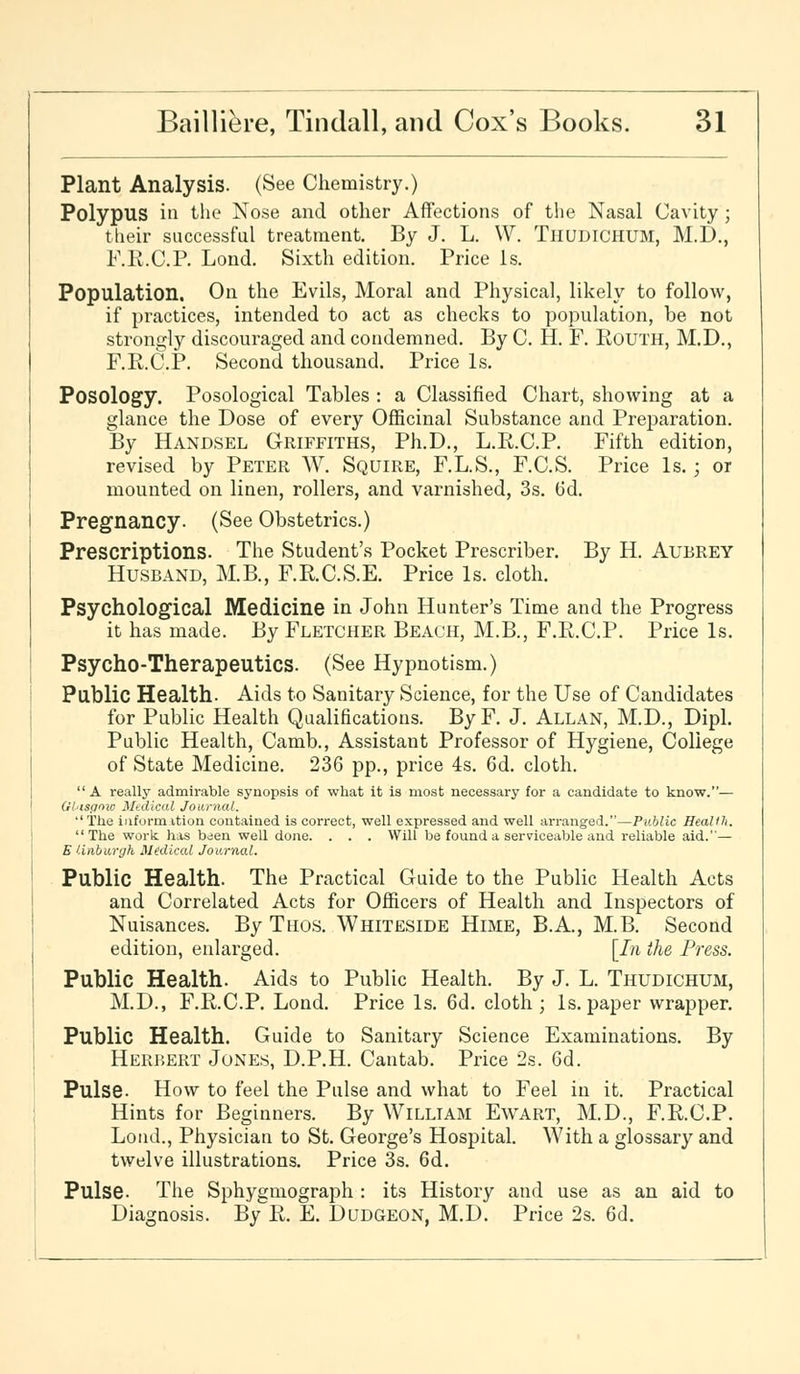 Plant Analysis. (See Chemistry.) Polypus in the Nose and other Affections of the Nasal Cavity ; their successful treatment. By J. L. W. Tiiudichum, M.D., F.R.C.P. Lond. Sixth edition. Price Is. Population. On the Evils, Moral and Physical, likely to follow, if practices, intended to act as checks to population, be not strongly discouraged and condemned. By C. H. F. Routh, M.D., F.R.C.P. Second thousand. Price Is. Posology. Posological Tables : a Classified Chart, showing at a glance the Dose of every Officinal Substance and Preparation. By Handsel Griffiths, Ph.D., L.R.C.P. Fifth edition, revised by Peter W. Squire, F.L.S., F.C.S. Price Is.; or mounted on linen, rollers, and varnished, 3s. 6d. Pregnancy. (See Obstetrics.) Prescriptions. The Student's Pocket Prescriber. By H. Aubrey Husband, M.B., F.RC.S.E. Price Is. cloth. Psychological Medicine in John Hunter's Time and the Progress it has made. By Fletcher Beach, M.B., F.R.C.P. Price Is. Psycho-Therapeutics. (See Hypnotism.) Public Health. Aids to Sanitary Science, for the Use of Candidates for Public Health Qualifications. ByF. J. Allan, M.D., Dipl. Public Health, Camb., Assistant Professor of Hygiene, College of State Medicine. 236 pp., price 4s. 6d. cloth. A really admirable synopsis of what it is most necessary for a candidate to know.— Gl'isgnic Medical Journal. The informition contained is correct, well expressed and well arranged.—Public Health. The work has b^en well done. . . . Will be found a serviceable and reliable aid.— E linburgh Medical Journal. Public Health. The Practical Guide to the Public Health Acts and Correlated Acts for Officers of Health and Inspectors of Nuisances. By Thos. Whiteside Hime, B.A., M.B. Second edition, enlarged. [In the Press. Public Health. Aids to Public Health. By J. L. Thudichum, M.D., F.R.C.P. Lond. Price Is. 6d. cloth; Is. paper wrapper. Public Health. Guide to Sanitary Science Examinations. By Herbert Jones, D.P.H. Cantab. Price 2s. 6d. Pulse. How to feel the Pulse and what to Feel in it. Practical Hints for Beginners. By William Ewart, M.D., F.R.C.P. Loud., Physician to St. George's Hospital. With a glossary and twelve illustrations. Price 3s. 6d. Pulse. The Sphygmograph : its History and use as an aid to Diagnosis. By R. E. Dudgeon, M.D. Price 2s. 6d.