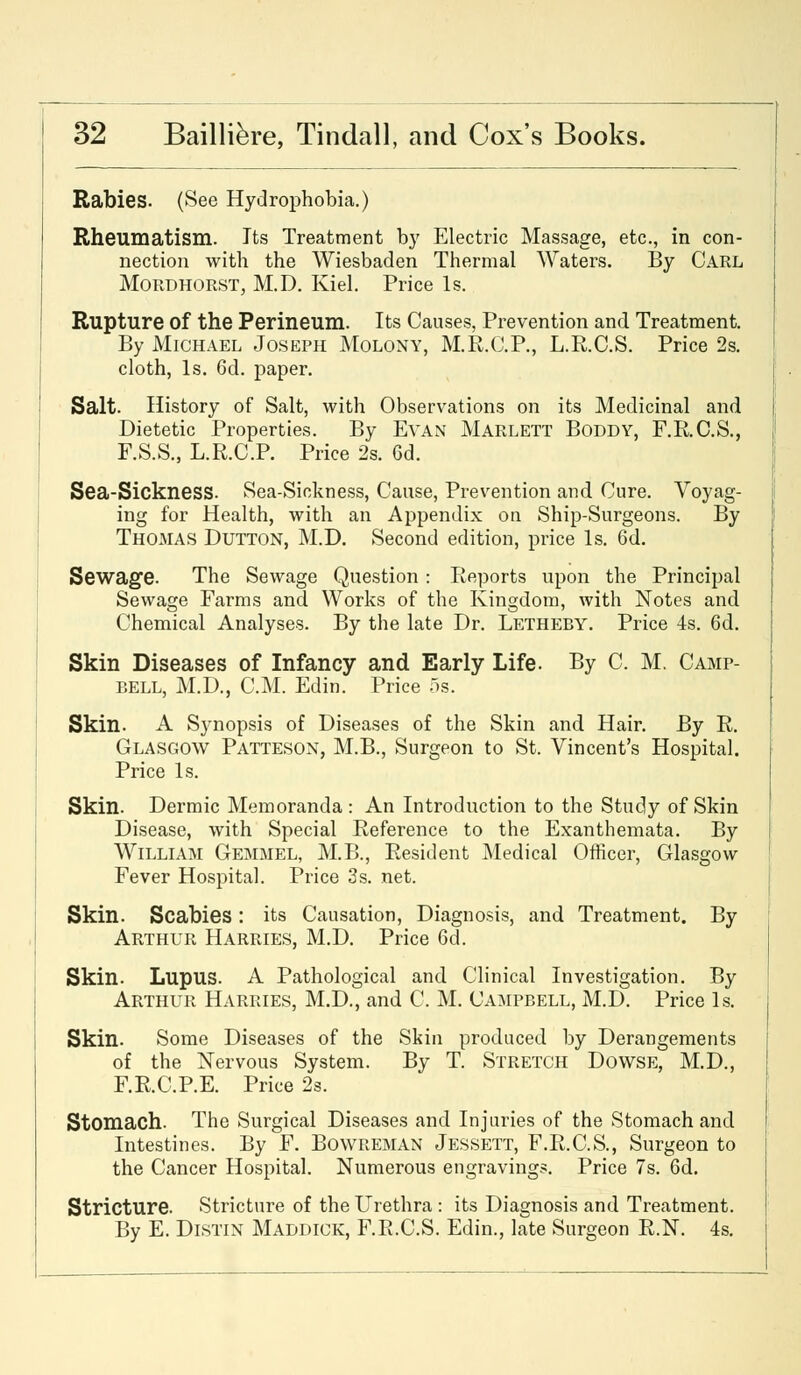 Rabies. (See Hydrophobia.) Rheumatism. Its Treatment by Electric Massage, etc., in con- nection with the Wiesbaden Thermal Waters. By Carl Mordhorst, M.D. Kiel. Price Is. Rupture of the Perineum. Its Causes, Prevention and Treatment. By Michael Joseph Molony, M.R.C.P., L.R.C.S. Price 2s. cloth, Is. 6d. paper. Salt. History of Salt, with Observations on its Medicinal and Dietetic Properties. By Evan Marlett Boddy, F.R.C.S., F.S.S., L.R.C.P. Price 2s. 6d. Sea-Sickness. Sea-Sickness, Cause, Prevention and Cure. Voyag- ing for Health, with an Appendix on Ship-Surgeons. By Thomas Dutton, M.D. Second edition, price Is. 6d. Sewage. The Sewage Question: Reports upon the Principal Sewage Farms and Works of the Kingdom, with Notes and Chemical Analyses. By the late Dr. Letheby. Price 4s. 6d. Skin Diseases of Infancy and Early Life. By C. M. Camp- bell, M.D., CM. Edin. Price 5s. Skin. A Synopsis of Diseases of the Skin and Hair. By R. Glasgow Patteson, M.B., Surgeon to St. Vincent's Hospital. Price Is. Skin. Dermic Memoranda : An Introduction to the Study of Skin Disease, with Special Reference to the Exanthemata. By William Gemmel, M.B., Resident Medical Officer, Glasgow Fever Hospital. Price 3s. net. Skin. Scabies: its Causation, Diagnosis, and Treatment. By Arthur Harries, M.D. Price 6d. Skin. Lupus. A Pathological and Clinical Investigation. By Arthur Harries, M.D., and C. M. Campbell, M.D. Price Is. Skin. Some Diseases of the Skin produced by Derangements of the Nervous System. By T. Stretch Dowse, M.D., F.R.C.P.E. Price 2s. Stomach. The Surgical Diseases and Injuries of the Stomach and Intestines. By F. Bowreman Jessett, F.R.C.S., Surgeon to the Cancer Hospital. Numerous engravings. Price 7s. 6d. Stricture. Stricture of the Urethra: its Diagnosis and Treatment. By E. Distin Maddick, F.R.C.S. Edin., late Surgeon R.N. 4s.
