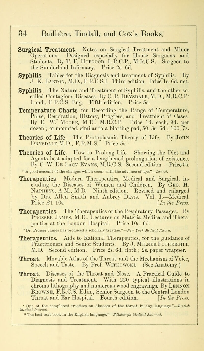 Surgical Treatment. Notes on Surgical Treatment and Minor Operations. Designed especially for House Surgeons and Students. By T. F. Hopgood, L.E.C.P., M.R.C.S. Surgeon to the Sunderland Infirmary. Price 2s. 6d. Syphilis. Tables for the Diagnosis and treatment of Syphilis. By J. K. Barton, M.D., F.RC.S.I. Third edition. Price Is. 6d. net. Syphilis. The Nature and Treatment of Syphilis, and the other so- called Contagious Diseases. By C. R. Drysdale, M.D., M.R.C.P* Lond., F.RC.S. Eng. Fifth edition. Price 5s. Temperature Charts for Recording the Range of Temperature, Pulse, Respiration, History, Progress, and Treatment of Cases. By E. W. Moore, M.D., M.R.C.P. Price Id. each, 9d. per dozen ; or mounted, similar to a blotting-pad, 50, 3s. 6d.; 100, 7s. Theories of Life. The Protoplasmic Theory of Life, By John Drysdale,M.D., F.RM.S. Price 5s. Theories of Life. How to Prolong Life. Showing the Diet and Agents best adapted for a lengthened prolongation of existence. By C. W. De Lacy Evans, M.R.C.S. Second edition. Price 5s.  A good account of the changes which occur 'with the advance of age.—Lancet. Therapeutics. Modern Therapeutics, Medical and Surgical, in- cluding the Diseases of Women and Children. By Geo. H. Napheys, A.M., M.D. Ninth edition. Revised and enlarged by Drs. Allen Smith and Aubrey Davis. Vol. I.—Medical. Price £1 10s. [In the Press. Therapeutics. The Therapeutics of the Respiratory Passages. By Prosser James, M.D., Lecturer on Materia Medica and Thera- peutics at the London Hospital. Price 10s. 6d. Dr. Prosser James has produced a scholarly treatise.— New Ym-k Medical Record. Therapeutics. Aids to Rational Therapeutics, for the guidance of Practitioners and Senior Students. By J. Milner Fothergill, M.D. Second edition. Price 2s. 6d. cloth; 2s. paper wrapper. Throat. Movable Atlas of the Throat, and the Mechanism of Voice, Speech and Taste. By Prof. Witkowski. (See Anatomy.) Throat. Diseases of the Throat and Nose. A Practical Guide to Diagnosis and Treatment. With 220 typical illustrations in chromo lithography and numerous wood engravings. By Lennox Browne, F.RC.S. Edin., Senior Surgeon to the Central London Throat and Ear Hospital. Fourth edition. [In the Press. One of the completest treatises on diseases of the throat in any language.—British Medical Journal.  The best text-book in the English language.—Edinburgh Medical Journal.