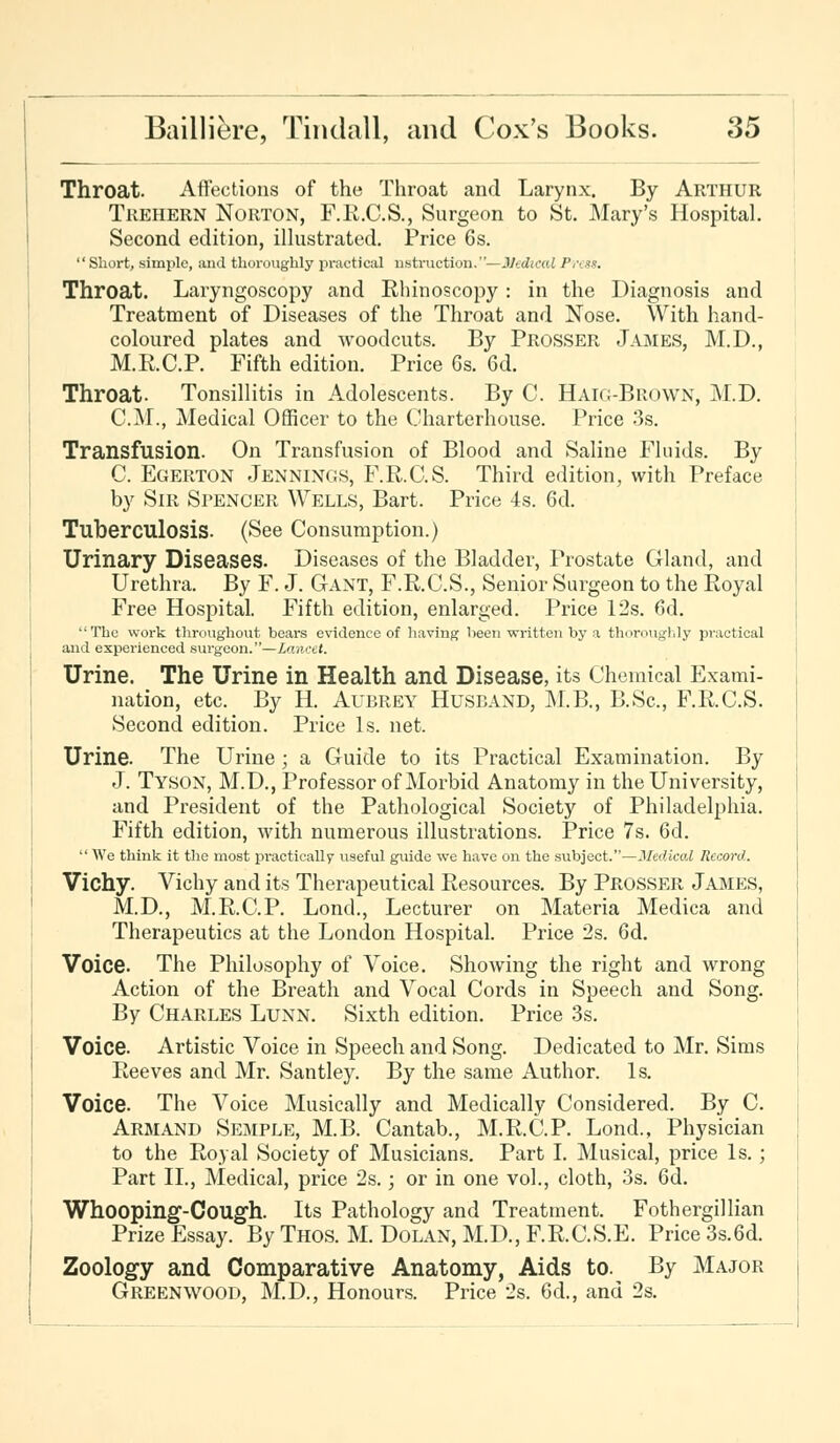 Throat. Affections of the Throat and Larynx. By Arthur Trehern Norton, F.E.C.S., Surgeon to St. Mary's Hospital. Second edition, illustrated. Price 6s. Short, simple, and thoroughly practical nstruction.—Medical Pv<ss. Throat. Laryngoscopy and Rhinoscopy : in the Diagnosis and Treatment of Diseases of the Throat and Nose. With hand- coloured plates and woodcuts. By Prosser James, M.D., M.R.C.P. Fifth edition. Price 6s. 6d. Throat- Tonsillitis in Adolescents. By C. Haio-Brown, M.D. CM., Medical Officer to the Charterhouse. Price 3s. Transfusion. On Transfusion of Blood and Saline Fluids. By C. Egerton Jennings, F.R.C.S. Third edition, with Preface by Sir Spencer Wells, Bart. Price 4s. 6d. Tuberculosis. (See Consumption.) Urinary Diseases. Diseases of the Bladder, Prostate Gland, and Urethra. By F. J. Gant, F.R.C.S., Senior Surgeon to the Royal Free Hospital. Fifth edition, enlarged. Price 12s. 6d. The work throughout bears evidence of having been written by a thoroughly practical and experienced surgeon.—Lancet. Urine. The Urine in Health and Disease, its Chemical Exami- nation, etc. By H. Aubrey Husband, M.B., B.Sc, F.R.C.S. Second edition. Price Is. net. Urine. The Urine ; a Guide to its Practical Examination. By J. Tyson, M.D., Professor of Morbid Anatomy in the University, and President of the Pathological Society of Philadelphia. Fifth edition, with numerous illustrations. Price 7s. 6d.  We think it the most practically useful guide we have on the subject.—Medico! Record. Vichy. Vichy and its Therapeutical Resources. By Prosser James, M.D., M.R.C.P. Lond., Lecturer on Materia Medica and Therapeutics at the London Hospital. Price 2s. 6d. Voice. The Philosophy of Voice. Showing the right and wrong Action of the Breath and Vocal Cords in Speech and Song. By Charles Lunn. Sixth edition. Price 3s. Voice. Artistic Voice in Speech and Song. Dedicated to Mr. Sims Reeves and Mr. Santley. By the same Author. Is. Voice. The Voice Musically and Medically Considered. By C. Armand Semple, M.B. Cantab., M.R.C.P. Lond., Physician to the Royal Society of Musicians. Part I. Musical, price Is. ; Part II., Medical, price 2s.; or in one vol., cloth, 3s. 6d. Whooping-Cough. Its Pathology and Treatment. Fothergillian Prize Essay. By Thos. M. Dolan, M.D., F.R.C.S.E. Price 3s.6d. Zoology and Comparative Anatomy, Aids to. By Major Greenwood, M.D., Honours. Price 2s. 6d., and 2s.