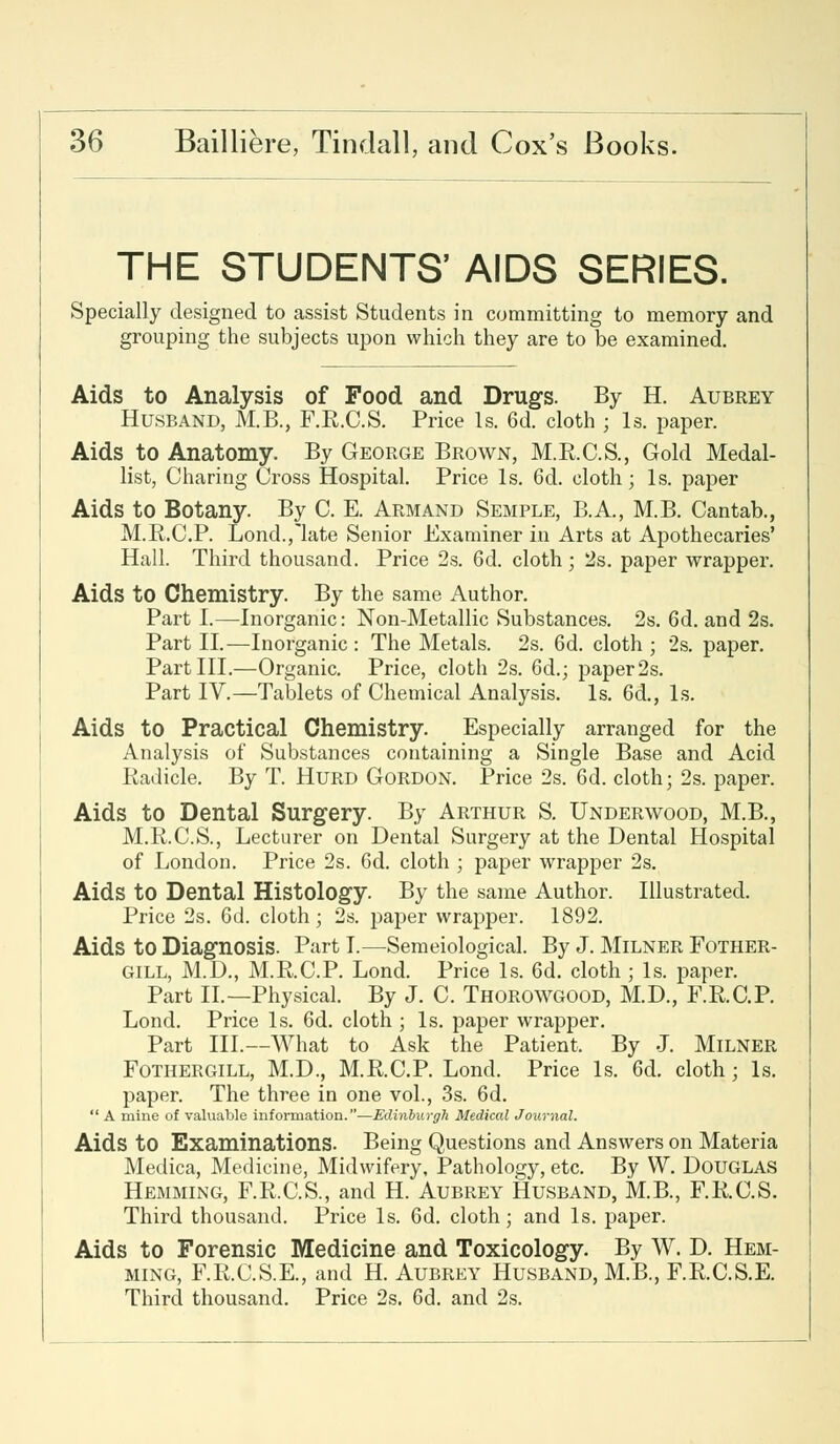 THE STUDENTS' AIDS SERIES. Specially designed to assist Students in committing to memory and grouping the subjects upon which they are to be examined. Aids to Analysis of Food and Drugs. By H. Aubrey Husband, M.B., F.B.C.S. Price Is. 6d. cloth ; Is. paper. Aids to Anatomy. By George Brown, M.B.C.S., Gold Medal- list, Charing Cross Hospital. Price Is. 6d. cloth; Is. paper Aids to Botany. By C. E. Armand Semple, B.A., M.B. Cantab., M.R.C.P. Lond.,'late Senior Examiner in Arts at Apothecaries' Hall. Third thousand. Price 2s. 6d. cloth; 2s. paper wrapper. Aids to Chemistry. By the same Author. Part I.—Inorganic: Non-Metallic Substances. 2s. 6d. and 2s. Part II.—Inorganic : The Metals. 2s. 6d. cloth ; 2s. paper. Part III.—Organic. Price, cloth 2s. 6d.; paper 2s. Part IV.—Tablets of Chemical Analysis. Is. 6d., Is. Aids to Practical Chemistry. Especially arranged for the Analysis of Substances containing a Single Base and Acid Radicle. By T. Hurd Gordon. Price 2s. 6d. cloth; 2s. paper. Aids to Dental Surgery. By Arthur S. Underwood, M.B., M.R.C.S., Lecturer on Dental Surgery at the Dental Hospital of London. Price 2s. 6d. cloth ; paper wrapper 2s. Aids to Dental Histology. By the same Author. Illustrated. Price 2s. 6d. cloth; 2s. paper wrapper. 1892. Aids to Diagnosis. Part I.—Semeiological. By J. Milner Fother- gill, M.D., M.R.C.P. Lond. Price Is. 6d. cloth ; Is. paper. Part II.—Physical. By J. C. Thorowgood, M.D., F.R.C.P. Lond. Price Is. 6d. cloth ; Is. paper wrapper. Part III.—What to Ask the Patient, By J. Milner Fothergill, M.D., M.R.C.P. Lond. Price Is. 6d. cloth ; Is. paper. The three in one vol., 3s. 6d.  A mine of valuable information.—Edinburgh Medical Journal. Aids to Examinations. Being Questions and Answers on Materia Medica, Medicine, Midwifery, Pathology, etc. By W. Douglas Hemming, F.R.C.S., and H. Aubrey Husband, M.B., F.R.C.S. Third thousand. Price Is. 6d. cloth; and Is. paper. Aids to Forensic Medicine and Toxicology. By W. D. Hem- ming, F.R.C.S.E., and H. Aubrey Husband, M.B., F.R.C.S.E. Third thousand. Price 2s. 6d. and 2s.