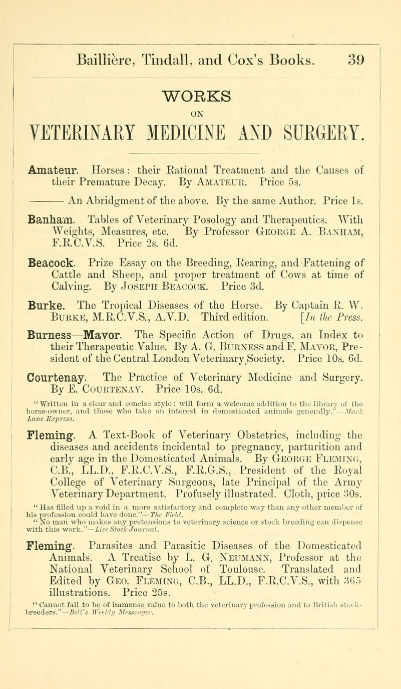 WORKS ON VETERINARY MEDICINE AND SURGERY. Amateur. Horses : their Rational Treatment and the Causes of their Premature Decay. By Amateur. Price 5s. An Abridgment of the above. By the same Author. Price Is. Banham. Tables of Veterinary Posology and Therapeutics. With Weights, Measures, etc. By Professor George A. Banham, F.R.C.V.S. Price 2s. 6d. Beacock. Prize Essay on the Breeding, Rearing, and Fattening of Cattle and Sheep, and proper treatment of Cows at time of Calving. By Joseph Beacock. Price 3d. Burke. The Tropical Diseases of the Horse. By Captain R. W. Burke, M.R.C.V.S., A.V.D. Third edition. [In the Press. Burness—Mavor. The Specific Action of Drugs, an Index to their Therapeutic Value. By A. G. Burness and F. Mavor, Pre- sident of the Central London Veterinary Society. Price 10s. 6d. Courtenay. The Practice of Veterinary Medicine and Surgery. By E. Courtenay. Price 10s. 6d.  Written in a clear and concise style : will form a welcome addition to the library of the horse-owner, and those who take an interest in domesticated animals generally.—Murk Lane Express. Fleming. A Text-Book of Veterinary Obstetrics, including the diseases and accidents incidental to pregnancy, parturition and early age in the Domesticated Animals. By George Fleming, C.B., LL.D., F.R.C.V.S., F.R.G.S., President of the Royal College of Veterinary Surgeons, late Principal of the Army Veterinary Department. Profusely illustrated. Cloth, price -°)0s. Has rilled up a void in a more satisfactory and complete way than any other member of his profession could have done.—The Field.  No man who makes any pretensions to veterinary science or stock breeding can dispense with this work.—Live Stock Journal. Fleming. Parasites and Parasitic Diseases of the Domesticated Animals. A Treatise by L. G. Neumann, Professor at the National Veterinary School of Toulouse. Translated and Edited by Geo. Fleming, C.B., LL.D., F.R.C.V.S., with 365 illustrations. Price 25s.  Cannot fail to be of immense value to both the veterinary profession and to ISriti.^h .stock- breeders.—Bell's Weekly Messenger.