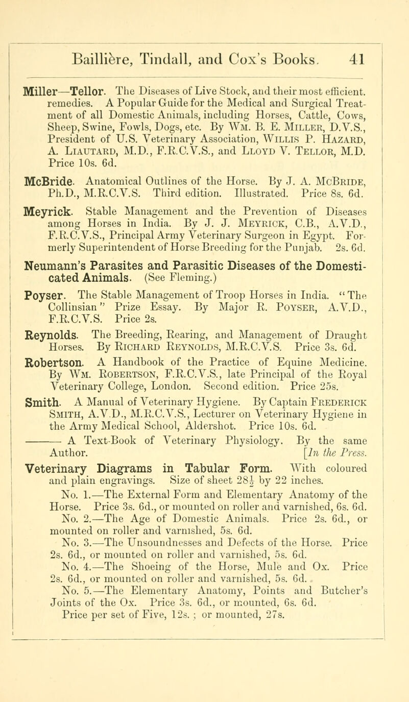 Miller—Teller. The Diseases of Live Stock, and their most efficient, remedies. A Popular Guide for the Medical and Surgical Treat- ment of all Domestic Animals, including Horses, Cattle, Cows, Sheep, Swine, Fowls, Dogs, etc. By Wm. B. E. Miller, D.V.S., President of U.S. Veterinary Association, Willis P. Hazard, A. Liautard, M.D., F.R.C.V.S., and Lloyd V. Tellor, M.D. Price 10s. 6d. McBride. Anatomical Outlines of the Horse. By J. A. McBride, Ph.D., M.R.C.V.S. Third edition. Illustrated. Price 8s. 6d. Meyrick. Stable Management and the Prevention of Diseases among Horses in India. By J. J. Meyrick, C.B., A.V.D., F.R.C.V.S., Principal Army Veterinary Surgeon in Egypt. For- merly Superintendent of Horse Breeding for the Punjab. 2s. 6d. Neumann's Parasites and Parasitic Diseases of the Domesti- cated Animals. (See Fleming.) Poyser. The Stable Management of Troop Horses in India.  The Collinsian Prize Essay. By Major R. Poyser, A.V.D., F.R.C.V.S. Price 2s. Reynolds. The Breeding, Rearing, and Management of Draught Horses. By Richard Reynolds, M.R.C.V.S. Price 3s. 6d. Robertson. A Handbook of the Practice of Equine Medicine. By Wm. Robertson, F.R.C.V.S., late Principal of the Royal Veterinary College, London. Second edition. Price 25s. Smith. A Manual of Veterinary Hygiene. By Captain Frederick Smith, A.V.D., M.R.C.V.S., Lecturer on Veterinary Hygiene in the Army Medical School, Aldershot. Price 10s. 6d. A Text-Book of Veterinary Physiology. By the same Author. [In the Press. Veterinary Diagrams in Tabular Form. With coloured and plain engravings. Size of sheet 281 by 22 inches. No. 1.—The Externa] Form and Elementary Anatomy of the Horse. Price 3s. 6d., or mounted on roller and varnished, 6s. 6d. No. 2.—The Age of Domestic Animals. Price 2s. 6d., or mounted on roller and varnished, 5s. 6d. No. 3.—The Unsoundnesses and Defects of the Horse. Price 2s. 6d., or mounted on roller and varnished, 5s. 6d. No. 4.—The Shoeing of the Horse, Mule and Ox. Price 2s. 6d., or mounted on roller and varnished, 5s. 6d. No. 5.—The Elementary Anatomy, Points and Butcher's Joints of the Ox. Price 3s. 6d., or mounted, 6s. 6d. Price per set of Five, 12s. ; or mounted, 27s.