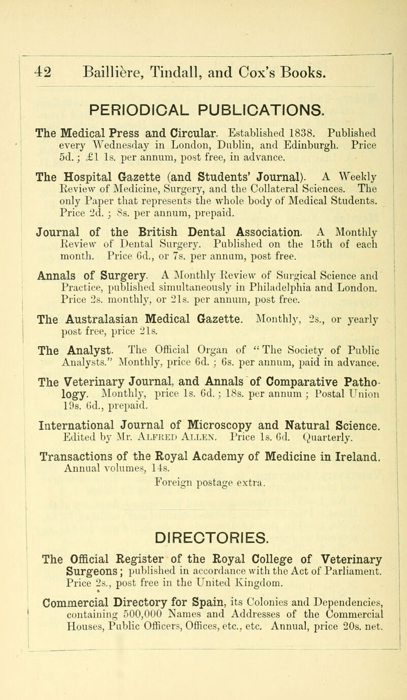 PERIODICAL PUBLICATIONS. The Medical Press and Circular. Established 1838. Published every Wednesday in London, Dublin, and Edinburgh. Price 5d.; £1 Is. per annum, post free, in advance. The Hospital Gazette (and Students' Journal). A Weekly Review of Medicine, Surgery, and the Collateral Sciences. The only Paper that represents the whole body of Medical Students. Price 2d. ; 8s. per annum, prepaid. Journal of the British Dental Association. A Monthly Review of Dental Surgery. Published on the 15th of each month. Price 6d., or 7s. per annum, post free. Annals of Surgery. A Monthly Review of Surgical Science and Practice, published simultaneously in Philadelphia and London. Price 2s. monthly, or 21s. per annum, post free. The Australasian Medical Gazette. Monthly, 2s., or yearly post free, price 21s. The Analyst. The Official Organ of The Society of Public Analysts. Monthly, price 6d. ; 6s. per annum, paid in advance. The Veterinary Journal, and Annals of Comparative Patho- logy. Monthly, price Is. 6d.; 18s. per annum ; Postal Union 19s. Gd., prepaid. International Journal of Microscopy and Natural Science. Edited by Mr. Alfred Allen. Price Is. 6d. Quarterly. Transactions of the Royal Academy of Medicine in Ireland. Annual volumes, 14s. Foreign postage extra. DIRECTORIES. The Official Register of the Royal College of Veterinary Surgeons ; published in accordance with the Act of Parliament. Price 2s., post free in the United Kingdom. Commercial Directory for Spain, its Colonies and Dependencies, containing 500,000 Names and Addresses of the Commercial Houses, Public Officers, Offices, etc., etc. Annual, price 20s. net.