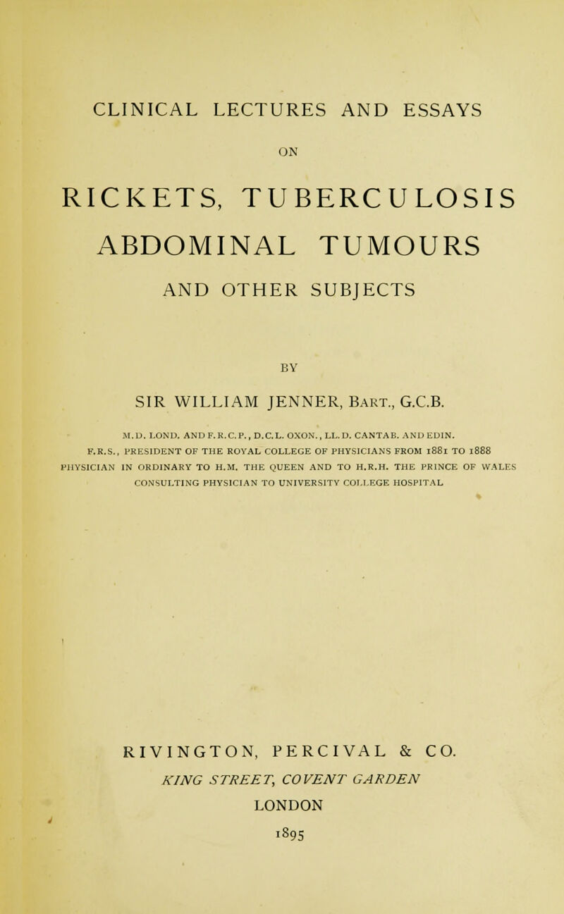 ON RICKETS, TUBERCULOSIS ABDOMINAL TUMOURS AND OTHER SUBJECTS BY SIR WILLIAM JENNER, Bart., G.C.B. M.D. LOND. ANDF.R.C.P., D.C.L. OXON., LL. D. CANTAB. AND EDIN. F.R.S., PRESIDENT OF THE ROYAL COLLEGE OF PHY.SICIANS FROM 1881 TO 1888 FHYSICIAN IN ORDINARY TO H.M. THE QUEEN AND TO H.R.H. THE PRINCE OF WALES CONSULTING PHYSICIAN TO UNIVERSITY COLLEGE HOSPITAL RIVINGTON, PERCIVAL & CO. KING STREET, CO VENT GARDEN LONDON 1895