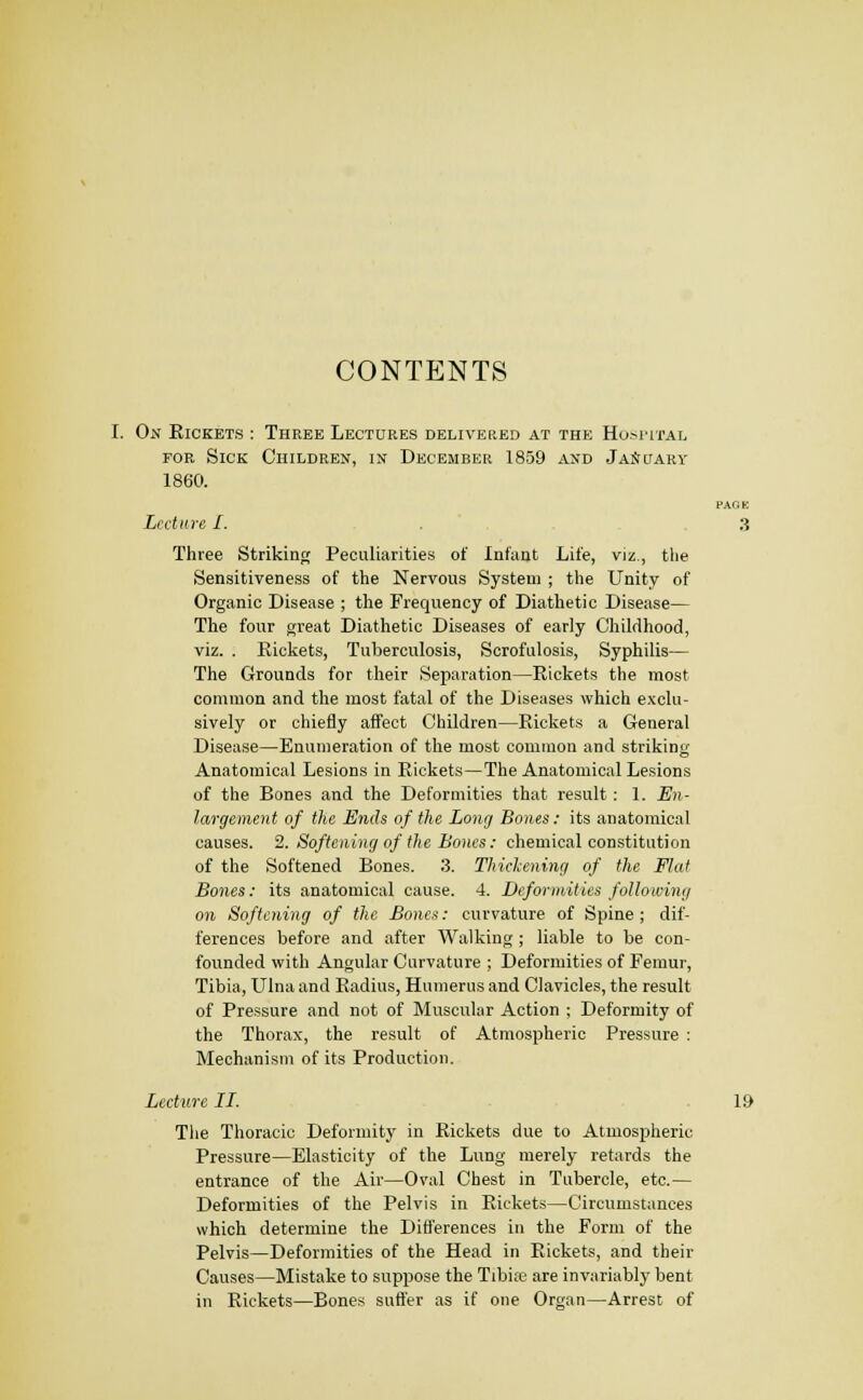 CONTENTS On Kickets : Three LECxaRES delivered at the Hom'Ital FOE Sick Children, in December 1859 and JaSuary 1860. PAGE Lecture I. :j Three Striking Peculiarities of Infant Life, viz., tlie Sensitiveness of the Nervous System ; the Unity of Organic Disease ; the Frequency of Diathetic Disease— The four great Diathetic Diseases of early Childhood, viz. . Kickets, Tuberculosis, Scrofulosis, Syphilis— The Grounds for their Separation—Rickets the most common and the most fatal of the Diseases which exclu- sively or chiefly affect Children—Rickets a General Disease—Enumeration of the most common and striking Anatomical Lesions in Rickets—The Anatomical Lesions of the Bones and the Deformities that result: 1. En- largement of the Ends of the Long Bones : its anatomical causes. 2. Softening of the Bones: chemical constitution of the Softened Bones. 3. Thickening of the Flat Bones: its anatomical cause. 4. Deformities following on Softening of the Bones: curvature of Spine ; dif- ferences before and after Walking ; liable to be con- founded with Angular Curvature ; Deformities of Femur, Tibia, Ulna and Radius, Humerus and Clavicles, the result of Pressure and not of Muscular Action ; Deformity of the Thorax, the result of Atmospheric Pressure : Mechanism of its Production. Lecture II. .19 The Thoracic Deformity in Rickets due to Atmospheric Pressure—Elasticity of the Lung merely retards the entrance of the Air—Oval Chest in Tubercle, etc.— Deformities of the Pelvis in Rickets—Circumstances which determine the Differences in the Form of the Pelvis—Deformities of the Head in Rickets, and their Causes—Mistake to suppose the Tibia; are invariably bent in Rickets—Bones suffer as if one Organ—Arrest of