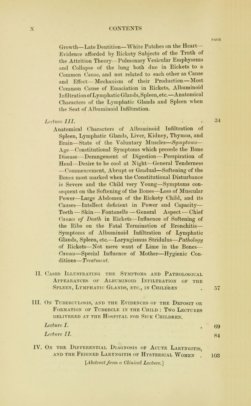 PAfiE Growth—Late Dentition—White Patches on the Heart- Evidence afforded by Ricketj' Subjects of the Truth of the Attrition Theory—Puhnonary Vesicular Emphysema and Collapse of the lung both due in Rickets to a Common Cause, and not related to each other as Cause and Effect—Mechanism of their Production—Most Common Cause of Emaciation in Rickets, Albuminoid InfiltrationofLymphatic Glands, Spleen, etc.—Anatomical Characters of the Lymphatic Glands and Spleen when the Seat of Albuminoid Infiltration. U'dvrcin. . . 34 Anatomical (Characters of Albuminoid Infiltration of Spleen, Lymphatic Glands, Liver, Kidney, Thymus, and Brain—State of the Voluntary Muscles—,Sym2}toms— Age—Constitutional Symptoms which precede the Bone Disease—Derangement of Digestion—Perspiration of Head—Desire to be cool at Night—General Tenderness —Commencement, Abrupt or Gradual—Softening of the Bones most marked when the Constitutional Disturbance is Severe and the Child very Young—Symptoms con- sec(uent on the Softening of the Bones—Loss of Muscular Power—Large Abdomen of the Rickety Child, and its Causes—Intellect deficient in Power and Capacity— Teeth — Skin — Fontanelle — General Aspect — Chief Causes of Death in Rickets—Influence of Softening of the Ribs on the Fatal Termination of Bronchitis— Symptoms of Albuminoid Infiltration of Lymphatic Glands, Spleen, etc.—Laryngismus Stridulus—Pathology of Rickets—Not mere want of Lime in the Bones— Causes—Special Influence of Mother—Hygienic Con- ditions—Treatment. II. Cases Illustrating the Symptoms and Pathological arpearances of albuminoid infiltration of the Spleen, Lymphatic Glands, etc., in Children . 5^ III. On Tuberculosis, and the Evidences of the Deposit or Formation of Tubercle in the Child : Two Lectures delivered at the Hospital for Sick Children. Lecture I. , . . . .69 Lecture II. . g4 IV. On the Differential Diagnosis of Acute Laryngitis and the Feigned Laryngitis of Hysterical Women . 103 [Abstract from a Clmicol Lecture.]